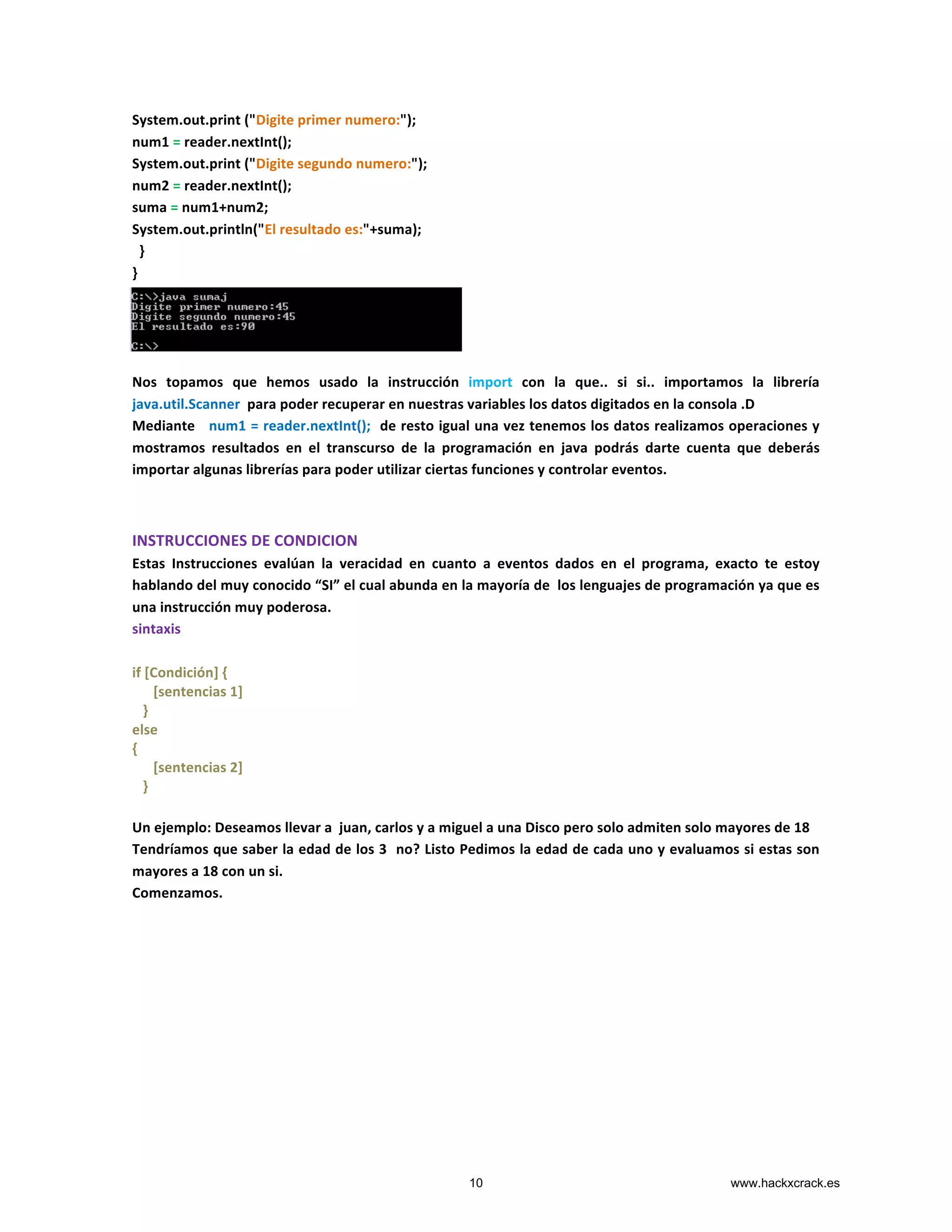 System.out.print	
  ("Digite	
  primer	
  numero:");	
  
num1	
  =	
  reader.nextInt();	
  
System.out.print	
  ("Digite	
  segundo	
  numero:");	
  
num2	
  =	
  reader.nextInt();	
  
suma	
  =	
  num1+num2;	
  
System.out.println("El	
  resultado	
  es:"+suma);	
  
	
  	
  }	
  
}	
  
	
  
	
  
	
  
	
  
Nos	
   topamos	
   que	
   hemos	
   usado	
   la	
   instrucción	
   import	
   con	
   la	
   que..	
   si	
   si..	
   importamos	
   la	
   librería	
  
java.util.Scanner	
  	
  para	
  poder	
  recuperar	
  en	
  nuestras	
  variables	
  los	
  datos	
  digitados	
  en	
  la	
  consola	
  .D	
  
Mediante	
  	
  	
  num1	
  =	
  reader.nextInt();	
  	
  de	
  resto	
  igual	
  una	
  vez	
  tenemos	
  los	
  datos	
  realizamos	
  operaciones	
  y	
  
mostramos	
   resultados	
   en	
   el	
   transcurso	
   de	
   la	
   programación	
   en	
   java	
   podrás	
   darte	
   cuenta	
   que	
   deberás	
  
importar	
  algunas	
  librerías	
  para	
  poder	
  utilizar	
  ciertas	
  funciones	
  y	
  controlar	
  eventos.	
  
	
  
	
  
INSTRUCCIONES	
  DE	
  CONDICION	
  
Estas	
   Instrucciones	
   evalúan	
   la	
   veracidad	
   en	
   cuanto	
   a	
   eventos	
   dados	
   en	
   el	
   programa,	
   exacto	
   te	
   estoy	
  
hablando	
  del	
  muy	
  conocido	
  “SI”	
  el	
  cual	
  abunda	
  en	
  la	
  mayoría	
  de	
  	
  los	
  lenguajes	
  de	
  programación	
  ya	
  que	
  es	
  
una	
  instrucción	
  muy	
  poderosa.	
  
sintaxis	
  
	
  
if	
  [Condición]	
  {	
  
	
  	
  	
  	
  	
  	
  [sentencias	
  1]	
  
	
  	
  	
  }	
  
else	
  
{	
  
	
  	
  	
  	
  	
  	
  [sentencias	
  2]	
  
	
  	
  	
  }	
  
	
  
Un	
  ejemplo:	
  Deseamos	
  llevar	
  a	
  	
  juan,	
  carlos	
  y	
  a	
  miguel	
  a	
  una	
  Disco	
  pero	
  solo	
  admiten	
  solo	
  mayores	
  de	
  18	
  	
  
Tendríamos	
  que	
  saber	
  la	
  edad	
  de	
  los	
  3	
  	
  no?	
  Listo	
  Pedimos	
  la	
  edad	
  de	
  cada	
  uno	
  y	
  evaluamos	
  si	
  estas	
  son	
  
mayores	
  a	
  18	
  con	
  un	
  si.	
  
Comenzamos.	
  
	
  
	
  
	
  
	
  
	
  
	
  
	
  
	
  
	
  
	
  
	
  
10 www.hackxcrack.es
 