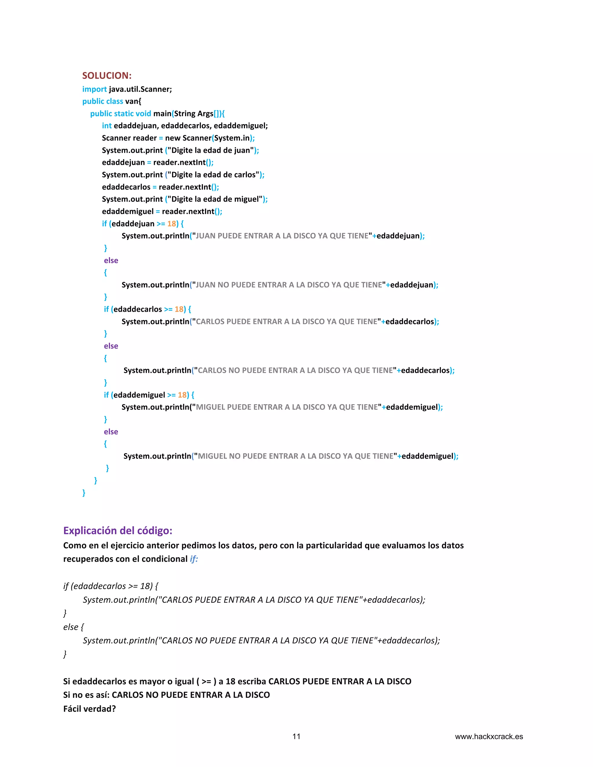 SOLUCION:	
  
import	
  java.util.Scanner;	
  	
  
public	
  class	
  van{	
  
	
  	
  	
  	
  public	
  static	
  void	
  main(String	
  Args[]){	
  
	
  	
  	
  	
  	
  	
  	
  	
  	
  	
  int	
  edaddejuan,	
  edaddecarlos,	
  edaddemiguel;	
  
	
  	
  	
  	
  	
  	
  	
  	
  	
  	
  Scanner	
  reader	
  =	
  new	
  Scanner(System.in);	
  
	
  	
  	
  	
  	
  	
  	
  	
  	
  	
  System.out.print	
  ("Digite	
  la	
  edad	
  de	
  juan");	
  
	
  	
  	
  	
  	
  	
  	
  	
  	
  	
  edaddejuan	
  =	
  reader.nextInt();	
  
	
  	
  	
  	
  	
  	
  	
  	
  	
  	
  System.out.print	
  ("Digite	
  la	
  edad	
  de	
  carlos");	
  
	
  	
  	
  	
  	
  	
  	
  	
  	
  	
  edaddecarlos	
  =	
  reader.nextInt();	
  
	
  	
  	
  	
  	
  	
  	
  	
  	
  	
  System.out.print	
  ("Digite	
  la	
  edad	
  de	
  miguel");	
  
	
  	
  	
  	
  	
  	
  	
  	
  	
  	
  edaddemiguel	
  =	
  reader.nextInt();	
  
	
  	
  	
  	
  	
  	
  	
  	
  	
  	
  if	
  (edaddejuan	
  >=	
  18)	
  {	
  
	
  	
  	
  	
  	
  	
  	
  	
  	
  	
  	
  	
  	
  	
  	
  	
  	
  	
  	
  	
  System.out.println("JUAN	
  PUEDE	
  ENTRAR	
  A	
  LA	
  DISCO	
  YA	
  QUE	
  TIENE"+edaddejuan);	
  
	
  	
  	
  	
  	
  	
  	
  	
  	
  	
  	
  }	
  
	
  	
  	
  	
  	
  	
  	
  	
  	
  	
  	
  else	
  	
  
	
  	
  	
  	
  	
  	
  	
  	
  	
  	
  	
  {	
  
	
  	
  	
  	
  	
  	
  	
  	
  	
  	
  	
  	
  	
  	
  	
  	
  	
  	
  	
  	
  System.out.println("JUAN	
  NO	
  PUEDE	
  ENTRAR	
  A	
  LA	
  DISCO	
  YA	
  QUE	
  TIENE"+edaddejuan);	
  	
  
	
  	
  	
  	
  	
  	
  	
  	
  	
  	
  	
  }	
  
	
  	
  	
  	
  	
  	
  	
  	
  	
  	
  	
  if	
  (edaddecarlos	
  >=	
  18)	
  {	
  
	
  	
  	
  	
  	
  	
  	
  	
  	
  	
  	
  	
  	
  	
  	
  	
  	
  	
  	
  	
  System.out.println("CARLOS	
  PUEDE	
  ENTRAR	
  A	
  LA	
  DISCO	
  YA	
  QUE	
  TIENE"+edaddecarlos);	
  
	
  	
  	
  	
  	
  	
  	
  	
  	
  	
  	
  }	
  
	
  	
  	
  	
  	
  	
  	
  	
  	
  	
  	
  else	
  	
  
	
  	
  	
  	
  	
  	
  	
  	
  	
  	
  	
  {	
  
	
  	
  	
  	
  	
  	
  	
  	
  	
  	
  	
  	
  	
  	
  	
  	
  	
  	
  	
  	
  	
  System.out.println("CARLOS	
  NO	
  PUEDE	
  ENTRAR	
  A	
  LA	
  DISCO	
  YA	
  QUE	
  TIENE"+edaddecarlos);	
  	
  
	
  	
  	
  	
  	
  	
  	
  	
  	
  	
  	
  }	
  
	
  	
  	
  	
  	
  	
  	
  	
  	
  	
  	
  if	
  (edaddemiguel	
  >=	
  18)	
  {	
  
	
  	
  	
  	
  	
  	
  	
  	
  	
  	
  	
  	
  	
  	
  	
  	
  	
  	
  	
  	
  System.out.println("MIGUEL	
  PUEDE	
  ENTRAR	
  A	
  LA	
  DISCO	
  YA	
  QUE	
  TIENE"+edaddemiguel);	
  
	
  	
  	
  	
  	
  	
  	
  	
  	
  	
  	
  }	
  
	
  	
  	
  	
  	
  	
  	
  	
  	
  	
  	
  else	
  
	
  	
  	
  	
  	
  	
  	
  	
  	
  	
  	
  {	
  
	
  	
  	
  	
  	
  	
  	
  	
  	
  	
  	
  	
  	
  	
  	
  	
  	
  	
  	
  	
  	
  System.out.println("MIGUEL	
  NO	
  PUEDE	
  ENTRAR	
  A	
  LA	
  DISCO	
  YA	
  QUE	
  TIENE"+edaddemiguel);	
  	
  
	
  	
  	
  	
  	
  	
  	
  	
  	
  	
  	
  	
  }	
  
	
  	
  	
  	
  	
  	
  }	
  
}	
  
	
  
	
  
	
  
	
  
	
  
	
  
	
  
	
  
	
  
	
  
	
  
	
  
	
  
Explicación	
  del	
  código:	
  
Como	
  en	
  el	
  ejercicio	
  anterior	
  pedimos	
  los	
  datos,	
  pero	
  con	
  la	
  particularidad	
  que	
  evaluamos	
  los	
  datos	
  
recuperados	
  con	
  el	
  condicional	
  if:	
  
	
  
if	
  (edaddecarlos	
  >=	
  18)	
  {	
  
	
  	
  	
  	
  	
  	
  	
  	
  	
  	
  System.out.println("CARLOS	
  PUEDE	
  ENTRAR	
  A	
  LA	
  DISCO	
  YA	
  QUE	
  TIENE"+edaddecarlos);	
  
}	
  
else	
  {	
  
	
  	
  	
  	
  	
  	
  	
  	
  	
  	
  System.out.println("CARLOS	
  NO	
  PUEDE	
  ENTRAR	
  A	
  LA	
  DISCO	
  YA	
  QUE	
  TIENE"+edaddecarlos);	
  	
  
}	
  
	
  
Si	
  edaddecarlos	
  es	
  mayor	
  o	
  igual	
  (	
  >=	
  )	
  a	
  18	
  escriba	
  CARLOS	
  PUEDE	
  ENTRAR	
  A	
  LA	
  DISCO	
  
Si	
  no	
  es	
  así:	
  CARLOS	
  NO	
  PUEDE	
  ENTRAR	
  A	
  LA	
  DISCO	
  
Fácil	
  verdad?	
  	
  
11 www.hackxcrack.es
 