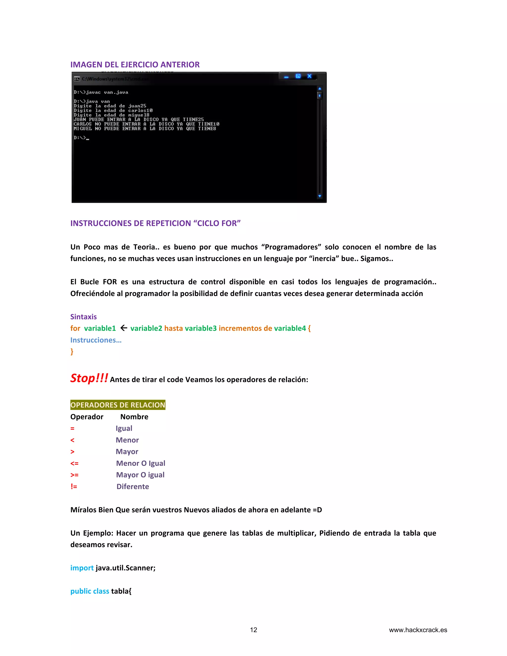 IMAGEN	
  DEL	
  EJERCICIO	
  ANTERIOR	
  
	
  
	
  
INSTRUCCIONES	
  DE	
  REPETICION	
  “CICLO	
  FOR”	
  
	
  
Un	
   Poco	
   mas	
   de	
   Teoria..	
   es	
   bueno	
   por	
   que	
   muchos	
   “Programadores”	
   solo	
   conocen	
   el	
   nombre	
   de	
   las	
  
funciones,	
  no	
  se	
  muchas	
  veces	
  usan	
  instrucciones	
  en	
  un	
  lenguaje	
  por	
  “inercia”	
  bue..	
  Sigamos..	
  
	
  
El	
   Bucle	
   FOR	
   es	
   una	
   estructura	
   de	
   control	
   disponible	
   en	
   casi	
   todos	
   los	
   lenguajes	
   de	
   programación..	
  	
  
Ofreciéndole	
  al	
  programador	
  la	
  posibilidad	
  de	
  definir	
  cuantas	
  veces	
  desea	
  generar	
  determinada	
  acción	
  
	
  
Sintaxis	
  
for	
  	
  variable1	
  	
  ß	
  variable2	
  hasta	
  variable3	
  incrementos	
  de	
  variable4	
  {	
  
Instrucciones…	
  
}	
  
	
  
Stop!!!	
  Antes	
  de	
  tirar	
  el	
  code	
  Veamos	
  los	
  operadores	
  de	
  relación:	
  
	
  
OPERADORES	
  DE	
  RELACION	
  
Operador	
  	
  	
  	
  	
  	
  	
  	
  	
  Nombre	
  	
  	
  	
  	
  	
  	
  	
  	
  	
  	
  	
  	
  
=	
  	
  	
  	
  	
  	
  	
  	
  	
  	
  	
  	
  	
  	
  	
  	
  	
  	
  	
  	
  	
  	
  Igual	
  	
  	
  	
  	
  	
  	
  	
  	
  	
  	
  	
  	
  	
  	
  	
  	
  	
  	
  	
  	
  
<	
  	
  	
  	
  	
  	
  	
  	
  	
  	
  	
  	
  	
  	
  	
  	
  	
  	
  	
  	
  	
  	
  Menor	
  	
  	
  	
  	
  	
  	
  	
  	
  	
  	
  	
  	
  	
  	
  	
  	
  	
  
>	
  	
  	
  	
  	
  	
  	
  	
  	
  	
  	
  	
  	
  	
  	
  	
  	
  	
  	
  	
  	
  	
  Mayor	
  	
  	
  	
  	
  	
  	
  	
  	
  	
  	
  	
  	
  	
  	
  	
  	
  	
  
<=	
  	
  	
  	
  	
  	
  	
  	
  	
  	
  	
  	
  	
  	
  	
  	
  	
  	
  	
  	
  Menor	
  O	
  Igual	
  	
  	
  
>=	
  	
  	
  	
  	
  	
  	
  	
  	
  	
  	
  	
  	
  	
  	
  	
  	
  	
  	
  	
  Mayor	
  O	
  igual	
  	
  	
  
!=	
  	
  	
  	
  	
  	
  	
  	
  	
  	
  	
  	
  	
  	
  	
  	
  	
  	
  	
  	
  	
  Diferente	
  	
  	
  	
  	
  	
  	
  	
  	
  	
  
	
  
Míralos	
  Bien	
  Que	
  serán	
  vuestros	
  Nuevos	
  aliados	
  de	
  ahora	
  en	
  adelante	
  =D	
  
	
  
Un	
  Ejemplo:	
  Hacer	
  un	
  programa	
  que	
  genere	
  las	
  tablas	
  de	
  multiplicar,	
  Pidiendo	
  de	
  entrada	
  la	
  tabla	
  que	
  
deseamos	
  revisar.	
  
	
  
import	
  java.util.Scanner;	
  
	
  
public	
  class	
  tabla{	
  
12 www.hackxcrack.es
 