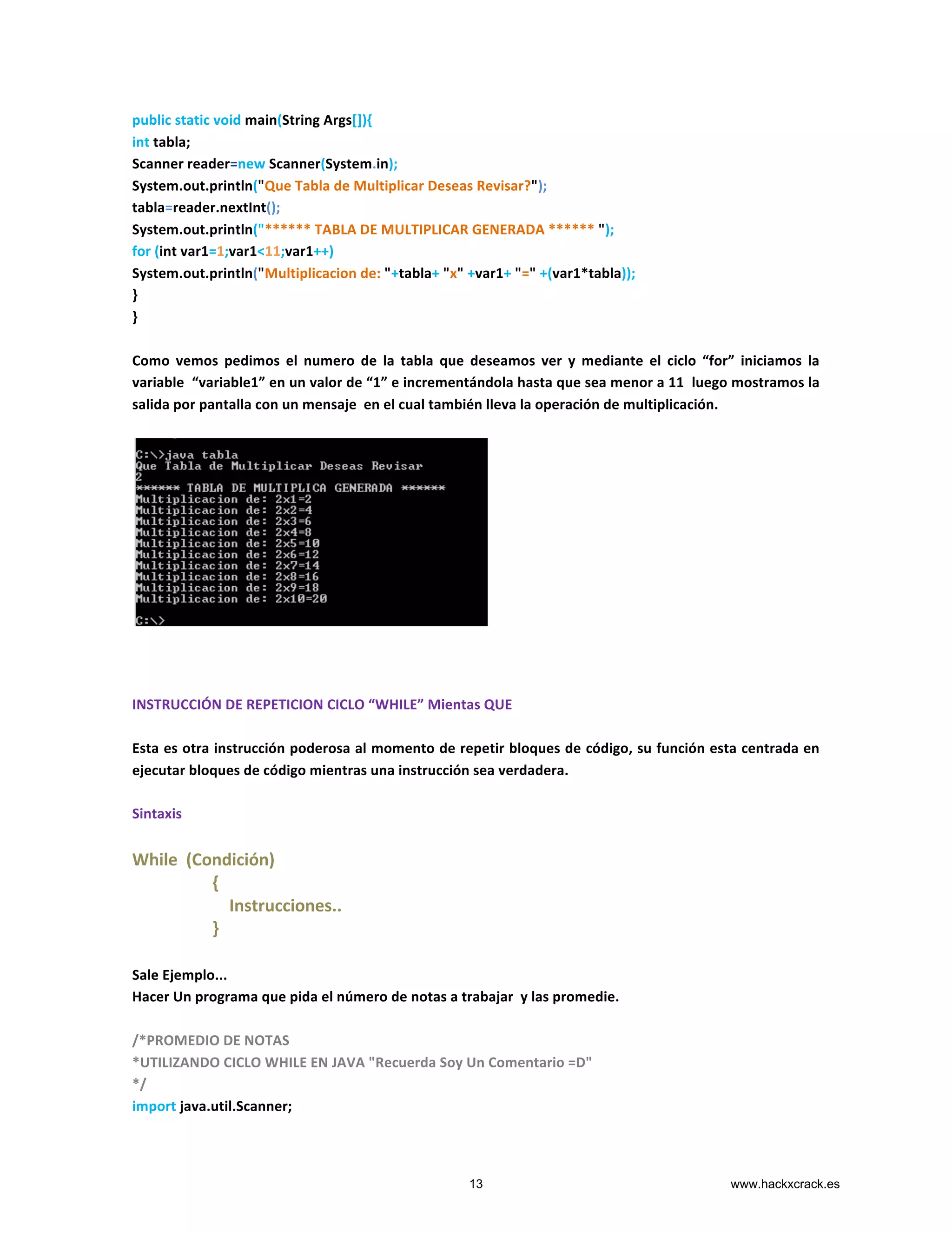 public	
  static	
  void	
  main(String	
  Args[]){	
  
int	
  tabla;	
  
Scanner	
  reader=new	
  Scanner(System.in);	
  
System.out.println("Que	
  Tabla	
  de	
  Multiplicar	
  Deseas	
  Revisar?");	
  
tabla=reader.nextInt();	
  
System.out.println("******	
  TABLA	
  DE	
  MULTIPLICAR	
  GENERADA	
  ******	
  ");	
  
for	
  (int	
  var1=1;var1<11;var1++)	
  
System.out.println("Multiplicacion	
  de:	
  "+tabla+	
  "x"	
  +var1+	
  "="	
  +(var1*tabla));	
  
}	
  
}	
  
	
  
Como	
   vemos	
   pedimos	
   el	
   numero	
   de	
   la	
   tabla	
   que	
   deseamos	
   ver	
   y	
   mediante	
   el	
   ciclo	
   “for”	
   iniciamos	
   la	
  
variable	
  	
  “variable1”	
  en	
  un	
  valor	
  de	
  “1”	
  e	
  incrementándola	
  hasta	
  que	
  sea	
  menor	
  a	
  11	
  	
  luego	
  mostramos	
  la	
  
salida	
  por	
  pantalla	
  con	
  un	
  mensaje	
  	
  en	
  el	
  cual	
  también	
  lleva	
  la	
  operación	
  de	
  multiplicación.	
  
	
  
	
  
	
  
	
  
	
  
INSTRUCCIÓN	
  DE	
  REPETICION	
  CICLO	
  “WHILE”	
  Mientas	
  QUE	
  
	
  
Esta	
  es	
  otra	
  instrucción	
  poderosa	
  al	
  momento	
  de	
  repetir	
  bloques	
  de	
  código,	
  su	
  función	
  esta	
  centrada	
  en	
  
ejecutar	
  bloques	
  de	
  código	
  mientras	
  una	
  instrucción	
  sea	
  verdadera.	
  
	
  
Sintaxis	
  
	
  
While	
  	
  (Condición)	
  
	
  	
  	
  	
  	
  	
  	
  	
  	
  	
  	
  	
  	
  	
  	
  	
  	
  	
  	
  {	
  
	
  	
  	
  	
  	
  	
  	
  	
  	
  	
  	
  	
  	
  	
  	
  	
  	
  	
  	
  	
  	
  	
  	
  Instrucciones..	
  
	
  	
  	
  	
  	
  	
  	
  	
  	
  	
  	
  	
  	
  	
  	
  	
  	
  	
  	
  }	
  
	
  
Sale	
  Ejemplo...	
  
Hacer	
  Un	
  programa	
  que	
  pida	
  el	
  número	
  de	
  notas	
  a	
  trabajar	
  	
  y	
  las	
  promedie.	
  
	
  
/*PROMEDIO	
  DE	
  NOTAS	
  	
  
*UTILIZANDO	
  CICLO	
  WHILE	
  EN	
  JAVA	
  "Recuerda	
  Soy	
  Un	
  Comentario	
  =D"	
  
*/	
  
import	
  java.util.Scanner;	
  
13 www.hackxcrack.es
 