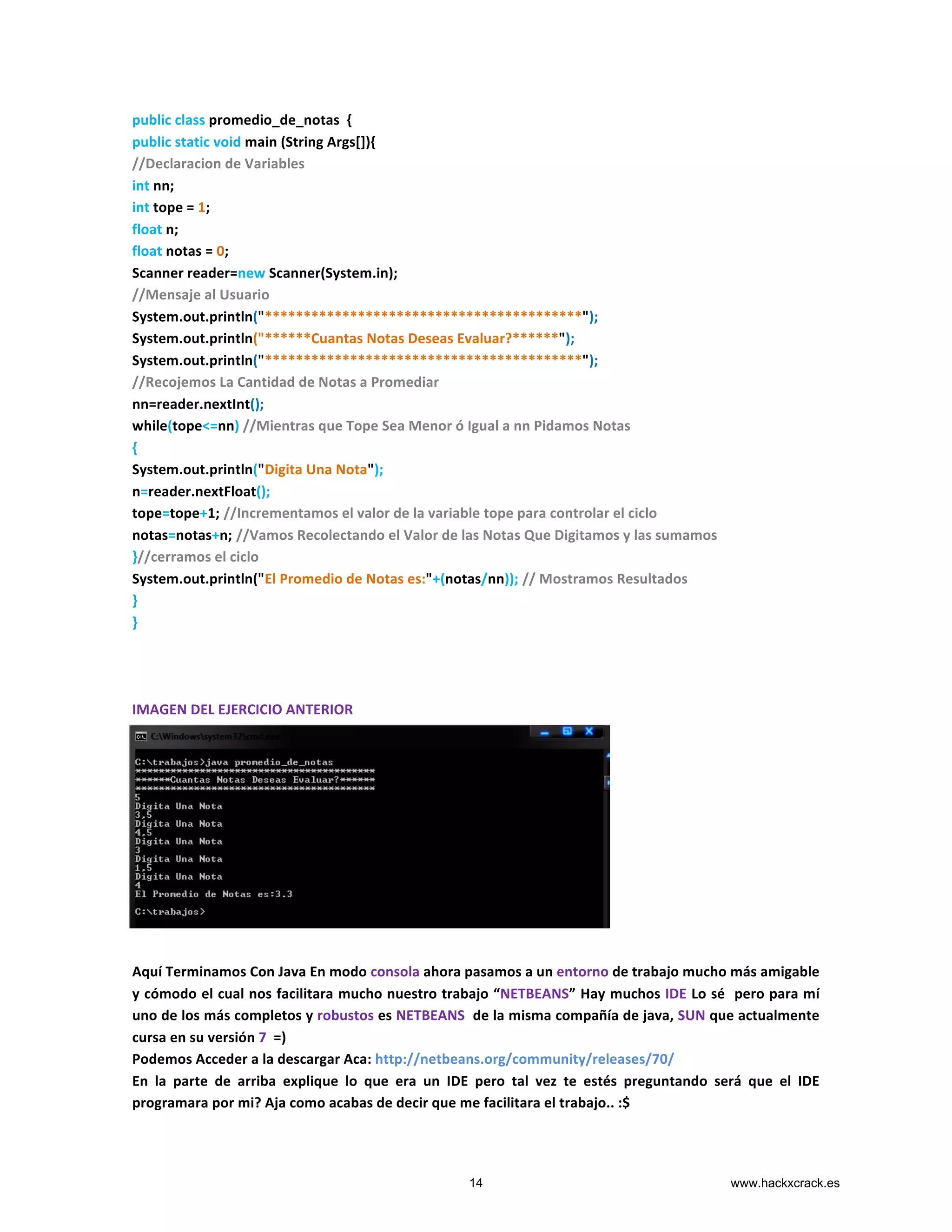 public	
  class	
  promedio_de_notas	
  	
  {	
  
public	
  static	
  void	
  main	
  (String	
  Args[]){	
  
//Declaracion	
  de	
  Variables	
  
int	
  nn;	
  
int	
  tope	
  =	
  1;	
  
float	
  n;	
  
float	
  notas	
  =	
  0;	
  
Scanner	
  reader=new	
  Scanner(System.in);	
  
//Mensaje	
  al	
  Usuario	
  
System.out.println("*****************************************");	
  
System.out.println("******Cuantas	
  Notas	
  Deseas	
  Evaluar?******");	
  
System.out.println("*****************************************");	
  
//Recojemos	
  La	
  Cantidad	
  de	
  Notas	
  a	
  Promediar	
  
nn=reader.nextInt();	
  
while(tope<=nn)	
  //Mientras	
  que	
  Tope	
  Sea	
  Menor	
  ó	
  Igual	
  a	
  nn	
  Pidamos	
  Notas	
  
{	
  
System.out.println("Digita	
  Una	
  Nota");	
  
n=reader.nextFloat();	
  
tope=tope+1;	
  //Incrementamos	
  el	
  valor	
  de	
  la	
  variable	
  tope	
  para	
  controlar	
  el	
  ciclo	
  
notas=notas+n;	
  //Vamos	
  Recolectando	
  el	
  Valor	
  de	
  las	
  Notas	
  Que	
  Digitamos	
  y	
  las	
  sumamos	
  
}//cerramos	
  el	
  ciclo	
  
System.out.println("El	
  Promedio	
  de	
  Notas	
  es:"+(notas/nn));	
  //	
  Mostramos	
  Resultados	
  
}	
  
}	
  
	
  
	
  
	
  
IMAGEN	
  DEL	
  EJERCICIO	
  ANTERIOR	
  
	
  
	
  
	
  
	
  
	
  
	
  
	
  
	
  
	
  
	
  
	
  
Aquí	
  Terminamos	
  Con	
  Java	
  En	
  modo	
  consola	
  ahora	
  pasamos	
  a	
  un	
  entorno	
  de	
  trabajo	
  mucho	
  más	
  amigable	
  
y	
  cómodo	
  el	
  cual	
  nos	
  facilitara	
  mucho	
  nuestro	
  trabajo	
  “NETBEANS”	
  Hay	
  muchos	
  IDE	
  Lo	
  sé	
  	
  pero	
  para	
  mí	
  
uno	
  de	
  los	
  más	
  completos	
  y	
  robustos	
  es	
  NETBEANS	
  	
  de	
  la	
  misma	
  compañía	
  de	
  java,	
  SUN	
  que	
  actualmente	
  
cursa	
  en	
  su	
  versión	
  7	
  	
  =)	
  	
  
Podemos	
  Acceder	
  a	
  la	
  descargar	
  Aca:	
  http://netbeans.org/community/releases/70/	
  
En	
   la	
   parte	
   de	
   arriba	
   explique	
   lo	
   que	
   era	
   un	
   IDE	
   pero	
   tal	
   vez	
   te	
   estés	
   preguntando	
   será	
   que	
   el	
   IDE	
  
programara	
  por	
  mi?	
  Aja	
  como	
  acabas	
  de	
  decir	
  que	
  me	
  facilitara	
  el	
  trabajo..	
  :$	
  	
  
14 www.hackxcrack.es
 