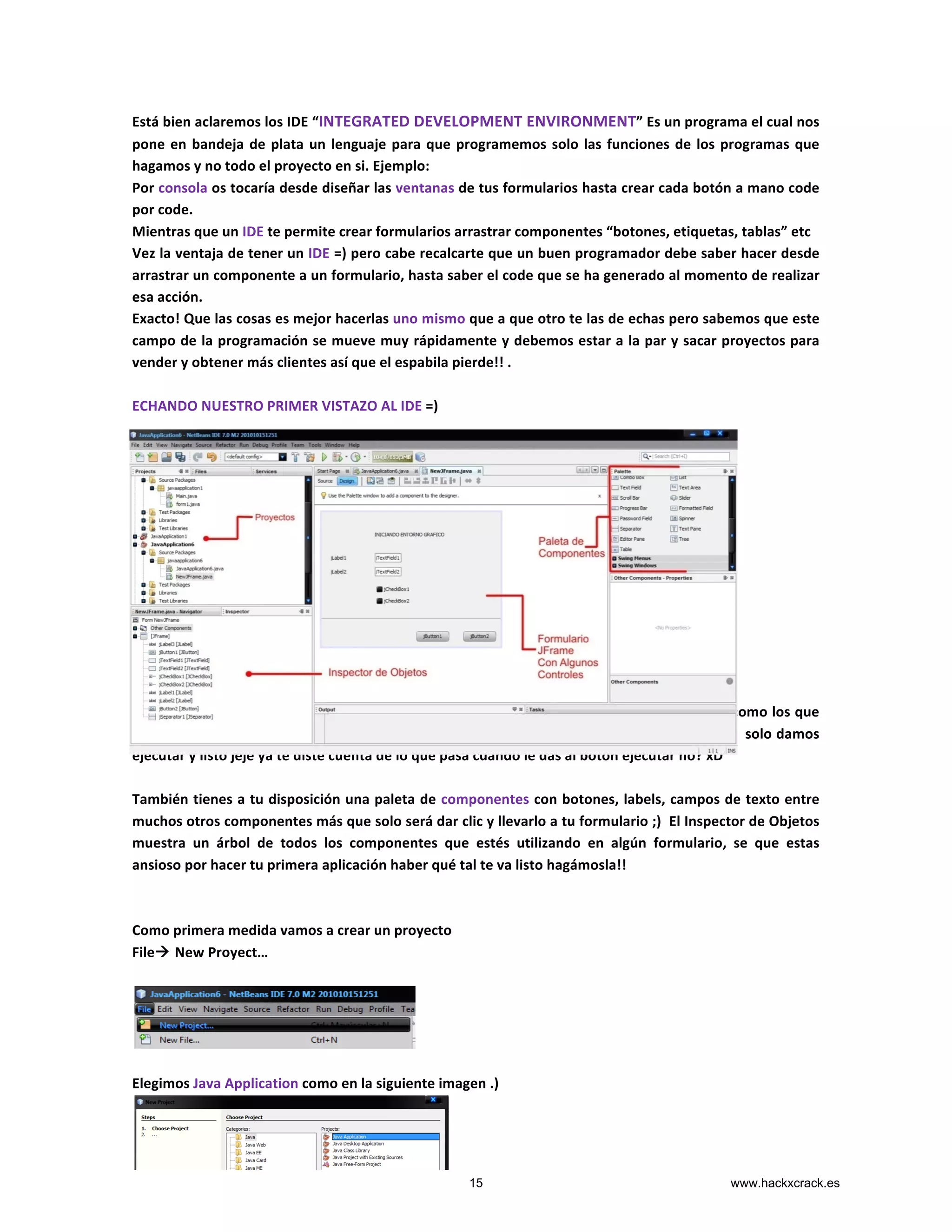 Está	
  bien	
  aclaremos	
  los	
  IDE	
  “INTEGRATED	
  DEVELOPMENT	
  ENVIRONMENT”	
  Es	
  un	
  programa	
  el	
  cual	
  nos	
  
pone	
  en	
  bandeja	
  de	
  plata	
  un	
  lenguaje	
  para	
  que	
  programemos	
  solo	
  las	
  funciones	
  de	
  los	
  programas	
  que	
  
hagamos	
  y	
  no	
  todo	
  el	
  proyecto	
  en	
  si.	
  Ejemplo:	
  	
  
Por	
  consola	
  os	
  tocaría	
  desde	
  diseñar	
  las	
  ventanas	
  de	
  tus	
  formularios	
  hasta	
  crear	
  cada	
  botón	
  a	
  mano	
  code	
  
por	
  code.	
  
Mientras	
  que	
  un	
  IDE	
  te	
  permite	
  crear	
  formularios	
  arrastrar	
  componentes	
  “botones,	
  etiquetas,	
  tablas”	
  etc	
  
Vez	
  la	
  ventaja	
  de	
  tener	
  un	
  IDE	
  =)	
  pero	
  cabe	
  recalcarte	
  que	
  un	
  buen	
  programador	
  debe	
  saber	
  hacer	
  desde	
  
arrastrar	
  un	
  componente	
  a	
  un	
  formulario,	
  hasta	
  saber	
  el	
  code	
  que	
  se	
  ha	
  generado	
  al	
  momento	
  de	
  realizar	
  
esa	
  acción.	
  
Exacto!	
  Que	
  las	
  cosas	
  es	
  mejor	
  hacerlas	
  uno	
  mismo	
  que	
  a	
  que	
  otro	
  te	
  las	
  de	
  echas	
  pero	
  sabemos	
  que	
  este	
  
campo	
  de	
  la	
  programación	
  se	
  mueve	
  muy	
  rápidamente	
  y	
  debemos	
  estar	
  a	
  la	
  par	
  y	
  sacar	
  proyectos	
  para	
  
vender	
  y	
  obtener	
  más	
  clientes	
  así	
  que	
  el	
  espabila	
  pierde!!	
  .	
  
	
  
ECHANDO	
  NUESTRO	
  PRIMER	
  VISTAZO	
  AL	
  IDE	
  =)	
  
	
  
	
  
	
  
	
  
	
  
	
  
	
  
	
  
	
  
	
  
	
  
	
  
	
  
Como	
  Vemos	
  es	
  un	
  entorno	
  grafico	
  pero	
  también	
  podemos	
  realizar	
  programas	
  por	
  consola	
  como	
  los	
  que	
  
veníamos	
  realizando,	
  ya	
  no	
  tenemos	
  que	
  abrir	
  la	
  consola	
  y	
  teclear	
  java	
  	
  [nombre_programa]	
  	
  solo	
  damos	
  
ejecutar	
  y	
  listo	
  jeje	
  ya	
  te	
  diste	
  cuenta	
  de	
  lo	
  que	
  pasa	
  cuando	
  le	
  das	
  al	
  botón	
  ejecutar	
  no?	
  xD	
  
	
  
También	
  tienes	
  a	
  tu	
  disposición	
  una	
  paleta	
  de	
  componentes	
  con	
  botones,	
  labels,	
  campos	
  de	
  texto	
  entre	
  
muchos	
  otros	
  componentes	
  más	
  que	
  solo	
  será	
  dar	
  clic	
  y	
  llevarlo	
  a	
  tu	
  formulario	
  ;)	
  	
  El	
  Inspector	
  de	
  Objetos	
  
muestra	
   un	
   árbol	
   de	
   todos	
   los	
   componentes	
   que	
   estés	
   utilizando	
   en	
   algún	
   formulario,	
   se	
   que	
   estas	
  
ansioso	
  por	
  hacer	
  tu	
  primera	
  aplicación	
  haber	
  qué	
  tal	
  te	
  va	
  listo	
  hagámosla!!	
  
	
  
	
  
Como	
  primera	
  medida	
  vamos	
  a	
  crear	
  un	
  proyecto	
  	
  
Fileà	
  New	
  Proyect…	
  
	
  
	
  
	
  
Elegimos	
  Java	
  Application	
  como	
  en	
  la	
  siguiente	
  imagen	
  .)	
  
	
  
15 www.hackxcrack.es
 
