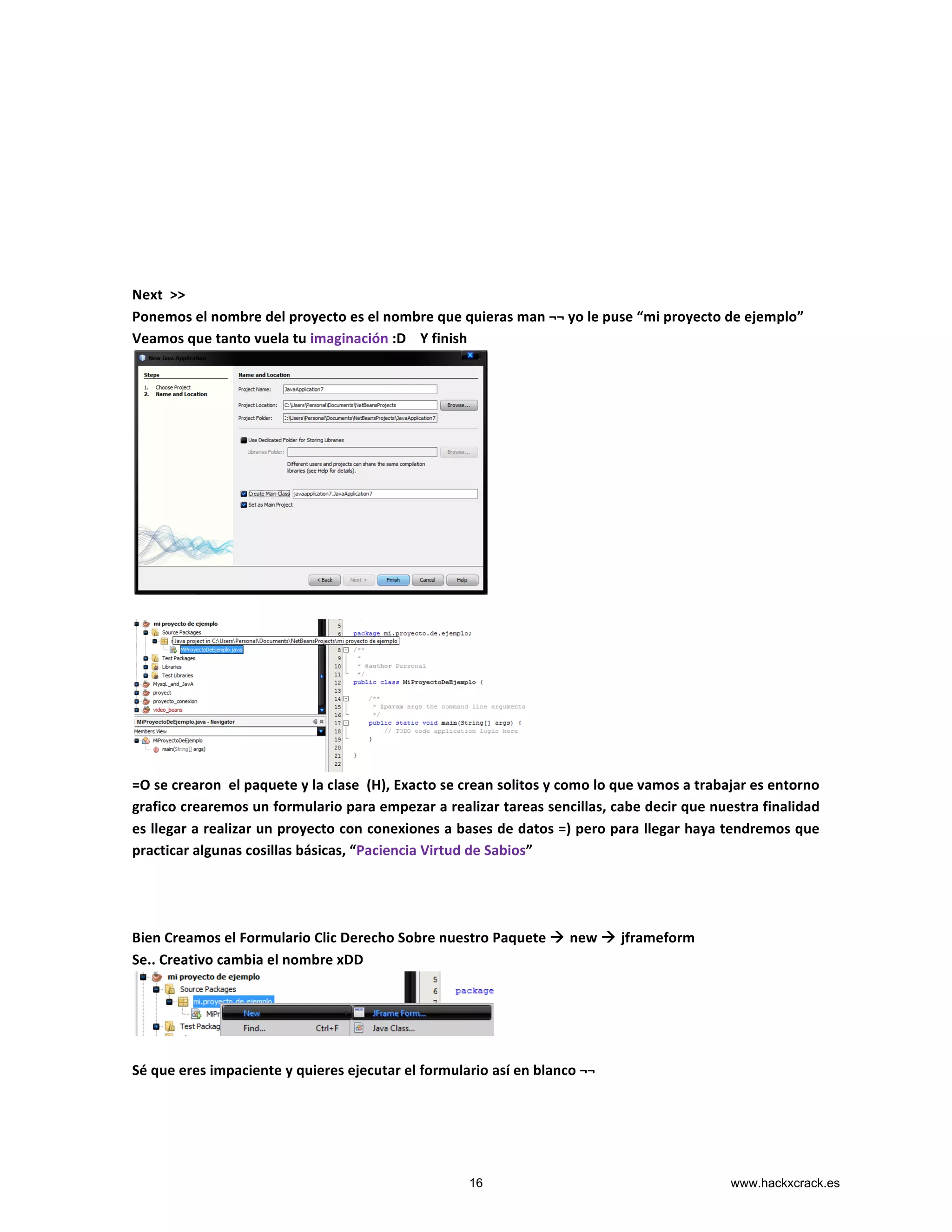  
	
  
	
  
	
  
	
  
	
  
	
  
	
  
Next	
  	
  >>	
  
Ponemos	
  el	
  nombre	
  del	
  proyecto	
  es	
  el	
  nombre	
  que	
  quieras	
  man	
  ¬¬	
  yo	
  le	
  puse	
  “mi	
  proyecto	
  de	
  ejemplo”	
  
Veamos	
  que	
  tanto	
  vuela	
  tu	
  imaginación	
  :D	
  	
  	
  	
  Y	
  finish	
  
	
  
	
  
	
  
=O	
  se	
  crearon	
  	
  el	
  paquete	
  y	
  la	
  clase	
  	
  (H),	
  Exacto	
  se	
  crean	
  solitos	
  y	
  como	
  lo	
  que	
  vamos	
  a	
  trabajar	
  es	
  entorno	
  
grafico	
  crearemos	
  un	
  formulario	
  para	
  empezar	
  a	
  realizar	
  tareas	
  sencillas,	
  cabe	
  decir	
  que	
  nuestra	
  finalidad	
  
es	
  llegar	
  a	
  realizar	
  un	
  proyecto	
  con	
  conexiones	
  a	
  bases	
  de	
  datos	
  =)	
  pero	
  para	
  llegar	
  haya	
  tendremos	
  que	
  
practicar	
  algunas	
  cosillas	
  básicas,	
  “Paciencia	
  Virtud	
  de	
  Sabios”	
  
	
  
	
  
	
  
Bien	
  Creamos	
  el	
  Formulario	
  Clic	
  Derecho	
  Sobre	
  nuestro	
  Paquete	
  à	
  new	
  à	
  jframeform	
  
Se..	
  Creativo	
  cambia	
  el	
  nombre	
  xDD	
  
	
  
	
  
Sé	
  que	
  eres	
  impaciente	
  y	
  quieres	
  ejecutar	
  el	
  formulario	
  así	
  en	
  blanco	
  ¬¬	
  	
  
	
  
16 www.hackxcrack.es
 