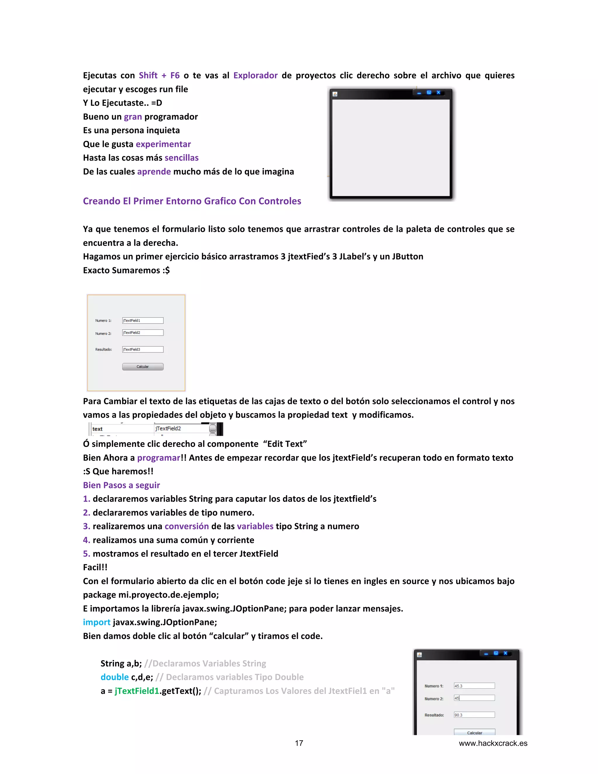 Ejecutas	
   con	
   Shift	
   +	
   F6	
   o	
   te	
   vas	
   al	
   Explorador	
   de	
   proyectos	
   clic	
   derecho	
   sobre	
   el	
   archivo	
   que	
   quieres	
  
ejecutar	
  y	
  escoges	
  run	
  file	
  	
  
Y	
  Lo	
  Ejecutaste..	
  =D	
  	
  
Bueno	
  un	
  gran	
  programador	
  
Es	
  una	
  persona	
  inquieta	
  
Que	
  le	
  gusta	
  experimentar	
  
Hasta	
  las	
  cosas	
  más	
  sencillas	
  	
  
De	
  las	
  cuales	
  aprende	
  mucho	
  más	
  de	
  lo	
  que	
  imagina	
  
	
  
Creando	
  El	
  Primer	
  Entorno	
  Grafico	
  Con	
  Controles	
  
	
  
Ya	
  que	
  tenemos	
  el	
  formulario	
  listo	
  solo	
  tenemos	
  que	
  arrastrar	
  controles	
  de	
  la	
  paleta	
  de	
  controles	
  que	
  se	
  
encuentra	
  a	
  la	
  derecha.	
  
Hagamos	
  un	
  primer	
  ejercicio	
  básico	
  arrastramos	
  3	
  jtextFied’s	
  3	
  JLabel’s	
  y	
  un	
  JButton	
  	
  
Exacto	
  Sumaremos	
  :$	
  
	
  
	
  
Para	
  Cambiar	
  el	
  texto	
  de	
  las	
  etiquetas	
  de	
  las	
  cajas	
  de	
  texto	
  o	
  del	
  botón	
  solo	
  seleccionamos	
  el	
  control	
  y	
  nos	
  
vamos	
  a	
  las	
  propiedades	
  del	
  objeto	
  y	
  buscamos	
  la	
  propiedad	
  text	
  	
  y	
  modificamos.	
  
	
  
Ó	
  simplemente	
  clic	
  derecho	
  al	
  componente	
  	
  “Edit	
  Text”	
  
Bien	
  Ahora	
  a	
  programar!!	
  Antes	
  de	
  empezar	
  recordar	
  que	
  los	
  jtextField’s	
  recuperan	
  todo	
  en	
  formato	
  texto	
  
:S	
  Que	
  haremos!!	
  	
  
Bien	
  Pasos	
  a	
  seguir	
  
1.	
  declararemos	
  variables	
  String	
  para	
  caputar	
  los	
  datos	
  de	
  los	
  jtextfield’s	
  
2.	
  declararemos	
  variables	
  de	
  tipo	
  numero.	
  
3.	
  realizaremos	
  una	
  conversión	
  de	
  las	
  variables	
  tipo	
  String	
  a	
  numero	
  
4.	
  realizamos	
  una	
  suma	
  común	
  y	
  corriente	
  
5.	
  mostramos	
  el	
  resultado	
  en	
  el	
  tercer	
  JtextField	
  
Facil!!	
  
Con	
  el	
  formulario	
  abierto	
  da	
  clic	
  en	
  el	
  botón	
  code	
  jeje	
  si	
  lo	
  tienes	
  en	
  ingles	
  en	
  source	
  y	
  nos	
  ubicamos	
  bajo	
  
package	
  mi.proyecto.de.ejemplo;	
  
E	
  importamos	
  la	
  librería	
  javax.swing.JOptionPane;	
  para	
  poder	
  lanzar	
  mensajes.	
  
import	
  javax.swing.JOptionPane;	
  
Bien	
  damos	
  doble	
  clic	
  al	
  botón	
  “calcular”	
  y	
  tiramos	
  el	
  code.	
  
	
  
	
  	
  	
  	
  	
  	
  	
  	
  String	
  a,b;	
  //Declaramos	
  Variables	
  String	
  
	
  	
  	
  	
  	
  	
  	
  	
  double	
  c,d,e;	
  //	
  Declaramos	
  variables	
  Tipo	
  Double	
  
	
  	
  	
  	
  	
  	
  	
  	
  a	
  =	
  jTextField1.getText();	
  //	
  Capturamos	
  Los	
  Valores	
  del	
  JtextFiel1	
  en	
  "a"	
  
17 www.hackxcrack.es
 