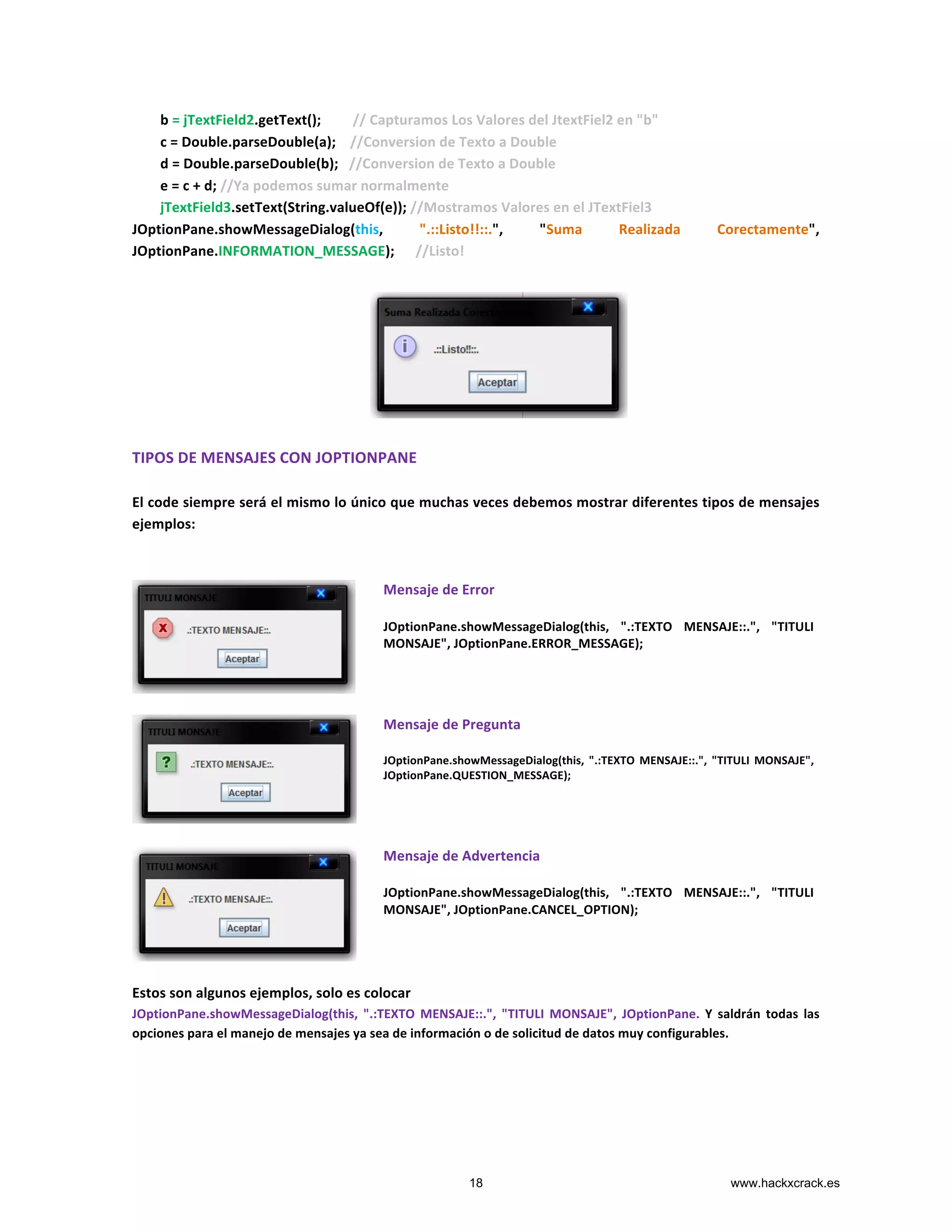  	
  	
  	
  	
  	
  	
  	
  b	
  =	
  jTextField2.getText();	
  	
  	
  	
  	
  	
  	
  	
  	
  //	
  Capturamos	
  Los	
  Valores	
  del	
  JtextFiel2	
  en	
  "b"	
  
	
  	
  	
  	
  	
  	
  	
  	
  c	
  =	
  Double.parseDouble(a);	
  	
  	
  	
  //Conversion	
  de	
  Texto	
  a	
  Double	
  
	
  	
  	
  	
  	
  	
  	
  	
  d	
  =	
  Double.parseDouble(b);	
  	
  	
  //Conversion	
  de	
  Texto	
  a	
  Double	
  
	
  	
  	
  	
  	
  	
  	
  	
  e	
  =	
  c	
  +	
  d;	
  //Ya	
  podemos	
  sumar	
  normalmente	
  
	
  	
  	
  	
  	
  	
  	
  	
  jTextField3.setText(String.valueOf(e));	
  //Mostramos	
  Valores	
  en	
  el	
  JTextFiel3	
  
JOptionPane.showMessageDialog(this,	
   ".::Listo!!::.",	
   "Suma	
   Realizada	
   Corectamente",	
  
JOptionPane.INFORMATION_MESSAGE);	
  	
  	
  	
  	
  	
  //Listo!	
  
	
  
	
  
	
  
	
  
	
  
	
  
	
  
	
  
TIPOS	
  DE	
  MENSAJES	
  CON	
  JOPTIONPANE	
  
	
  
El	
  code	
  siempre	
  será	
  el	
  mismo	
  lo	
  único	
  que	
  muchas	
  veces	
  debemos	
  mostrar	
  diferentes	
  tipos	
  de	
  mensajes	
  
ejemplos:	
  
	
  
	
  
	
  
Mensaje	
  de	
  Error	
  
	
  
JOptionPane.showMessageDialog(this,	
   ".:TEXTO	
   MENSAJE::.",	
   "TITULI	
  
MONSAJE",	
  JOptionPane.ERROR_MESSAGE);	
  
	
  
	
  
Mensaje	
  de	
  Pregunta	
  
	
  
JOptionPane.showMessageDialog(this,	
   ".:TEXTO	
   MENSAJE::.",	
   "TITULI	
   MONSAJE",	
  
JOptionPane.QUESTION_MESSAGE);	
  
	
  
	
  
Mensaje	
  de	
  Advertencia	
  
	
  
JOptionPane.showMessageDialog(this,	
   ".:TEXTO	
   MENSAJE::.",	
   "TITULI	
  
MONSAJE",	
  JOptionPane.CANCEL_OPTION);	
  
	
  
	
  
Estos	
  son	
  algunos	
  ejemplos,	
  solo	
  es	
  colocar	
  	
  
JOptionPane.showMessageDialog(this,	
   ".:TEXTO	
   MENSAJE::.",	
   "TITULI	
   MONSAJE",	
   JOptionPane.	
   Y	
   saldrán	
   todas	
   las	
  
opciones	
  para	
  el	
  manejo	
  de	
  mensajes	
  ya	
  sea	
  de	
  información	
  o	
  de	
  solicitud	
  de	
  datos	
  muy	
  configurables.	
  
	
  
	
  
	
  
18 www.hackxcrack.es
 