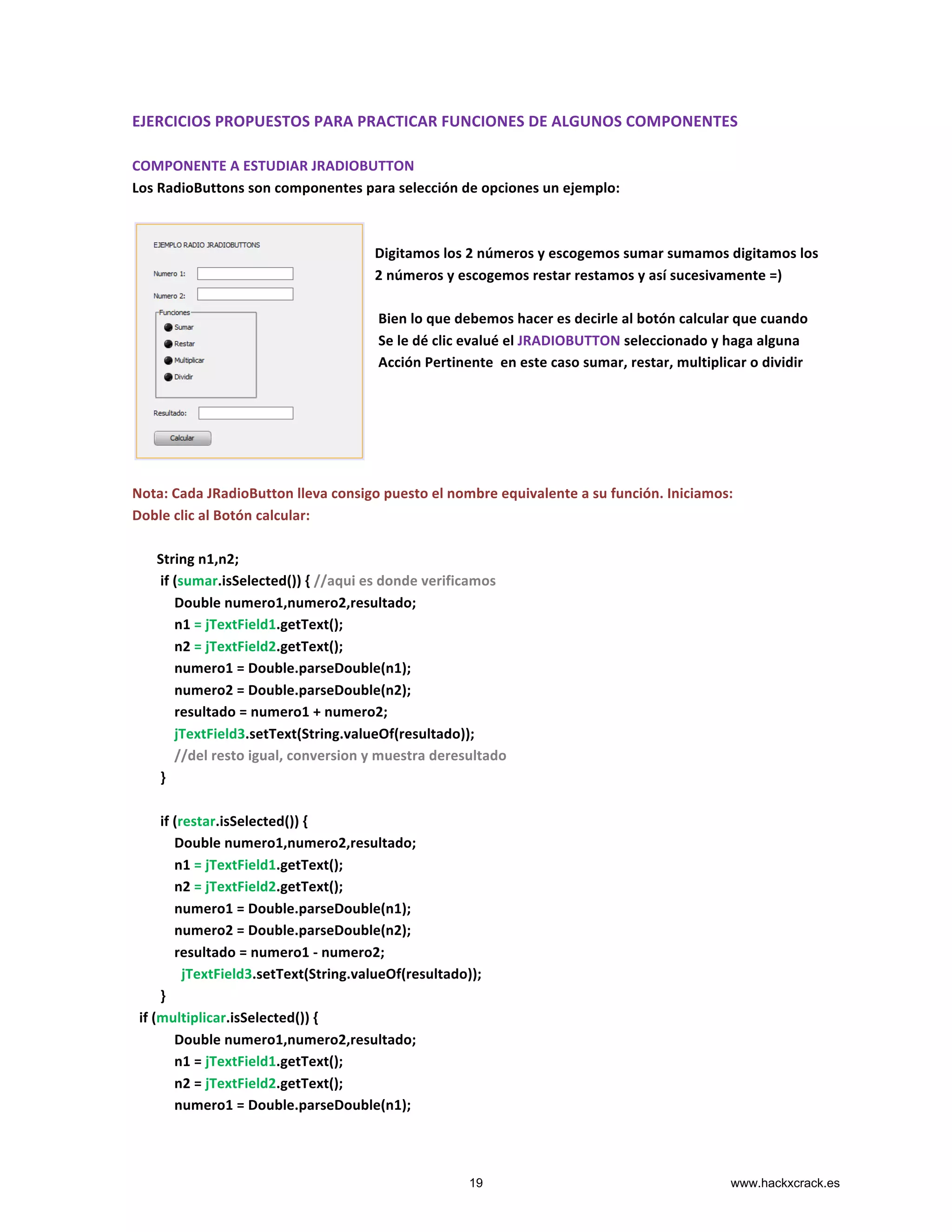 EJERCICIOS	
  PROPUESTOS	
  PARA	
  PRACTICAR	
  FUNCIONES	
  DE	
  ALGUNOS	
  COMPONENTES	
  
	
  
COMPONENTE	
  A	
  ESTUDIAR	
  JRADIOBUTTON	
  
Los	
  RadioButtons	
  son	
  componentes	
  para	
  selección	
  de	
  opciones	
  un	
  ejemplo:	
  
	
  
	
  
	
  	
  	
  	
  	
  	
  	
  	
  	
  	
  	
  	
  	
  	
  	
  	
  	
  	
  	
  	
  	
  	
  	
  	
  	
  	
  	
  	
  	
  	
  	
  	
  	
  	
  	
  	
  	
  	
  	
  	
  	
  	
  	
  	
  	
  	
  	
  	
  	
  	
  	
  	
  	
  	
  	
  	
  	
  	
  	
  	
  	
  	
  	
  	
  	
  	
  	
  	
  	
  Digitamos	
  los	
  2	
  números	
  y	
  escogemos	
  sumar	
  sumamos	
  digitamos	
  los	
  	
  	
  	
  	
  	
  	
  	
  	
  	
  	
  	
  	
  	
  	
  	
  	
  	
  	
  	
  	
  	
  	
  	
  	
  	
  	
  	
  	
  	
  	
  	
  	
  	
  	
  	
  	
  	
  
	
  	
  	
  	
  	
  	
  	
  	
  	
  	
  	
  	
  	
  	
  	
  	
  	
  	
  	
  	
  	
  	
  	
  	
  	
  	
  	
  	
  	
  	
  	
  	
  	
  	
  	
  	
  	
  	
  	
  	
  	
  	
  	
  	
  	
  	
  	
  	
  	
  	
  	
  	
  	
  	
  	
  	
  	
  	
  	
  	
  	
  	
  	
  	
  	
  	
  	
  	
  	
  2	
  números	
  y	
  escogemos	
  restar	
  restamos	
  y	
  así	
  sucesivamente	
  =)	
  
	
  
	
  	
  	
  	
  	
  	
  	
  	
  	
  	
  	
  	
  	
  	
  	
  	
  	
  	
  	
  	
  	
  	
  	
  	
  	
  	
  	
  	
  	
  	
  	
  	
  	
  	
  	
  	
  	
  	
  	
  	
  	
  	
  	
  	
  	
  	
  	
  	
  	
  	
  	
  	
  	
  	
  	
  	
  	
  	
  	
  	
  	
  	
  	
  	
  	
  	
  	
  	
  	
  	
  Bien	
  lo	
  que	
  debemos	
  hacer	
  es	
  decirle	
  al	
  botón	
  calcular	
  que	
  cuando	
  
	
  	
  	
  	
  	
  	
  	
  	
  	
  	
  	
  	
  	
  	
  	
  	
  	
  	
  	
  	
  	
  	
  	
  	
  	
  	
  	
  	
  	
  	
  	
  	
  	
  	
  	
  	
  	
  	
  	
  	
  	
  	
  	
  	
  	
  	
  	
  	
  	
  	
  	
  	
  	
  	
  	
  	
  	
  	
  	
  	
  	
  	
  	
  	
  	
  	
  	
  	
  	
  	
  Se	
  le	
  dé	
  clic	
  evalué	
  el	
  JRADIOBUTTON	
  seleccionado	
  y	
  haga	
  alguna	
  	
  
	
  	
  	
  	
  	
  	
  	
  	
  	
  	
  	
  	
  	
  	
  	
  	
  	
  	
  	
  	
  	
  	
  	
  	
  	
  	
  	
  	
  	
  	
  	
  	
  	
  	
  	
  	
  	
  	
  	
  	
  	
  	
  	
  	
  	
  	
  	
  	
  	
  	
  	
  	
  	
  	
  	
  	
  	
  	
  	
  	
  	
  	
  	
  	
  	
  	
  	
  	
  	
  	
  Acción	
  Pertinente	
  	
  en	
  este	
  caso	
  sumar,	
  restar,	
  multiplicar	
  o	
  dividir	
  
	
  
	
  
	
  
	
  
	
  
Nota:	
  Cada	
  JRadioButton	
  lleva	
  consigo	
  puesto	
  el	
  nombre	
  equivalente	
  a	
  su	
  función.	
  Iniciamos:	
  
Doble	
  clic	
  al	
  Botón	
  calcular:	
  
	
  
	
  	
  	
  	
  	
  	
  	
  String	
  n1,n2;	
  	
  	
  	
  	
  	
  	
  
	
  	
  	
  	
  	
  	
  	
  	
  if	
  (sumar.isSelected())	
  {	
  //aqui	
  es	
  donde	
  verificamos	
  
	
  	
  	
  	
  	
  	
  	
  	
  	
  	
  	
  	
  Double	
  numero1,numero2,resultado;	
  
	
  	
  	
  	
  	
  	
  	
  	
  	
  	
  	
  	
  n1	
  =	
  jTextField1.getText();	
  
	
  	
  	
  	
  	
  	
  	
  	
  	
  	
  	
  	
  n2	
  =	
  jTextField2.getText();	
  
	
  	
  	
  	
  	
  	
  	
  	
  	
  	
  	
  	
  numero1	
  =	
  Double.parseDouble(n1);	
  
	
  	
  	
  	
  	
  	
  	
  	
  	
  	
  	
  	
  numero2	
  =	
  Double.parseDouble(n2);	
  
	
  	
  	
  	
  	
  	
  	
  	
  	
  	
  	
  	
  resultado	
  =	
  numero1	
  +	
  numero2;	
  
	
  	
  	
  	
  	
  	
  	
  	
  	
  	
  	
  	
  jTextField3.setText(String.valueOf(resultado));	
  
	
  	
  	
  	
  	
  	
  	
  	
  	
  	
  	
  	
  //del	
  resto	
  igual,	
  conversion	
  y	
  muestra	
  deresultado	
  
	
  	
  	
  	
  	
  	
  	
  	
  }	
  
	
  	
  	
  	
  	
  	
  	
  	
  	
  
	
  	
  	
  	
  	
  	
  	
  	
  if	
  (restar.isSelected())	
  {	
  
	
  	
  	
  	
  	
  	
  	
  	
  	
  	
  	
  	
  Double	
  numero1,numero2,resultado;	
  
	
  	
  	
  	
  	
  	
  	
  	
  	
  	
  	
  	
  n1	
  =	
  jTextField1.getText();	
  
	
  	
  	
  	
  	
  	
  	
  	
  	
  	
  	
  	
  n2	
  =	
  jTextField2.getText();	
  
	
  	
  	
  	
  	
  	
  	
  	
  	
  	
  	
  	
  numero1	
  =	
  Double.parseDouble(n1);	
  
	
  	
  	
  	
  	
  	
  	
  	
  	
  	
  	
  	
  numero2	
  =	
  Double.parseDouble(n2);	
  
	
  	
  	
  	
  	
  	
  	
  	
  	
  	
  	
  	
  resultado	
  =	
  numero1	
  -­‐	
  numero2;	
  
	
  	
  	
  	
  	
  	
  	
  	
  	
  	
  	
  	
  	
  	
  jTextField3.setText(String.valueOf(resultado));	
  
	
  	
  	
  	
  	
  	
  	
  	
  }	
  
	
  	
  if	
  (multiplicar.isSelected())	
  {	
  
	
  	
  	
  	
  	
  	
  	
  	
  	
  	
  	
  	
  Double	
  numero1,numero2,resultado;	
  
	
  	
  	
  	
  	
  	
  	
  	
  	
  	
  	
  	
  n1	
  =	
  jTextField1.getText();	
  
	
  	
  	
  	
  	
  	
  	
  	
  	
  	
  	
  	
  n2	
  =	
  jTextField2.getText();	
  
	
  	
  	
  	
  	
  	
  	
  	
  	
  	
  	
  	
  numero1	
  =	
  Double.parseDouble(n1);	
  
19 www.hackxcrack.es
 