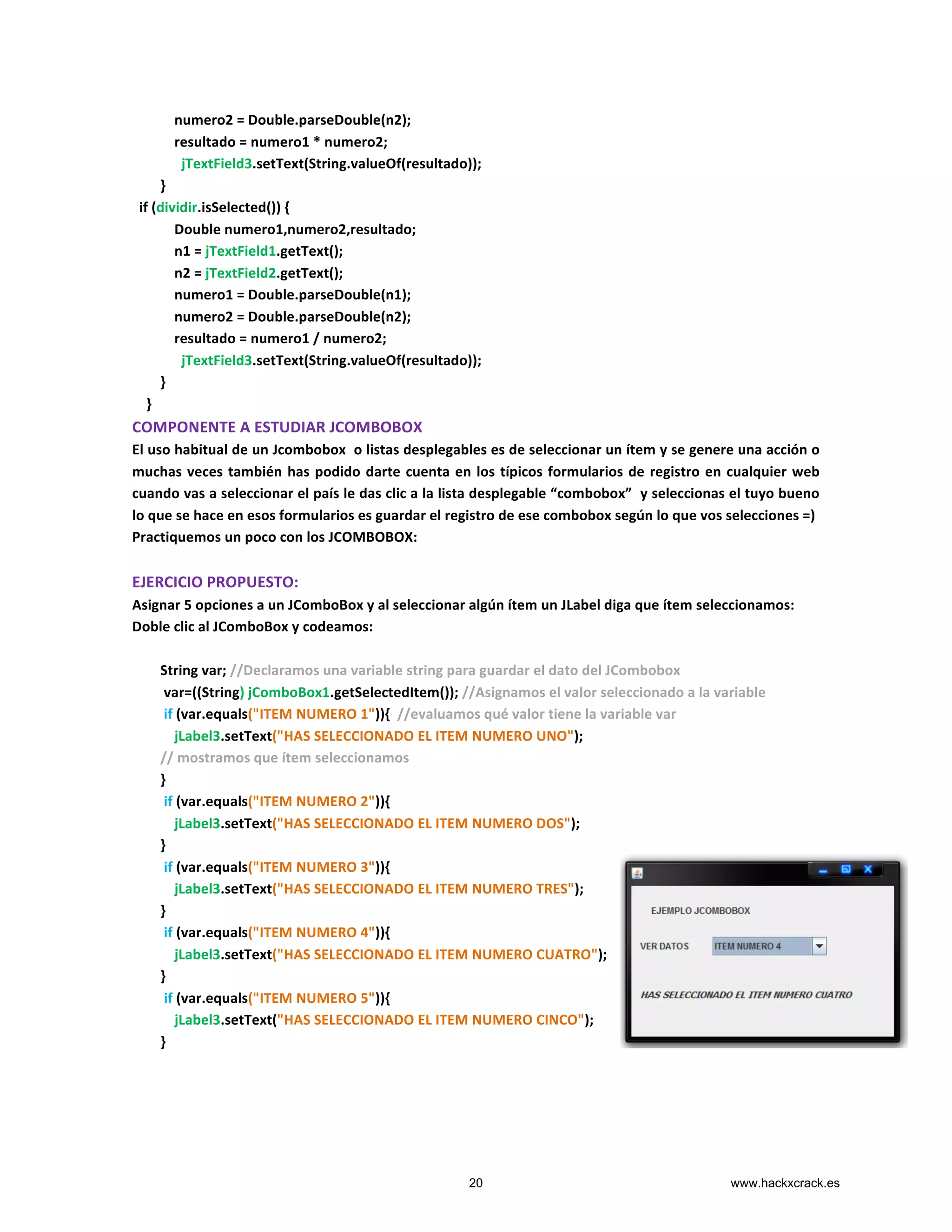  	
  	
  	
  	
  	
  	
  	
  	
  	
  	
  	
  numero2	
  =	
  Double.parseDouble(n2);	
  
	
  	
  	
  	
  	
  	
  	
  	
  	
  	
  	
  	
  resultado	
  =	
  numero1	
  *	
  numero2;	
  
	
  	
  	
  	
  	
  	
  	
  	
  	
  	
  	
  	
  	
  	
  jTextField3.setText(String.valueOf(resultado));	
  
	
  	
  	
  	
  	
  	
  	
  	
  }	
  
	
  	
  if	
  (dividir.isSelected())	
  {	
  
	
  	
  	
  	
  	
  	
  	
  	
  	
  	
  	
  	
  Double	
  numero1,numero2,resultado;	
  
	
  	
  	
  	
  	
  	
  	
  	
  	
  	
  	
  	
  n1	
  =	
  jTextField1.getText();	
  
	
  	
  	
  	
  	
  	
  	
  	
  	
  	
  	
  	
  n2	
  =	
  jTextField2.getText();	
  
	
  	
  	
  	
  	
  	
  	
  	
  	
  	
  	
  	
  numero1	
  =	
  Double.parseDouble(n1);	
  
	
  	
  	
  	
  	
  	
  	
  	
  	
  	
  	
  	
  numero2	
  =	
  Double.parseDouble(n2);	
  
	
  	
  	
  	
  	
  	
  	
  	
  	
  	
  	
  	
  resultado	
  =	
  numero1	
  /	
  numero2;	
  
	
  	
  	
  	
  	
  	
  	
  	
  	
  	
  	
  	
  	
  	
  jTextField3.setText(String.valueOf(resultado));	
  
	
  	
  	
  	
  	
  	
  	
  	
  }	
  
	
  	
  	
  	
  }	
  
COMPONENTE	
  A	
  ESTUDIAR	
  JCOMBOBOX	
  
El	
  uso	
  habitual	
  de	
  un	
  Jcombobox	
  	
  o	
  listas	
  desplegables	
  es	
  de	
  seleccionar	
  un	
  ítem	
  y	
  se	
  genere	
  una	
  acción	
  o	
  
muchas	
  veces	
  también	
  has	
  podido	
  darte	
  cuenta	
  en	
  los	
  típicos	
  formularios	
  de	
  registro	
  en	
  cualquier	
  web	
  
cuando	
  vas	
  a	
  seleccionar	
  el	
  país	
  le	
  das	
  clic	
  a	
  la	
  lista	
  desplegable	
  “combobox”	
  	
  y	
  seleccionas	
  el	
  tuyo	
  bueno	
  
lo	
  que	
  se	
  hace	
  en	
  esos	
  formularios	
  es	
  guardar	
  el	
  registro	
  de	
  ese	
  combobox	
  según	
  lo	
  que	
  vos	
  selecciones	
  =)	
  
Practiquemos	
  un	
  poco	
  con	
  los	
  JCOMBOBOX:	
  
	
  
EJERCICIO	
  PROPUESTO:	
  
Asignar	
  5	
  opciones	
  a	
  un	
  JComboBox	
  y	
  al	
  seleccionar	
  algún	
  ítem	
  un	
  JLabel	
  diga	
  que	
  ítem	
  seleccionamos:	
  
Doble	
  clic	
  al	
  JComboBox	
  y	
  codeamos:	
  
	
  
	
  	
  	
  	
  	
  	
  	
  	
  String	
  var;	
  //Declaramos	
  una	
  variable	
  string	
  para	
  guardar	
  el	
  dato	
  del	
  JCombobox	
  
	
  	
  	
  	
  	
  	
  	
  	
  	
  var=((String)	
  jComboBox1.getSelectedItem());	
  //Asignamos	
  el	
  valor	
  seleccionado	
  a	
  la	
  variable	
  
	
  	
  	
  	
  	
  	
  	
  	
  	
  if	
  (var.equals("ITEM	
  NUMERO	
  1")){	
  	
  //evaluamos	
  qué	
  valor	
  tiene	
  la	
  variable	
  var	
  	
  
	
  	
  	
  	
  	
  	
  	
  	
  	
  	
  	
  	
  jLabel3.setText("HAS	
  SELECCIONADO	
  EL	
  ITEM	
  NUMERO	
  UNO");	
  	
  
	
  	
  	
  	
  	
  	
  	
  	
  //	
  mostramos	
  que	
  ítem	
  seleccionamos	
  
	
  	
  	
  	
  	
  	
  	
  	
  }	
  
	
  	
  	
  	
  	
  	
  	
  	
  	
  if	
  (var.equals("ITEM	
  NUMERO	
  2")){	
  
	
  	
  	
  	
  	
  	
  	
  	
  	
  	
  	
  	
  jLabel3.setText("HAS	
  SELECCIONADO	
  EL	
  ITEM	
  NUMERO	
  DOS");	
  
	
  	
  	
  	
  	
  	
  	
  	
  }	
  
	
  	
  	
  	
  	
  	
  	
  	
  	
  if	
  (var.equals("ITEM	
  NUMERO	
  3")){	
  
	
  	
  	
  	
  	
  	
  	
  	
  	
  	
  	
  	
  jLabel3.setText("HAS	
  SELECCIONADO	
  EL	
  ITEM	
  NUMERO	
  TRES");	
  
	
  	
  	
  	
  	
  	
  	
  	
  }	
  
	
  	
  	
  	
  	
  	
  	
  	
  	
  if	
  (var.equals("ITEM	
  NUMERO	
  4")){	
  
	
  	
  	
  	
  	
  	
  	
  	
  	
  	
  	
  	
  jLabel3.setText("HAS	
  SELECCIONADO	
  EL	
  ITEM	
  NUMERO	
  CUATRO");	
  
	
  	
  	
  	
  	
  	
  	
  	
  }	
  
	
  	
  	
  	
  	
  	
  	
  	
  	
  if	
  (var.equals("ITEM	
  NUMERO	
  5")){	
  
	
  	
  	
  	
  	
  	
  	
  	
  	
  	
  	
  	
  jLabel3.setText("HAS	
  SELECCIONADO	
  EL	
  ITEM	
  NUMERO	
  CINCO");	
  
	
  	
  	
  	
  	
  	
  	
  	
  }	
  	
  
	
  
	
  
20 www.hackxcrack.es
 