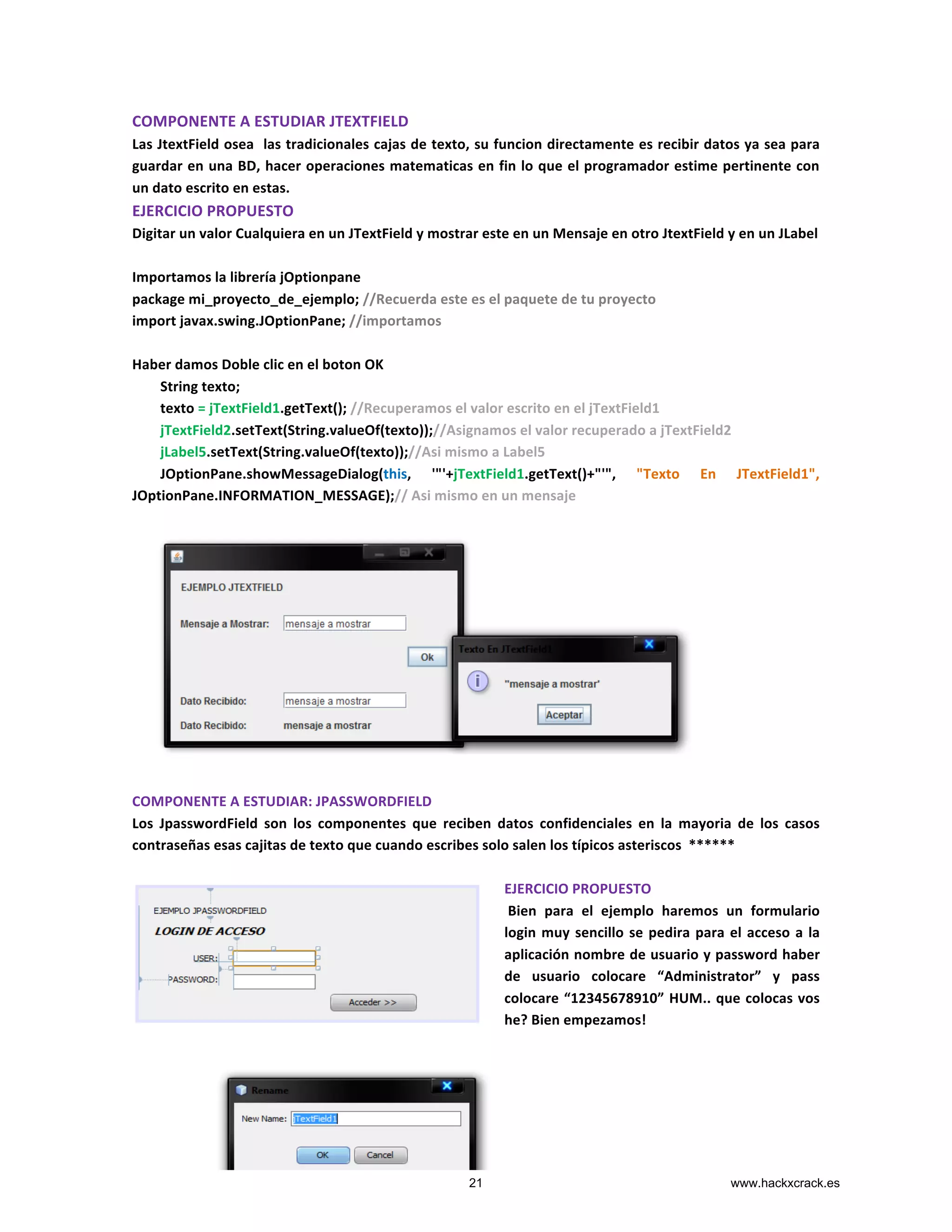 COMPONENTE	
  A	
  ESTUDIAR	
  JTEXTFIELD	
  
Las	
  JtextField	
  osea	
  	
  las	
  tradicionales	
  cajas	
  de	
  texto,	
  su	
  funcion	
  directamente	
  es	
  recibir	
  datos	
  ya	
  sea	
  para	
  
guardar	
  en	
  una	
  BD,	
  hacer	
  operaciones	
  matematicas	
  en	
  fin	
  lo	
  que	
  el	
  programador	
  estime	
  pertinente	
  con	
  
un	
  dato	
  escrito	
  en	
  estas.	
  
EJERCICIO	
  PROPUESTO	
  
Digitar	
  un	
  valor	
  Cualquiera	
  en	
  un	
  JTextField	
  y	
  mostrar	
  este	
  en	
  un	
  Mensaje	
  en	
  otro	
  JtextField	
  y	
  en	
  un	
  JLabel	
  
	
  
Importamos	
  la	
  librería	
  jOptionpane	
  
package	
  mi_proyecto_de_ejemplo;	
  //Recuerda	
  este	
  es	
  el	
  paquete	
  de	
  tu	
  proyecto	
  
import	
  javax.swing.JOptionPane;	
  //importamos	
  
	
  
Haber	
  damos	
  Doble	
  clic	
  en	
  el	
  boton	
  OK	
  	
  
	
  	
  	
  	
  	
  	
  	
  	
  String	
  texto;	
  
	
  	
  	
  	
  	
  	
  	
  	
  texto	
  =	
  jTextField1.getText();	
  //Recuperamos	
  el	
  valor	
  escrito	
  en	
  el	
  jTextField1	
  
	
  	
  	
  	
  	
  	
  	
  	
  jTextField2.setText(String.valueOf(texto));//Asignamos	
  el	
  valor	
  recuperado	
  a	
  jTextField2	
  
	
  	
  	
  	
  	
  	
  	
  	
  jLabel5.setText(String.valueOf(texto));//Asi	
  mismo	
  a	
  Label5	
  
	
  	
  	
  	
  	
  	
  	
  	
  JOptionPane.showMessageDialog(this,	
   '"'+jTextField1.getText()+"'",	
   "Texto	
   En	
   JTextField1",	
  
JOptionPane.INFORMATION_MESSAGE);//	
  Asi	
  mismo	
  en	
  un	
  mensaje	
  
	
  
	
  
	
  
	
  
	
  
	
  
	
  
	
  
	
  
	
  
	
  
	
  
	
  
COMPONENTE	
  A	
  ESTUDIAR:	
  JPASSWORDFIELD	
  
Los	
   JpasswordField	
   son	
   los	
   componentes	
   que	
   reciben	
   datos	
   confidenciales	
   en	
   la	
   mayoria	
   de	
   los	
   casos	
  
contraseñas	
  esas	
  cajitas	
  de	
  texto	
  que	
  cuando	
  escribes	
  solo	
  salen	
  los	
  típicos	
  asteriscos	
  	
  ******	
  
	
  
EJERCICIO	
  PROPUESTO	
  
	
  Bien	
   para	
   el	
   ejemplo	
   haremos	
   un	
   formulario	
  
login	
  muy	
  sencillo	
  se	
  pedira	
  para	
  el	
  acceso	
  a	
  la	
  
aplicación	
  nombre	
  de	
  usuario	
  y	
  password	
  haber	
  
de	
   usuario	
   colocare	
   “Administrator”	
   y	
   pass	
  
colocare	
  “12345678910”	
  HUM..	
  que	
  colocas	
  vos	
  
he?	
  Bien	
  empezamos!	
  
	
  
	
  	
  	
  	
  	
  	
  	
  	
  	
  	
  	
  	
  	
  	
  	
  	
  	
  	
  	
  	
  	
  	
  	
  	
  	
  	
  	
  	
  	
  	
  	
  	
  	
  	
  	
  	
  	
  	
  	
  	
  	
  	
  	
  	
  	
  	
  	
  	
  	
  	
  	
  	
  	
  	
  	
  	
  	
  	
  	
  	
  	
  	
  	
  	
  	
  	
  	
  	
  	
  	
  	
  	
  	
  	
  	
  	
  	
  	
  	
  	
  	
  	
  	
  	
  	
  	
  
	
  
21 www.hackxcrack.es
 
