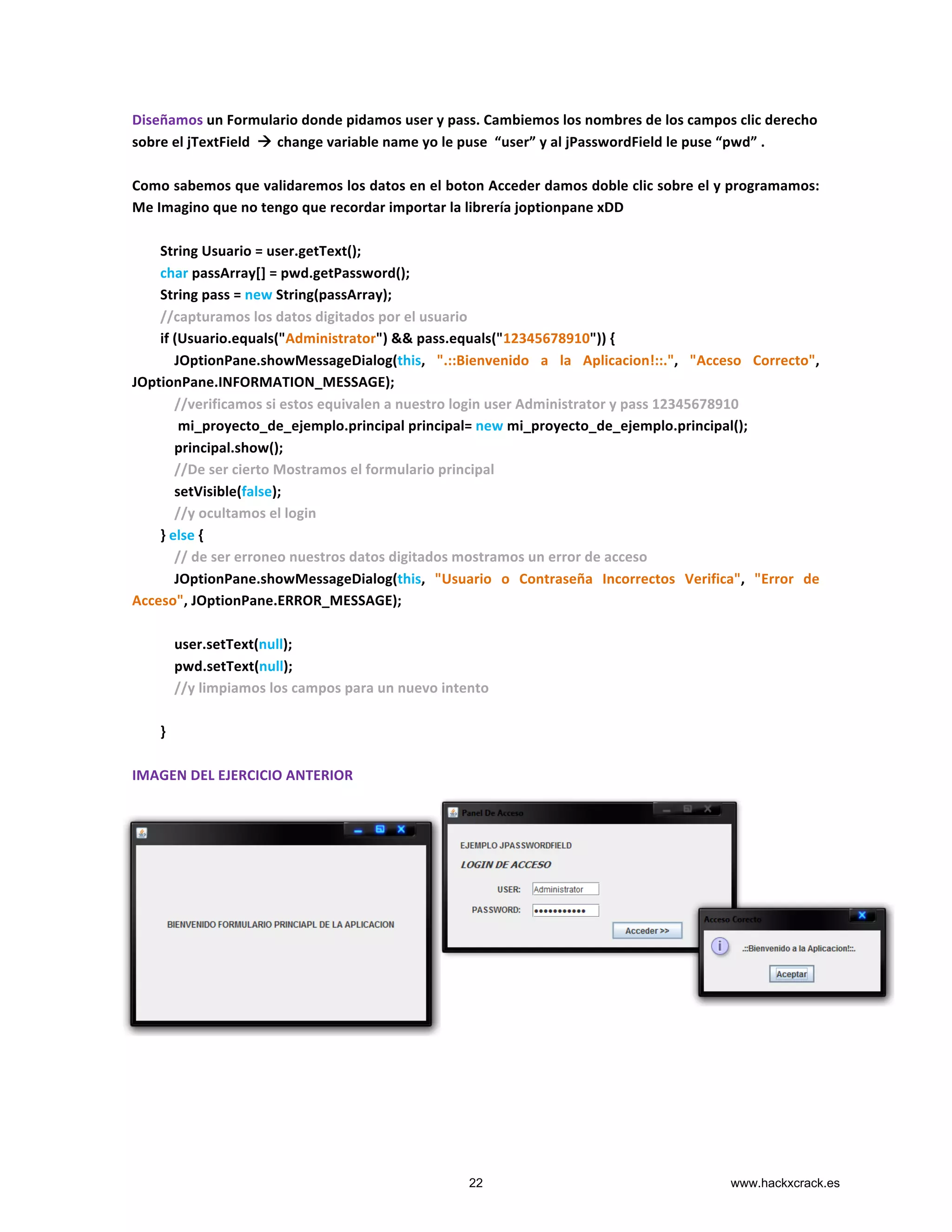 Diseñamos	
  un	
  Formulario	
  donde	
  pidamos	
  user	
  y	
  pass.	
  Cambiemos	
  los	
  nombres	
  de	
  los	
  campos	
  clic	
  derecho	
  
sobre	
  el	
  jTextField	
  	
  à	
  change	
  variable	
  name	
  yo	
  le	
  puse	
  	
  “user”	
  y	
  al	
  jPasswordField	
  le	
  puse	
  “pwd”	
  .	
  	
  	
  	
  	
  	
  	
  	
  	
  	
  	
  	
  	
  	
  	
  	
  	
  	
  	
  	
  	
  	
  	
  	
  	
  	
  	
  	
  	
  
	
  
Como	
  sabemos	
  que	
  validaremos	
  los	
  datos	
  en	
  el	
  boton	
  Acceder	
  damos	
  doble	
  clic	
  sobre	
  el	
  y	
  programamos:	
  
Me	
  Imagino	
  que	
  no	
  tengo	
  que	
  recordar	
  importar	
  la	
  librería	
  joptionpane	
  xDD	
  
	
  
	
  	
  	
  	
  	
  	
  	
  	
  String	
  Usuario	
  =	
  user.getText();	
  	
  
	
  	
  	
  	
  	
  	
  	
  	
  char	
  passArray[]	
  =	
  pwd.getPassword();	
  
	
  	
  	
  	
  	
  	
  	
  	
  String	
  pass	
  =	
  new	
  String(passArray);	
  
	
  	
  	
  	
  	
  	
  	
  	
  //capturamos	
  los	
  datos	
  digitados	
  por	
  el	
  usuario	
  
	
  	
  	
  	
  	
  	
  	
  	
  if	
  (Usuario.equals("Administrator")	
  &&	
  pass.equals("12345678910"))	
  {	
  
	
  	
  	
  	
  	
  	
  	
  	
  	
  	
  	
  	
  JOptionPane.showMessageDialog(this,	
   ".::Bienvenido	
   a	
   la	
   Aplicacion!::.",	
   "Acceso	
   Correcto",	
  
JOptionPane.INFORMATION_MESSAGE);	
  
	
  	
  	
  	
  	
  	
  	
  	
  	
  	
  	
  	
  //verificamos	
  si	
  estos	
  equivalen	
  a	
  nuestro	
  login	
  user	
  Administrator	
  y	
  pass	
  12345678910	
  
	
  	
  	
  	
  	
  	
  	
  	
  	
  	
  	
  	
  	
  mi_proyecto_de_ejemplo.principal	
  principal=	
  new	
  mi_proyecto_de_ejemplo.principal();	
  
	
  	
  	
  	
  	
  	
  	
  	
  	
  	
  	
  	
  principal.show();	
  
	
  	
  	
  	
  	
  	
  	
  	
  	
  	
  	
  	
  //De	
  ser	
  cierto	
  Mostramos	
  el	
  formulario	
  principal	
  
	
  	
  	
  	
  	
  	
  	
  	
  	
  	
  	
  	
  setVisible(false);	
  
	
  	
  	
  	
  	
  	
  	
  	
  	
  	
  	
  	
  //y	
  ocultamos	
  el	
  login	
  
	
  	
  	
  	
  	
  	
  	
  	
  }	
  else	
  {	
  
	
  	
  	
  	
  	
  	
  	
  	
  	
  	
  	
  	
  //	
  de	
  ser	
  erroneo	
  nuestros	
  datos	
  digitados	
  mostramos	
  un	
  error	
  de	
  acceso	
  	
  
	
  	
  	
  	
  	
  	
  	
  	
  	
  	
  	
  	
  JOptionPane.showMessageDialog(this,	
   "Usuario	
   o	
   Contraseña	
   Incorrectos	
   Verifica",	
   "Error	
   de	
  
Acceso",	
  JOptionPane.ERROR_MESSAGE);	
  
	
  
	
  	
  	
  	
  	
  	
  	
  	
  	
  	
  	
  	
  user.setText(null);	
  
	
  	
  	
  	
  	
  	
  	
  	
  	
  	
  	
  	
  pwd.setText(null);	
  
	
  	
  	
  	
  	
  	
  	
  	
  	
  	
  	
  	
  //y	
  limpiamos	
  los	
  campos	
  para	
  un	
  nuevo	
  intento	
  
	
  	
  	
  	
  	
  	
  	
  	
  	
  	
  	
  	
  	
  
	
  	
  	
  	
  	
  	
  	
  	
  }	
  	
  	
  
	
  	
  	
  	
  	
  	
  	
  	
  	
  	
  	
  	
  	
  	
  	
  	
  	
  	
  	
  	
  	
  	
  	
  	
  	
  	
  	
  	
  	
  	
  	
  	
  	
  	
  	
  	
  	
  	
  	
  	
  	
  	
  	
  	
  	
  	
  	
  	
  	
  	
  	
  	
  	
  	
  	
  
IMAGEN	
  DEL	
  EJERCICIO	
  ANTERIOR	
  
	
  
	
  
	
  
	
  
	
  
	
  
	
  
	
  
	
  
	
  
	
  
	
  
	
  
	
  
	
   	
  
22 www.hackxcrack.es
 