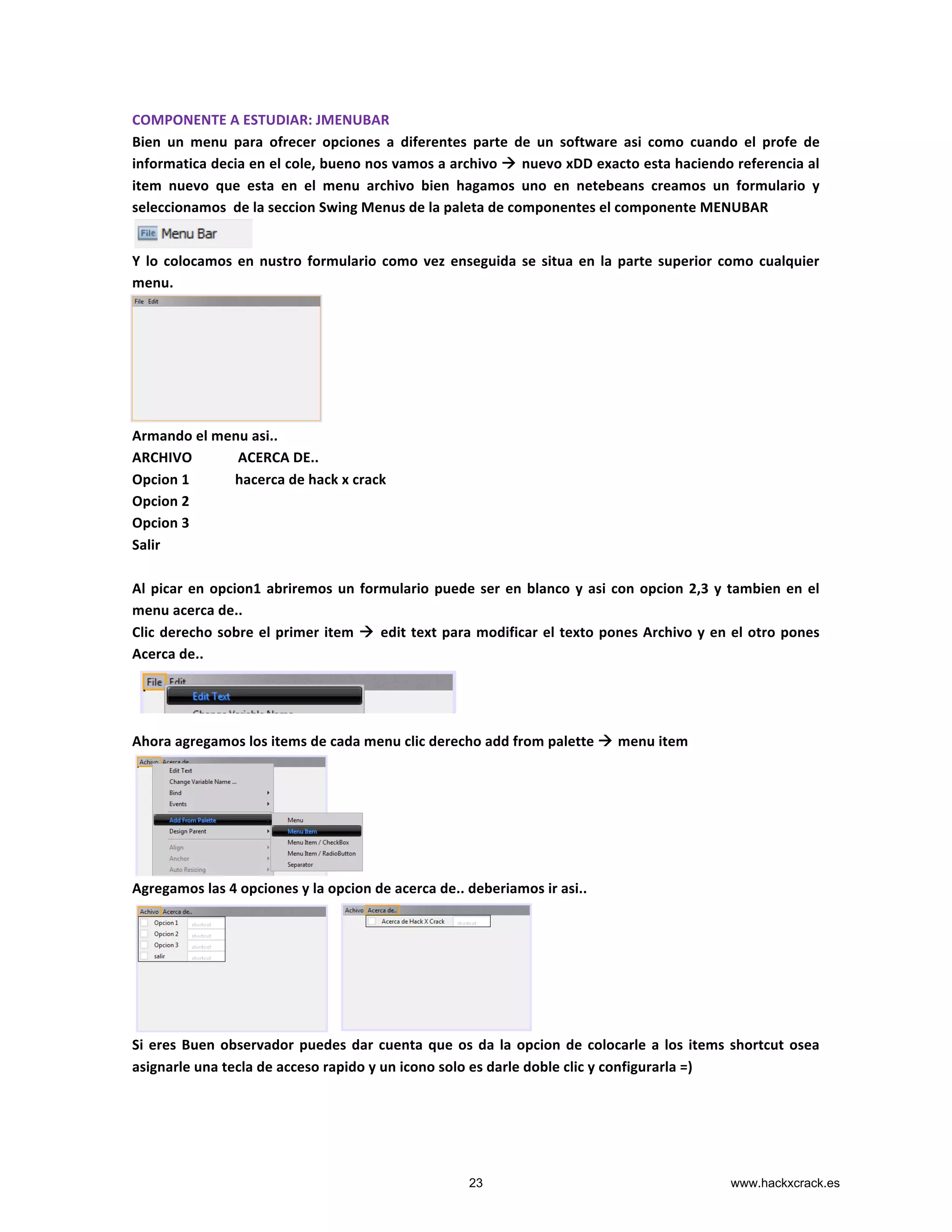 COMPONENTE	
  A	
  ESTUDIAR:	
  JMENUBAR	
  
Bien	
   un	
   menu	
   para	
   ofrecer	
   opciones	
   a	
   diferentes	
   parte	
   de	
   un	
   software	
   asi	
   como	
   cuando	
   el	
   profe	
   de	
  
informatica	
  decia	
  en	
  el	
  cole,	
  bueno	
  nos	
  vamos	
  a	
  archivo	
  à	
  nuevo	
  xDD	
  exacto	
  esta	
  haciendo	
  referencia	
  al	
  
item	
   nuevo	
   que	
   esta	
   en	
   el	
   menu	
   archivo	
   bien	
   hagamos	
   uno	
   en	
   netebeans	
   creamos	
   un	
   formulario	
   y	
  
seleccionamos	
  	
  de	
  la	
  seccion	
  Swing	
  Menus	
  de	
  la	
  paleta	
  de	
  componentes	
  el	
  componente	
  MENUBAR	
  
	
  
Y	
  lo	
  colocamos	
  en	
  nustro	
  formulario	
  como	
  vez	
  enseguida	
  se	
  situa	
  en	
  la	
  parte	
  superior	
  como	
  cualquier	
  
menu.	
  
	
  
	
  
	
  
	
  
	
  
	
  
Armando	
  el	
  menu	
  asi..	
  
ARCHIVO	
  	
  	
  	
  	
  	
  	
  	
  	
  	
  	
  	
  	
  ACERCA	
  DE..	
  
Opcion	
  1	
  	
  	
  	
  	
  	
  	
  	
  	
  	
  	
  	
  	
  hacerca	
  de	
  hack	
  x	
  crack	
  
Opcion	
  2	
  
Opcion	
  3	
  
Salir	
  
	
  
Al	
  picar	
  en	
  opcion1	
  abriremos	
  un	
  formulario	
  puede	
  ser	
  en	
  blanco	
  y	
  asi	
  con	
  opcion	
  2,3	
  y	
  tambien	
  en	
  el	
  
menu	
  acerca	
  de..	
  
Clic	
  derecho	
  sobre	
  el	
  primer	
  item	
  à	
  edit	
  text	
  para	
  modificar	
  el	
  texto	
  pones	
  Archivo	
  y	
  en	
  el	
  otro	
  pones	
  
Acerca	
  de..	
  
	
  
	
  
	
  
Ahora	
  agregamos	
  los	
  items	
  de	
  cada	
  menu	
  clic	
  derecho	
  add	
  from	
  palette	
  à	
  menu	
  item	
  
	
  
Agregamos	
  las	
  4	
  opciones	
  y	
  la	
  opcion	
  de	
  acerca	
  de..	
  deberiamos	
  ir	
  asi..	
  
	
  
Si	
  eres	
  Buen	
  observador	
  puedes	
  dar	
  cuenta	
  que	
  os	
  da	
  la	
  opcion	
  de	
  colocarle	
  a	
  los	
  items	
  shortcut	
  osea	
  
asignarle	
  una	
  tecla	
  de	
  acceso	
  rapido	
  y	
  un	
  icono	
  solo	
  es	
  darle	
  doble	
  clic	
  y	
  configurarla	
  =)	
  
	
  
	
  
23 www.hackxcrack.es
 