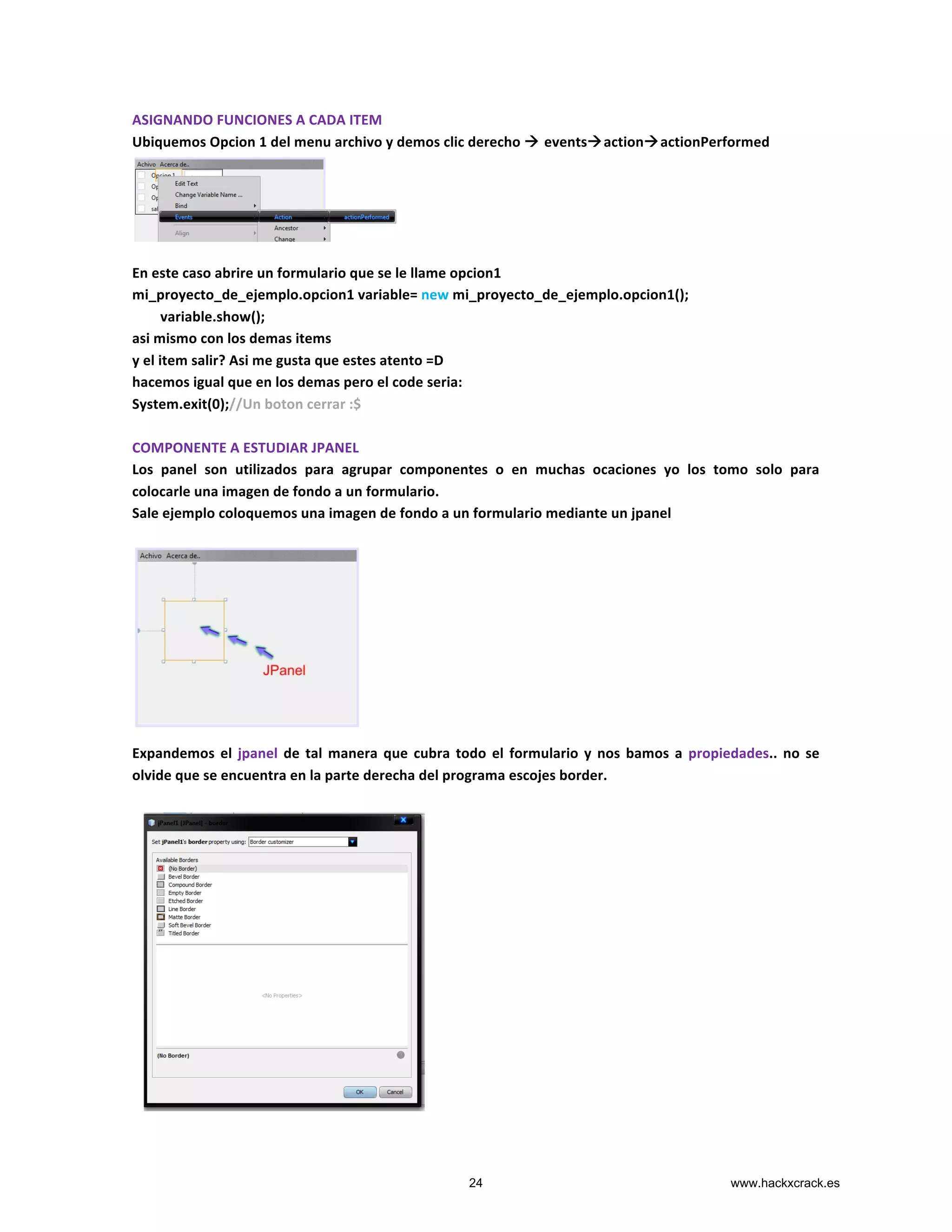 ASIGNANDO	
  FUNCIONES	
  A	
  CADA	
  ITEM	
  
Ubiquemos	
  Opcion	
  1	
  del	
  menu	
  archivo	
  y	
  demos	
  clic	
  derecho	
  à	
  eventsàactionàactionPerformed	
  
	
  
	
  
	
  
	
  
	
  
En	
  este	
  caso	
  abrire	
  un	
  formulario	
  que	
  se	
  le	
  llame	
  opcion1	
  
mi_proyecto_de_ejemplo.opcion1	
  variable=	
  new	
  mi_proyecto_de_ejemplo.opcion1();	
  
	
  	
  	
  	
  	
  	
  	
  	
  variable.show();	
  
asi	
  mismo	
  con	
  los	
  demas	
  items	
  
y	
  el	
  item	
  salir?	
  Asi	
  me	
  gusta	
  que	
  estes	
  atento	
  =D	
  
hacemos	
  igual	
  que	
  en	
  los	
  demas	
  pero	
  el	
  code	
  seria:	
  
System.exit(0);//Un	
  boton	
  cerrar	
  :$	
  
	
  
COMPONENTE	
  A	
  ESTUDIAR	
  JPANEL	
  
Los	
   panel	
   son	
   utilizados	
   para	
   agrupar	
   componentes	
   o	
   en	
   muchas	
   ocaciones	
   yo	
   los	
   tomo	
   solo	
   para	
  
colocarle	
  una	
  imagen	
  de	
  fondo	
  a	
  un	
  formulario.	
  
Sale	
  ejemplo	
  coloquemos	
  una	
  imagen	
  de	
  fondo	
  a	
  un	
  formulario	
  mediante	
  un	
  jpanel	
  
	
  
	
  	
  	
  	
  	
  	
  	
  	
  	
  	
  	
  	
  	
  	
  	
  	
  	
  	
  	
  	
  	
  	
  	
  	
  	
  	
  	
  	
  	
  	
  	
  	
  	
  	
  	
  	
  	
  	
  	
  	
  	
  	
  	
  	
  	
  	
  	
  	
  	
  	
  	
  	
  	
  	
  	
  	
  	
  	
  	
  	
  	
  	
  	
  	
  	
  	
  	
  	
  
	
  
	
  
	
  
	
  
	
  
	
  
	
  
	
  
Expandemos	
  el	
  jpanel	
  de	
  tal	
  manera	
  que	
  cubra	
  todo	
  el	
  formulario	
  y	
  nos	
  bamos	
  a	
   propiedades..	
  no	
  se	
  
olvide	
  que	
  se	
  encuentra	
  en	
  la	
  parte	
  derecha	
  del	
  programa	
  escojes	
  border.	
  
	
  
	
  
	
  
	
  
	
  
	
  
	
  
	
  
	
  
	
  
	
  
	
  
	
  
	
  
	
  
24 www.hackxcrack.es
 