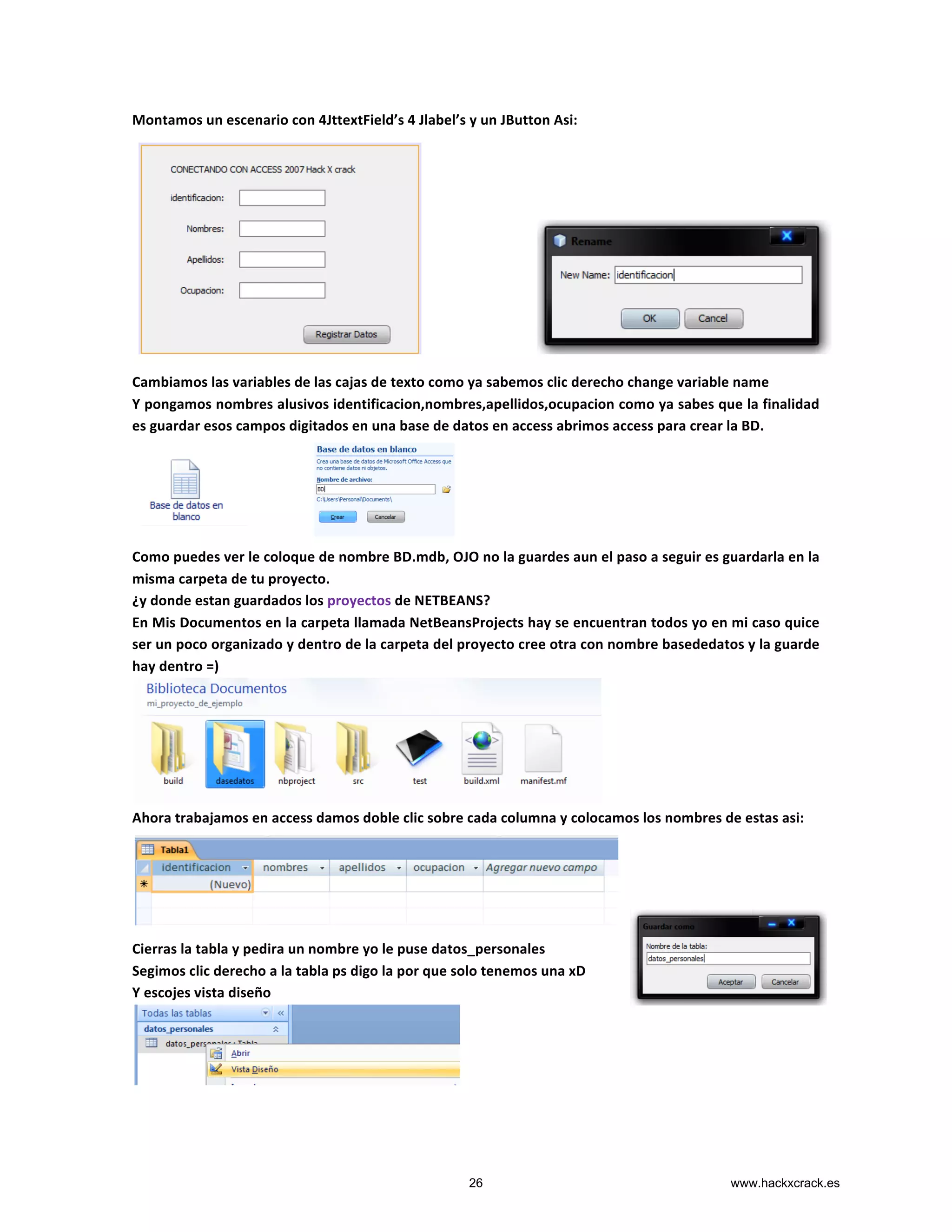 Montamos	
  un	
  escenario	
  con	
  4JttextField’s	
  4	
  Jlabel’s	
  y	
  un	
  JButton	
  Asi:	
  
	
  
	
  
	
  
	
  
	
  
	
  
	
  
	
  
	
  
	
  
	
  
Cambiamos	
  las	
  variables	
  de	
  las	
  cajas	
  de	
  texto	
  como	
  ya	
  sabemos	
  clic	
  derecho	
  change	
  variable	
  name	
  
Y	
  pongamos	
  nombres	
  alusivos	
  identificacion,nombres,apellidos,ocupacion	
  como	
  ya	
  sabes	
  que	
  la	
  finalidad	
  
es	
  guardar	
  esos	
  campos	
  digitados	
  en	
  una	
  base	
  de	
  datos	
  en	
  access	
  abrimos	
  access	
  para	
  crear	
  la	
  BD.	
  
	
  
	
  
	
  
	
  
	
  
Como	
  puedes	
  ver	
  le	
  coloque	
  de	
  nombre	
  BD.mdb,	
  OJO	
  no	
  la	
  guardes	
  aun	
  el	
  paso	
  a	
  seguir	
  es	
  guardarla	
  en	
  la	
  
misma	
  carpeta	
  de	
  tu	
  proyecto.	
  
¿y	
  donde	
  estan	
  guardados	
  los	
  proyectos	
  de	
  NETBEANS?	
  
En	
  Mis	
  Documentos	
  en	
  la	
  carpeta	
  llamada	
  NetBeansProjects	
  hay	
  se	
  encuentran	
  todos	
  yo	
  en	
  mi	
  caso	
  quice	
  
ser	
  un	
  poco	
  organizado	
  y	
  dentro	
  de	
  la	
  carpeta	
  del	
  proyecto	
  cree	
  otra	
  con	
  nombre	
  basededatos	
  y	
  la	
  guarde	
  
hay	
  dentro	
  =)	
  
	
  
Ahora	
  trabajamos	
  en	
  access	
  damos	
  doble	
  clic	
  sobre	
  cada	
  columna	
  y	
  colocamos	
  los	
  nombres	
  de	
  estas	
  asi:	
  
	
  
	
  
	
  
	
  
	
  
Cierras	
  la	
  tabla	
  y	
  pedira	
  un	
  nombre	
  yo	
  le	
  puse	
  datos_personales	
  
Segimos	
  clic	
  derecho	
  a	
  la	
  tabla	
  ps	
  digo	
  la	
  por	
  que	
  solo	
  tenemos	
  una	
  xD	
  
Y	
  escojes	
  vista	
  diseño	
  
	
  
26 www.hackxcrack.es
 