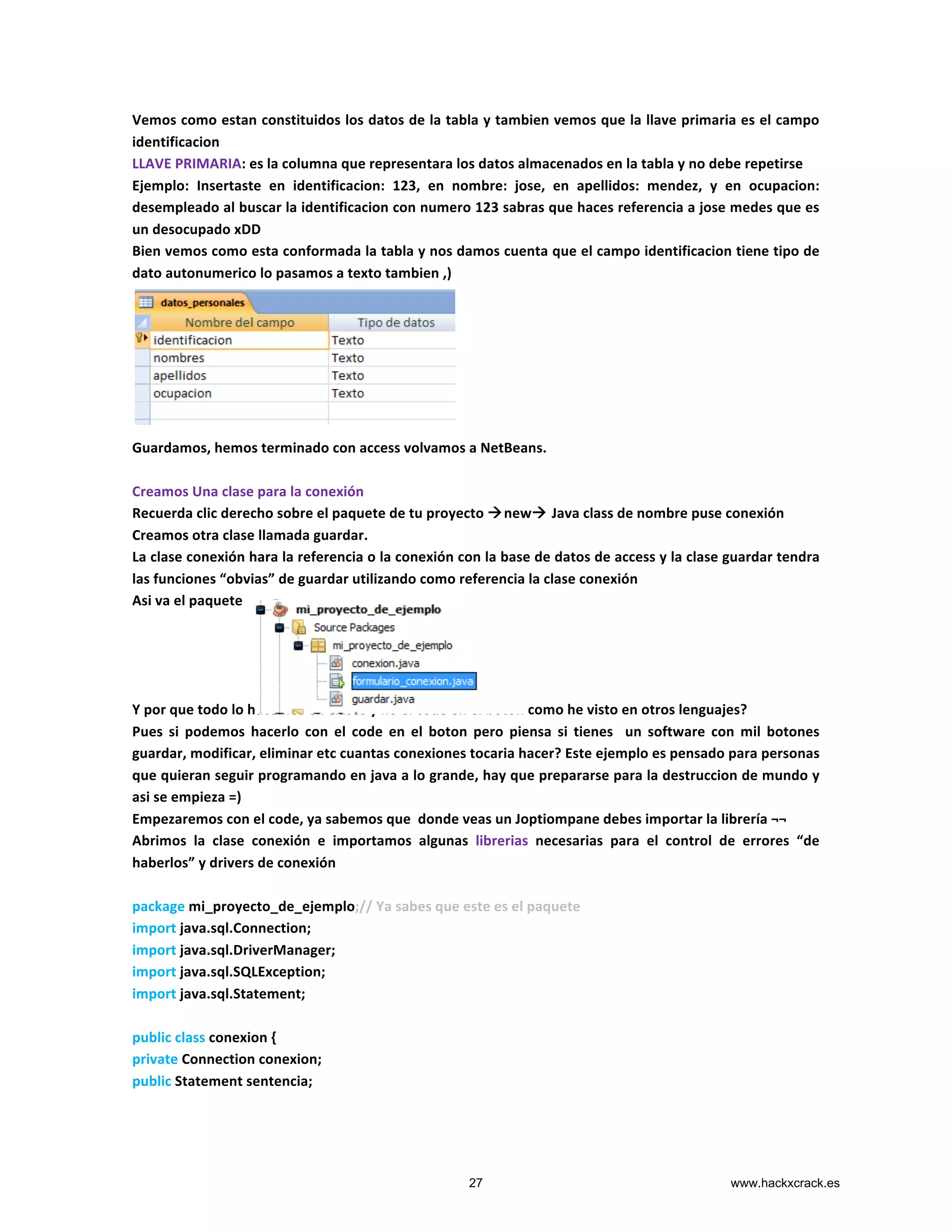 Vemos	
  como	
  estan	
  constituidos	
  los	
  datos	
  de	
  la	
  tabla	
  y	
  tambien	
  vemos	
  que	
  la	
  llave	
  primaria	
  es	
  el	
  campo	
  
identificacion	
  
LLAVE	
  PRIMARIA:	
  es	
  la	
  columna	
  que	
  representara	
  los	
  datos	
  almacenados	
  en	
  la	
  tabla	
  y	
  no	
  debe	
  repetirse	
  
Ejemplo:	
   Insertaste	
   en	
   identificacion:	
   123,	
   en	
   nombre:	
   jose,	
   en	
   apellidos:	
   mendez,	
   y	
   en	
   ocupacion:	
  
desempleado	
  al	
  buscar	
  la	
  identificacion	
  con	
  numero	
  123	
  sabras	
  que	
  haces	
  referencia	
  a	
  jose	
  medes	
  que	
  es	
  
un	
  desocupado	
  xDD	
  
Bien	
  vemos	
  como	
  esta	
  conformada	
  la	
  tabla	
  y	
  nos	
  damos	
  cuenta	
  que	
  el	
  campo	
  identificacion	
  tiene	
  tipo	
  de	
  
dato	
  autonumerico	
  lo	
  pasamos	
  a	
  texto	
  tambien	
  ,)	
  
	
  
	
  
	
  
	
  
	
  
	
  
	
  
Guardamos,	
  hemos	
  terminado	
  con	
  access	
  volvamos	
  a	
  NetBeans.	
  
	
  
Creamos	
  Una	
  clase	
  para	
  la	
  conexión	
  
Recuerda	
  clic	
  derecho	
  sobre	
  el	
  paquete	
  de	
  tu	
  proyecto	
  ànewà	
  Java	
  class	
  de	
  nombre	
  puse	
  conexión	
  	
  
Creamos	
  otra	
  clase	
  llamada	
  guardar.	
  
La	
  clase	
  conexión	
  hara	
  la	
  referencia	
  o	
  la	
  conexión	
  con	
  la	
  base	
  de	
  datos	
  de	
  access	
  y	
  la	
  clase	
  guardar	
  tendra	
  
las	
  funciones	
  “obvias”	
  de	
  guardar	
  utilizando	
  como	
  referencia	
  la	
  clase	
  conexión	
  	
  
Asi	
  va	
  el	
  paquete	
  
	
  
	
  
	
  
	
  
Y	
  por	
  que	
  todo	
  lo	
  hacemos	
  en	
  clases	
  y	
  no	
  el	
  code	
  en	
  el	
  boton	
  como	
  he	
  visto	
  en	
  otros	
  lenguajes?	
  
Pues	
   si	
   podemos	
   hacerlo	
   con	
   el	
   code	
   en	
   el	
   boton	
   pero	
   piensa	
   si	
   tienes	
   	
   un	
   software	
   con	
   mil	
   botones	
  
guardar,	
  modificar,	
  eliminar	
  etc	
  cuantas	
  conexiones	
  tocaria	
  hacer?	
  Este	
  ejemplo	
  es	
  pensado	
  para	
  personas	
  
que	
  quieran	
  seguir	
  programando	
  en	
  java	
  a	
  lo	
  grande,	
  hay	
  que	
  prepararse	
  para	
  la	
  destruccion	
  de	
  mundo	
  y	
  
asi	
  se	
  empieza	
  =)	
  
Empezaremos	
  con	
  el	
  code,	
  ya	
  sabemos	
  que	
  	
  donde	
  veas	
  un	
  Joptiompane	
  debes	
  importar	
  la	
  librería	
  ¬¬	
  
Abrimos	
   la	
   clase	
   conexión	
   e	
   importamos	
   algunas	
   librerias	
   necesarias	
   para	
   el	
   control	
   de	
   errores	
   “de	
  
haberlos”	
  y	
  drivers	
  de	
  conexión	
  
	
  
package	
  mi_proyecto_de_ejemplo;//	
  Ya	
  sabes	
  que	
  este	
  es	
  el	
  paquete	
  
import	
  java.sql.Connection;	
  
import	
  java.sql.DriverManager;	
  
import	
  java.sql.SQLException;	
  
import	
  java.sql.Statement;	
  
	
  
public	
  class	
  conexion	
  {	
  
private	
  Connection	
  conexion;	
  
public	
  Statement	
  sentencia;	
  
	
  	
  	
  	
  	
  	
  	
  
27 www.hackxcrack.es
 