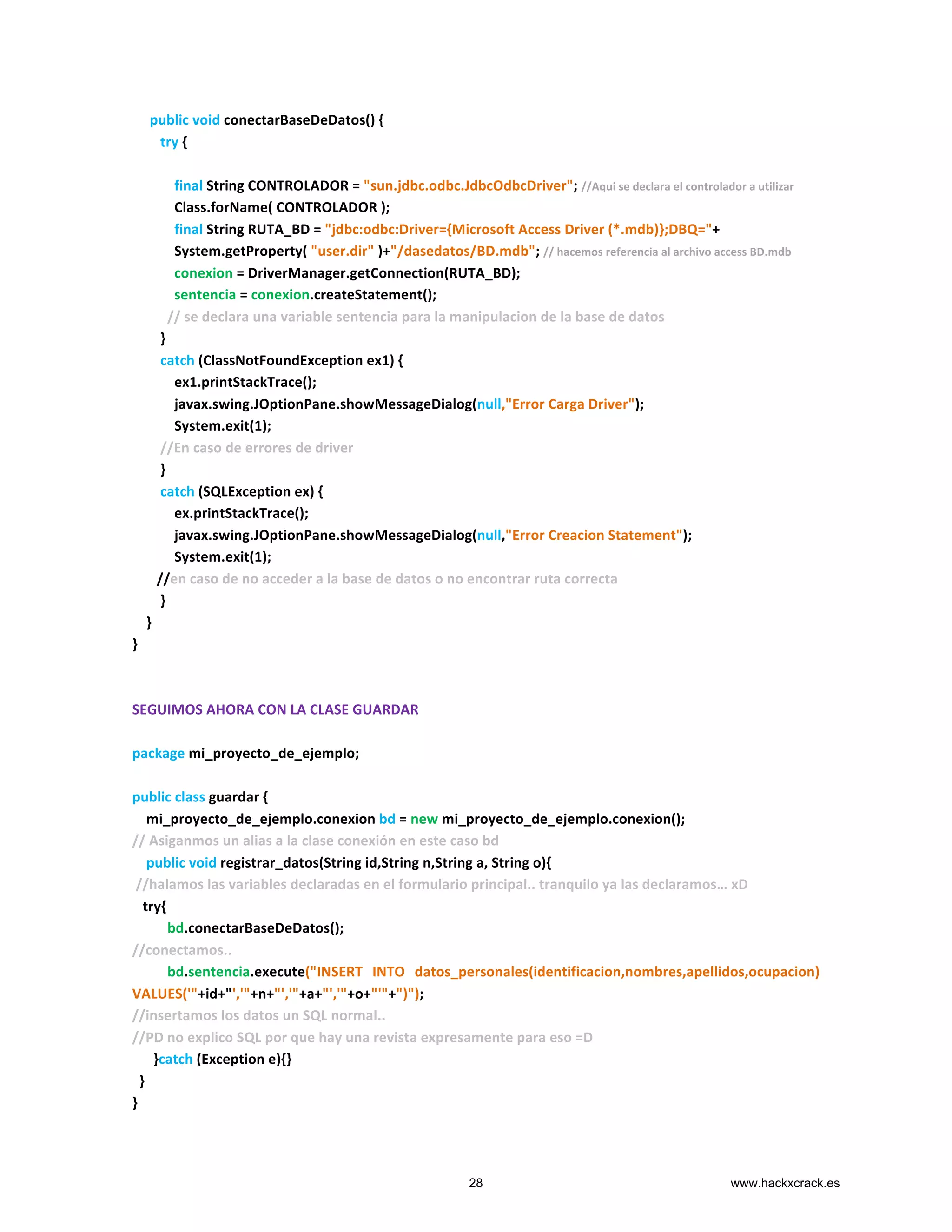  	
  	
  	
  	
  public	
  void	
  conectarBaseDeDatos()	
  {	
  
	
  	
  	
  	
  	
  	
  	
  	
  try	
  {	
  
	
  
	
  	
  	
  	
  	
  	
  	
  	
  	
  	
  	
  	
  final	
  String	
  CONTROLADOR	
  =	
  "sun.jdbc.odbc.JdbcOdbcDriver";	
  //Aqui	
  se	
  declara	
  el	
  controlador	
  a	
  utilizar	
  
	
  	
  	
  	
  	
  	
  	
  	
  	
  	
  	
  	
  Class.forName(	
  CONTROLADOR	
  );	
  
	
  	
  	
  	
  	
  	
  	
  	
  	
  	
  	
  	
  final	
  String	
  RUTA_BD	
  =	
  "jdbc:odbc:Driver={Microsoft	
  Access	
  Driver	
  (*.mdb)};DBQ="+	
  
	
  	
  	
  	
  	
  	
  	
  	
  	
  	
  	
  	
  System.getProperty(	
  "user.dir"	
  )+"/dasedatos/BD.mdb";	
  //	
  hacemos	
  referencia	
  al	
  archivo	
  access	
  BD.mdb	
  
	
  	
  	
  	
  	
  	
  	
  	
  	
  	
  	
  	
  conexion	
  =	
  DriverManager.getConnection(RUTA_BD);	
  
	
  	
  	
  	
  	
  	
  	
  	
  	
  	
  	
  	
  sentencia	
  =	
  conexion.createStatement();	
  
	
  	
  	
  	
  	
  	
  	
  	
  	
  	
  //	
  se	
  declara	
  una	
  variable	
  sentencia	
  para	
  la	
  manipulacion	
  de	
  la	
  base	
  de	
  datos	
  
	
  	
  	
  	
  	
  	
  	
  	
  }	
  
	
  	
  	
  	
  	
  	
  	
  	
  catch	
  (ClassNotFoundException	
  ex1)	
  {	
  
	
  	
  	
  	
  	
  	
  	
  	
  	
  	
  	
  	
  ex1.printStackTrace();	
  
	
  	
  	
  	
  	
  	
  	
  	
  	
  	
  	
  	
  javax.swing.JOptionPane.showMessageDialog(null,"Error	
  Carga	
  Driver");	
  
	
  	
  	
  	
  	
  	
  	
  	
  	
  	
  	
  	
  System.exit(1);	
  
	
  	
  	
  	
  	
  	
  	
  	
  //En	
  caso	
  de	
  errores	
  de	
  driver	
  
	
  	
  	
  	
  	
  	
  	
  	
  }	
  
	
  	
  	
  	
  	
  	
  	
  	
  catch	
  (SQLException	
  ex)	
  {	
  
	
  	
  	
  	
  	
  	
  	
  	
  	
  	
  	
  	
  ex.printStackTrace();	
  
	
  	
  	
  	
  	
  	
  	
  	
  	
  	
  	
  	
  javax.swing.JOptionPane.showMessageDialog(null,"Error	
  Creacion	
  Statement");	
  
	
  	
  	
  	
  	
  	
  	
  	
  	
  	
  	
  	
  System.exit(1);	
  
	
  	
  	
  	
  	
  	
  	
  //en	
  caso	
  de	
  no	
  acceder	
  a	
  la	
  base	
  de	
  datos	
  o	
  no	
  encontrar	
  ruta	
  correcta	
  
	
  	
  	
  	
  	
  	
  	
  	
  }	
  
	
  	
  	
  	
  }	
  
}	
  
	
  
	
  
SEGUIMOS	
  AHORA	
  CON	
  LA	
  CLASE	
  GUARDAR	
  
	
  
package	
  mi_proyecto_de_ejemplo;	
  
	
  
public	
  class	
  guardar	
  {	
  
	
  	
  	
  	
  mi_proyecto_de_ejemplo.conexion	
  bd	
  =	
  new	
  mi_proyecto_de_ejemplo.conexion();	
  
//	
  Asiganmos	
  un	
  alias	
  a	
  la	
  clase	
  conexión	
  en	
  este	
  caso	
  bd	
  
	
  	
  	
  	
  public	
  void	
  registrar_datos(String	
  id,String	
  n,String	
  a,	
  String	
  o){	
  
	
  //halamos	
  las	
  variables	
  declaradas	
  en	
  el	
  formulario	
  principal..	
  tranquilo	
  ya	
  las	
  declaramos…	
  xD	
  
	
  	
  	
  try{	
  
	
  	
  	
  	
  	
  	
  	
  	
  	
  	
  bd.conectarBaseDeDatos();	
  
//conectamos..	
  
	
  	
  	
  	
  	
  	
  	
  	
  	
  	
  bd.sentencia.execute("INSERT	
   INTO	
   datos_personales(identificacion,nombres,apellidos,ocupacion)	
  
VALUES('"+id+"','"+n+"','"+a+"','"+o+"'"+")");	
  
//insertamos	
  los	
  datos	
  un	
  SQL	
  normal..	
  
//PD	
  no	
  explico	
  SQL	
  por	
  que	
  hay	
  una	
  revista	
  expresamente	
  para	
  eso	
  =D	
  
	
  	
  	
  	
  	
  	
  }catch	
  (Exception	
  e){}	
  
	
  	
  }	
  
}	
  
28 www.hackxcrack.es
 