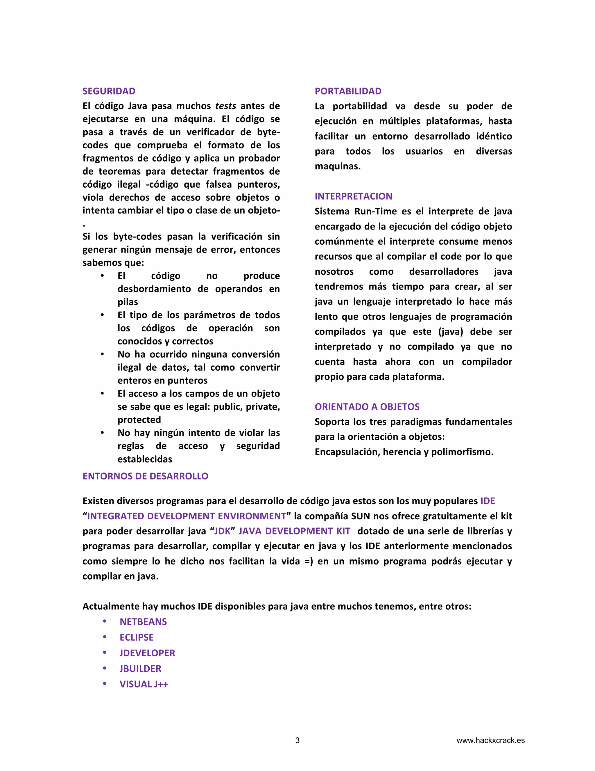  
SEGURIDAD	
  
El	
   código	
   Java	
   pasa	
   muchos	
   tests	
   antes	
   de	
  
ejecutarse	
   en	
   una	
   máquina.	
   El	
   código	
   se	
  
pasa	
   a	
   través	
   de	
   un	
   verificador	
   de	
   byte-­‐
codes	
   que	
   comprueba	
   el	
   formato	
   de	
   los	
  
fragmentos	
  de	
  código	
  y	
  aplica	
  un	
  probador	
  
de	
   teoremas	
   para	
   detectar	
   fragmentos	
   de	
  
código	
   ilegal	
   -­‐código	
   que	
   falsea	
   punteros,	
  
viola	
   derechos	
   de	
   acceso	
   sobre	
   objetos	
   o	
  
intenta	
  cambiar	
  el	
  tipo	
  o	
  clase	
  de	
  un	
  objeto-­‐
.	
  	
  
Si	
   los	
   byte-­‐codes	
   pasan	
   la	
   verificación	
   sin	
  
generar	
  ningún	
  mensaje	
  de	
  error,	
  entonces	
  
sabemos	
  que:	
  	
  
• El	
   código	
   no	
   produce	
  
desbordamiento	
   de	
   operandos	
   en	
  
pilas	
  	
  
• El	
   tipo	
   de	
   los	
   parámetros	
   de	
   todos	
  
los	
   códigos	
   de	
   operación	
   son	
  
conocidos	
  y	
  correctos	
  	
  
• No	
   ha	
   ocurrido	
   ninguna	
   conversión	
  
ilegal	
   de	
   datos,	
   tal	
   como	
   convertir	
  
enteros	
  en	
  punteros	
  	
  
• El	
  acceso	
  a	
  los	
  campos	
  de	
  un	
  objeto	
  
se	
  sabe	
  que	
  es	
  legal:	
  public,	
  private,	
  
protected	
  	
  
• No	
  hay	
  ningún	
  intento	
  de	
  violar	
  las	
  
reglas	
   de	
   acceso	
   y	
   seguridad	
  
establecidas
PORTABILIDAD	
  
La	
   portabilidad	
   va	
   desde	
   su	
   poder	
   de	
  
ejecución	
   en	
   múltiples	
   plataformas,	
   hasta	
  
facilitar	
   un	
   entorno	
   desarrollado	
   idéntico	
  
para	
   todos	
   los	
   usuarios	
   en	
   diversas	
  
maquinas.	
  
	
  
INTERPRETACION	
  
Sistema	
   Run-­‐Time	
   es	
   el	
   interprete	
   de	
   java	
  
encargado	
  de	
  la	
  ejecución	
  del	
  código	
  objeto	
  
comúnmente	
  el	
  interprete	
  consume	
  menos	
  
recursos	
  que	
  al	
  compilar	
  el	
  code	
  por	
  lo	
  que	
  
nosotros	
   como	
   desarrolladores	
   java	
  
tendremos	
   más	
   tiempo	
   para	
   crear,	
   al	
   ser	
  
java	
   un	
   lenguaje	
   interpretado	
   lo	
   hace	
   más	
  
lento	
  que	
  otros	
  lenguajes	
  de	
  programación	
  
compilados	
   ya	
   que	
   este	
   (java)	
   debe	
   ser	
  
interpretado	
   y	
   no	
   compilado	
   ya	
   que	
   no	
  
cuenta	
   hasta	
   ahora	
   con	
   un	
   compilador	
  
propio	
  para	
  cada	
  plataforma.	
  	
  	
  	
  
	
  
ORIENTADO	
  A	
  OBJETOS	
  
Soporta	
  los	
  tres	
  paradigmas	
  fundamentales	
  
para	
  la	
  orientación	
  a	
  objetos:	
  
Encapsulación,	
  herencia	
  y	
  polimorfismo.	
  
ENTORNOS	
  DE	
  DESARROLLO	
  
Existen	
  diversos	
  programas	
  para	
  el	
  desarrollo	
  de	
  código	
  java	
  estos	
  son	
  los	
  muy	
  populares	
  IDE	
  	
  
“INTEGRATED	
  DEVELOPMENT	
  ENVIRONMENT”	
  la	
  compañía	
  SUN	
  nos	
  ofrece	
  gratuitamente	
  el	
  kit	
  
para	
  poder	
  desarrollar	
  java	
  “JDK”	
  JAVA	
  DEVELOPMENT	
  KIT	
  	
  dotado	
  de	
  una	
  serie	
  de	
  librerías	
  y	
  
programas	
  para	
  desarrollar,	
  compilar	
  y	
  ejecutar	
  en	
  java	
  y	
  los	
  IDE	
  anteriormente	
  mencionados	
  
como	
   siempre	
   lo	
   he	
   dicho	
   nos	
   facilitan	
   la	
   vida	
   =)	
   en	
   un	
   mismo	
   programa	
   podrás	
   ejecutar	
   y	
  
compilar	
  en	
  java.	
  
	
  
Actualmente	
  hay	
  muchos	
  IDE	
  disponibles	
  para	
  java	
  entre	
  muchos	
  tenemos,	
  entre	
  otros:	
  
• NETBEANS	
  
• ECLIPSE	
  
• JDEVELOPER	
  
• JBUILDER	
  
• VISUAL	
  J++	
  
3 www.hackxcrack.es
 