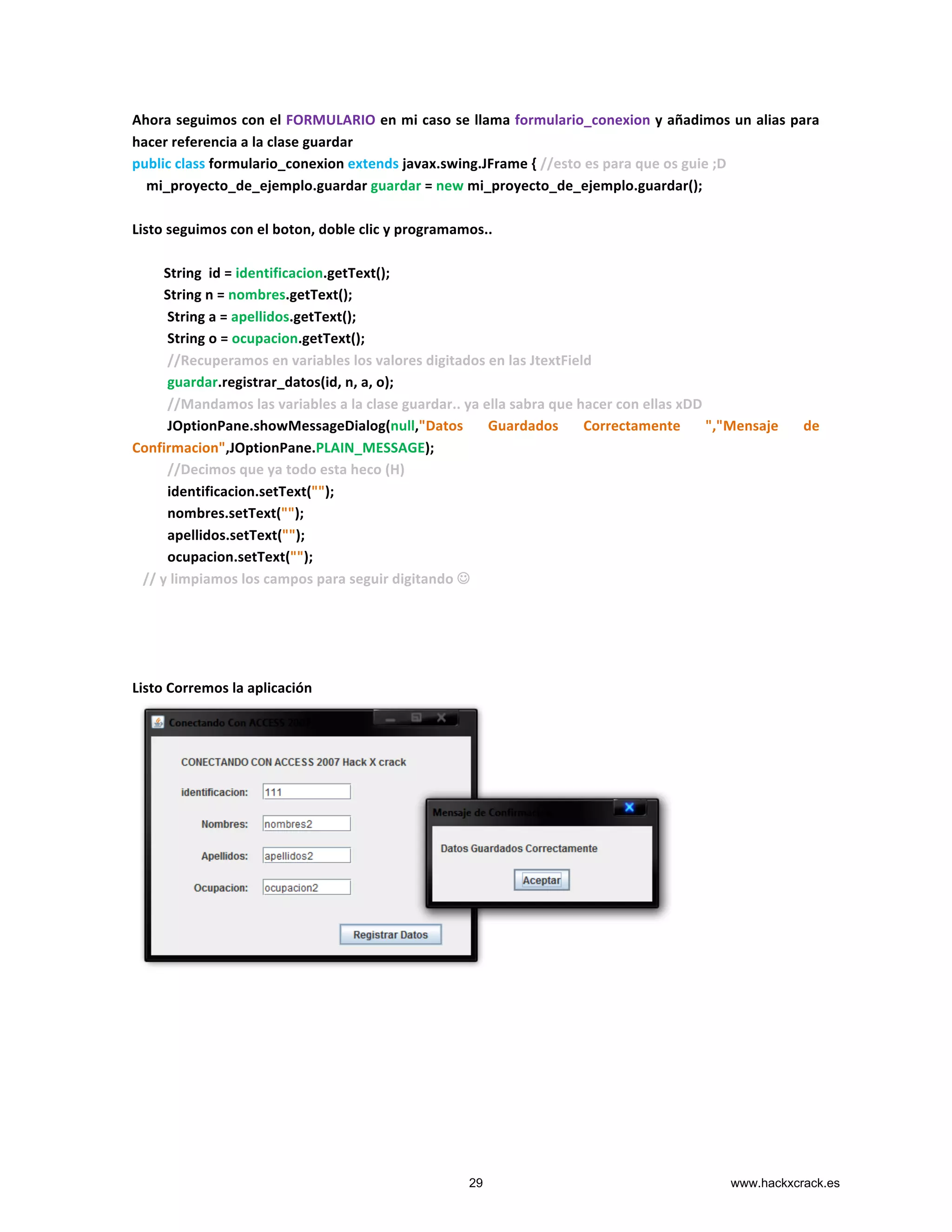 Ahora	
  seguimos	
  con	
  el	
  FORMULARIO	
  en	
  mi	
  caso	
  se	
  llama	
  formulario_conexion	
  y	
  añadimos	
  un	
  alias	
  para	
  
hacer	
  referencia	
  a	
  la	
  clase	
  guardar	
  
public	
  class	
  formulario_conexion	
  extends	
  javax.swing.JFrame	
  {	
  //esto	
  es	
  para	
  que	
  os	
  guie	
  ;D	
  
	
  	
  	
  	
  mi_proyecto_de_ejemplo.guardar	
  guardar	
  =	
  new	
  mi_proyecto_de_ejemplo.guardar();	
  
	
  
Listo	
  seguimos	
  con	
  el	
  boton,	
  doble	
  clic	
  y	
  programamos..	
  
	
  
	
  	
  	
  	
  	
  	
  	
  	
  	
  String	
  	
  id	
  =	
  identificacion.getText();	
  
	
  	
  	
  	
  	
  	
  	
  	
  	
  String	
  n	
  =	
  nombres.getText();	
  
	
  	
  	
  	
  	
  	
  	
  	
  	
  	
  String	
  a	
  =	
  apellidos.getText();	
  
	
  	
  	
  	
  	
  	
  	
  	
  	
  	
  String	
  o	
  =	
  ocupacion.getText();	
  	
  	
  
	
  	
  	
  	
  	
  	
  	
  	
  	
  	
  //Recuperamos	
  en	
  variables	
  los	
  valores	
  digitados	
  en	
  las	
  JtextField	
  
	
  	
  	
  	
  	
  	
  	
  	
  	
  	
  guardar.registrar_datos(id,	
  n,	
  a,	
  o);	
  
	
  	
  	
  	
  	
  	
  	
  	
  	
  	
  //Mandamos	
  las	
  variables	
  a	
  la	
  clase	
  guardar..	
  ya	
  ella	
  sabra	
  que	
  hacer	
  con	
  ellas	
  xDD	
  
	
  	
  	
  	
  	
  	
  	
  	
  	
  	
  JOptionPane.showMessageDialog(null,"Datos	
   Guardados	
   Correctamente	
   ","Mensaje	
   de	
  	
  	
  	
  	
  
Confirmacion",JOptionPane.PLAIN_MESSAGE);	
  
	
  	
  	
  	
  	
  	
  	
  	
  	
  	
  //Decimos	
  que	
  ya	
  todo	
  esta	
  heco	
  (H)	
  
	
  	
  	
  	
  	
  	
  	
  	
  	
  	
  identificacion.setText("");	
  
	
  	
  	
  	
  	
  	
  	
  	
  	
  	
  nombres.setText("");	
  
	
  	
  	
  	
  	
  	
  	
  	
  	
  	
  apellidos.setText("");	
  
	
  	
  	
  	
  	
  	
  	
  	
  	
  	
  ocupacion.setText("");	
  
	
  	
  	
  //	
  y	
  limpiamos	
  los	
  campos	
  para	
  seguir	
  digitando	
  J	
  
	
  
	
  
	
  
	
  
Listo	
  Corremos	
  la	
  aplicación	
  
	
  
	
   	
  
29 www.hackxcrack.es
 