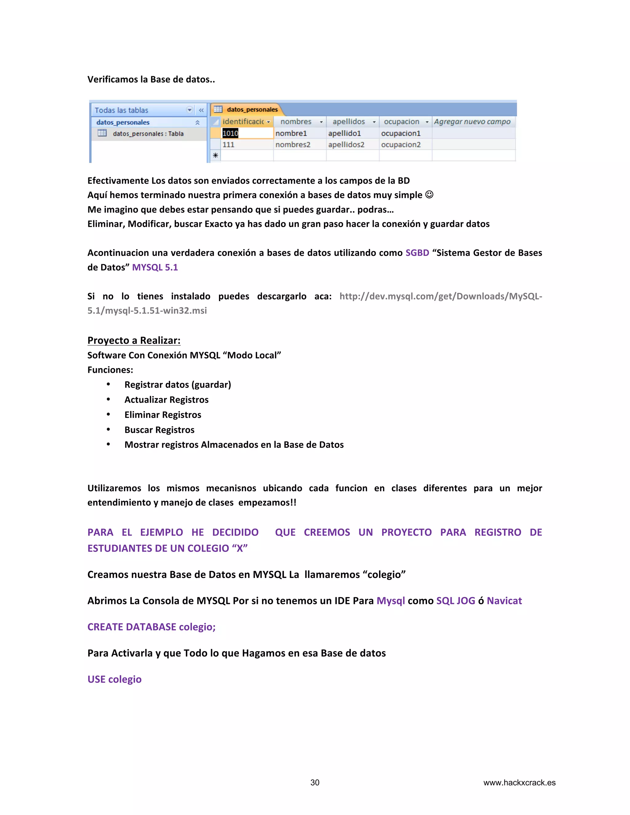 Verificamos	
  la	
  Base	
  de	
  datos..	
  
	
  
	
  
	
  
	
  
	
  
	
  
Efectivamente	
  Los	
  datos	
  son	
  enviados	
  correctamente	
  a	
  los	
  campos	
  de	
  la	
  BD	
  
Aquí	
  hemos	
  terminado	
  nuestra	
  primera	
  conexión	
  a	
  bases	
  de	
  datos	
  muy	
  simple	
  J	
  
Me	
  imagino	
  que	
  debes	
  estar	
  pensando	
  que	
  si	
  puedes	
  guardar..	
  podras…	
  
Eliminar,	
  Modificar,	
  buscar	
  Exacto	
  ya	
  has	
  dado	
  un	
  gran	
  paso	
  hacer	
  la	
  conexión	
  y	
  guardar	
  datos	
  
	
  
Acontinuacion	
  una	
  verdadera	
  conexión	
  a	
  bases	
  de	
  datos	
  utilizando	
  como	
  SGBD	
  “Sistema	
  Gestor	
  de	
  Bases	
  
de	
  Datos”	
  MYSQL	
  5.1	
  	
  
	
  
Si	
   no	
   lo	
   tienes	
   instalado	
   puedes	
   descargarlo	
   aca:	
   http://dev.mysql.com/get/Downloads/MySQL-­‐
5.1/mysql-­‐5.1.51-­‐win32.msi	
  
	
  
Proyecto	
  a	
  Realizar:	
  
Software	
  Con	
  Conexión	
  MYSQL	
  “Modo	
  Local”	
  
Funciones:	
  
• Registrar	
  datos	
  (guardar)	
  
• Actualizar	
  Registros	
  
• Eliminar	
  Registros	
  
• Buscar	
  Registros	
  
• Mostrar	
  registros	
  Almacenados	
  en	
  la	
  Base	
  de	
  Datos	
  
	
  
	
  
Utilizaremos	
   los	
   mismos	
   mecanisnos	
   ubicando	
   cada	
   funcion	
   en	
   clases	
   diferentes	
   para	
   un	
   mejor	
  
entendimiento	
  y	
  manejo	
  de	
  clases	
  	
  empezamos!!	
  
	
  
PARA	
   EL	
   EJEMPLO	
   HE	
   DECIDIDO	
   	
   QUE	
   CREEMOS	
   UN	
   PROYECTO	
   PARA	
   REGISTRO	
   DE	
  
ESTUDIANTES	
  DE	
  UN	
  COLEGIO	
  “X”	
  	
  
Creamos	
  nuestra	
  Base	
  de	
  Datos	
  en	
  MYSQL	
  La	
  	
  llamaremos	
  “colegio”	
  
Abrimos	
  La	
  Consola	
  de	
  MYSQL	
  Por	
  si	
  no	
  tenemos	
  un	
  IDE	
  Para	
  Mysql	
  como	
  SQL	
  JOG	
  ó	
  Navicat	
  
CREATE	
  DATABASE	
  colegio;	
  
Para	
  Activarla	
  y	
  que	
  Todo	
  lo	
  que	
  Hagamos	
  en	
  esa	
  Base	
  de	
  datos	
  
USE	
  colegio	
  
	
  
	
  
30 www.hackxcrack.es
 