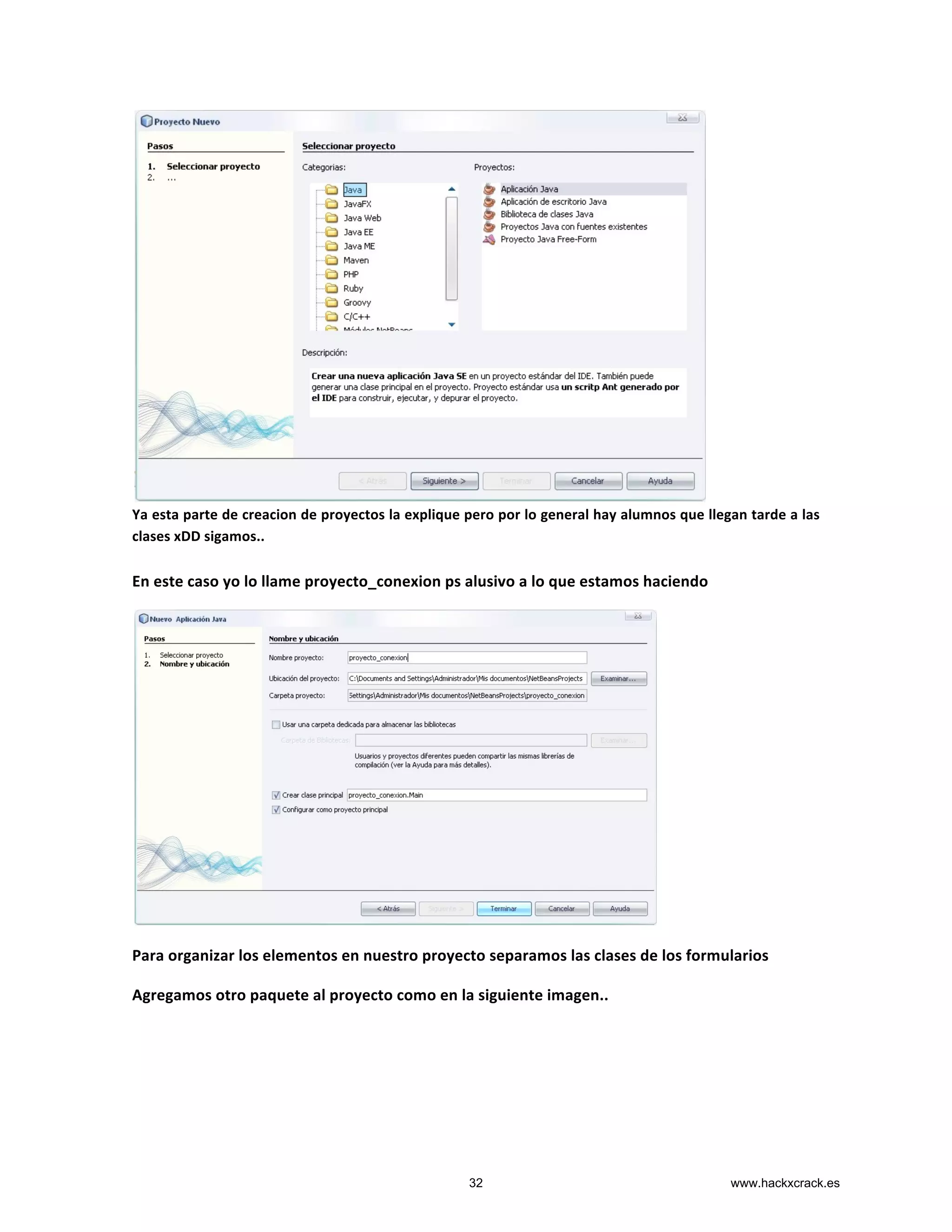  
Ya	
  esta	
  parte	
  de	
  creacion	
  de	
  proyectos	
  la	
  explique	
  pero	
  por	
  lo	
  general	
  hay	
  alumnos	
  que	
  llegan	
  tarde	
  a	
  las	
  
clases	
  xDD	
  sigamos..	
  
	
  
En	
  este	
  caso	
  yo	
  lo	
  llame	
  proyecto_conexion	
  ps	
  alusivo	
  a	
  lo	
  que	
  estamos	
  haciendo	
  	
  
	
  
Para	
  organizar	
  los	
  elementos	
  en	
  nuestro	
  proyecto	
  separamos	
  las	
  clases	
  de	
  los	
  formularios	
  
Agregamos	
  otro	
  paquete	
  al	
  proyecto	
  como	
  en	
  la	
  siguiente	
  imagen..	
  
	
  
	
  
32 www.hackxcrack.es
 