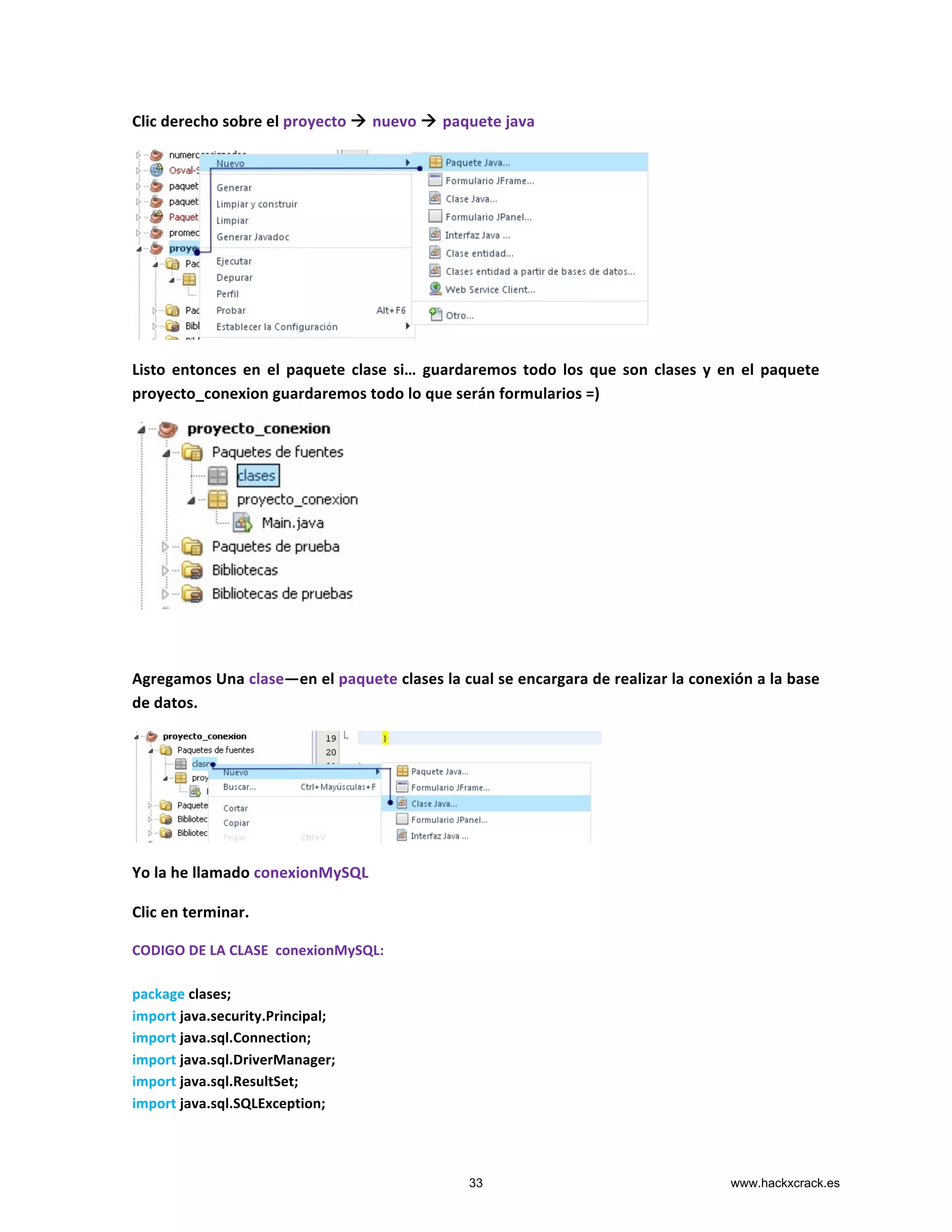 Clic	
  derecho	
  sobre	
  el	
  proyecto	
  à	
  nuevo	
  à	
  paquete	
  java	
  
	
  
Listo	
   entonces	
   en	
   el	
   paquete	
   clase	
   si…	
  guardaremos	
  todo	
  los	
  que	
  son	
  clases	
  y	
  en	
  el	
  paquete	
  
proyecto_conexion	
  guardaremos	
  todo	
  lo	
  que	
  serán	
  formularios	
  =)	
  
	
  
	
  
Agregamos	
  Una	
  clase—en	
  el	
  paquete	
  clases	
  la	
  cual	
  se	
  encargara	
  de	
  realizar	
  la	
  conexión	
  a	
  la	
  base	
  
de	
  datos.	
  
	
  
Yo	
  la	
  he	
  llamado	
  conexionMySQL	
  
Clic	
  en	
  terminar.	
  
CODIGO	
  DE	
  LA	
  CLASE	
  	
  conexionMySQL:	
  
	
  
package	
  clases;	
  
import	
  java.security.Principal;	
  
import	
  java.sql.Connection;	
  
import	
  java.sql.DriverManager;	
  
import	
  java.sql.ResultSet;	
  
import	
  java.sql.SQLException;	
  
33 www.hackxcrack.es
 