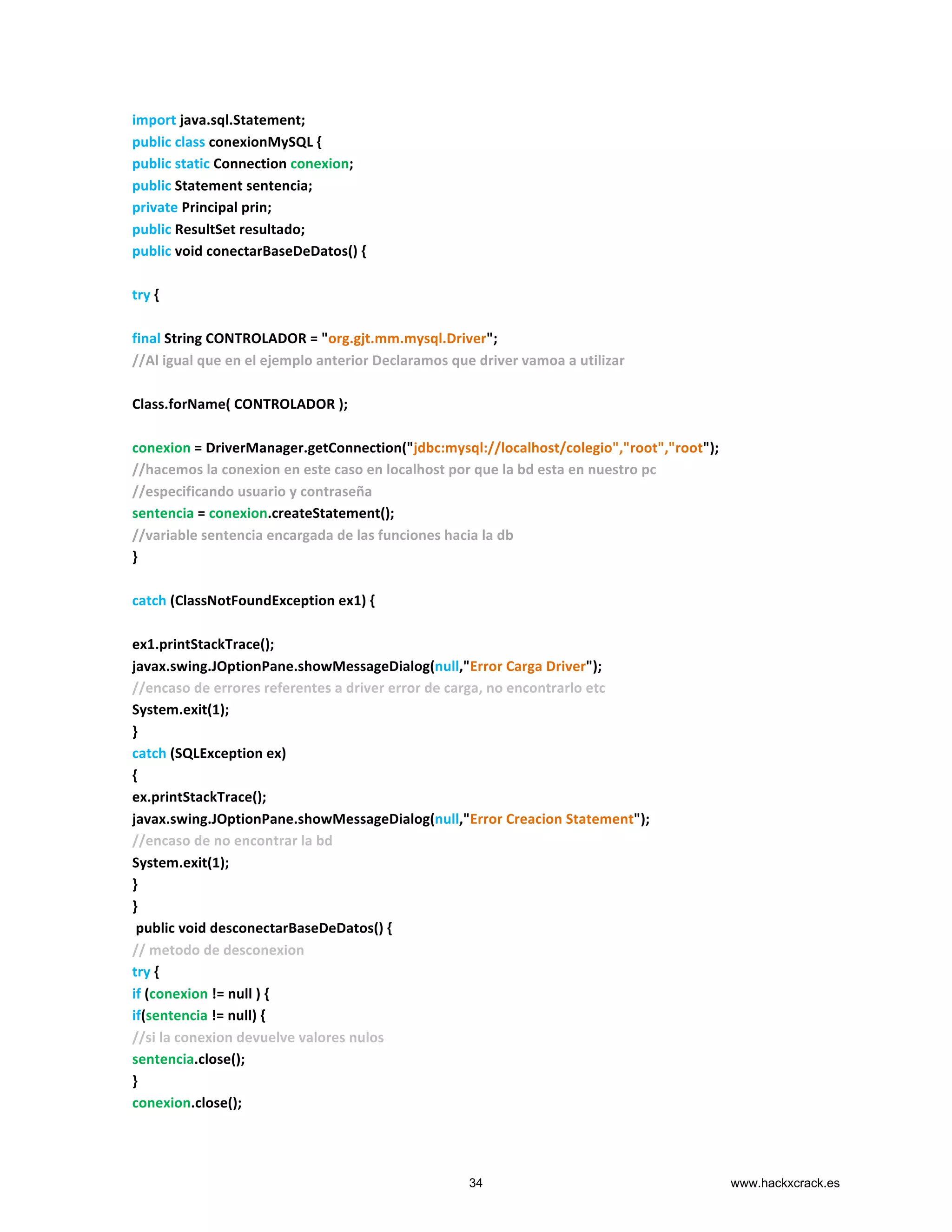 import	
  java.sql.Statement;	
  
public	
  class	
  conexionMySQL	
  {	
  
public	
  static	
  Connection	
  conexion;	
  
public	
  Statement	
  sentencia;	
  
private	
  Principal	
  prin;	
  
public	
  ResultSet	
  resultado;	
  
public	
  void	
  conectarBaseDeDatos()	
  {	
  
	
  
try	
  {	
  
	
  
final	
  String	
  CONTROLADOR	
  =	
  "org.gjt.mm.mysql.Driver";	
  
//Al	
  igual	
  que	
  en	
  el	
  ejemplo	
  anterior	
  Declaramos	
  que	
  driver	
  vamoa	
  a	
  utilizar	
  
	
  
Class.forName(	
  CONTROLADOR	
  );	
  
	
  
conexion	
  =	
  DriverManager.getConnection("jdbc:mysql://localhost/colegio","root","root");	
  
//hacemos	
  la	
  conexion	
  en	
  este	
  caso	
  en	
  localhost	
  por	
  que	
  la	
  bd	
  esta	
  en	
  nuestro	
  pc	
  
//especificando	
  usuario	
  y	
  contraseña	
  
sentencia	
  =	
  conexion.createStatement();	
  
//variable	
  sentencia	
  encargada	
  de	
  las	
  funciones	
  hacia	
  la	
  db	
  
}	
  
	
  
catch	
  (ClassNotFoundException	
  ex1)	
  {	
  
	
  
ex1.printStackTrace();	
  
javax.swing.JOptionPane.showMessageDialog(null,"Error	
  Carga	
  Driver");	
  
//encaso	
  de	
  errores	
  referentes	
  a	
  driver	
  error	
  de	
  carga,	
  no	
  encontrarlo	
  etc	
  
System.exit(1);	
  
}	
  
catch	
  (SQLException	
  ex)	
  
{	
  
ex.printStackTrace();	
  
javax.swing.JOptionPane.showMessageDialog(null,"Error	
  Creacion	
  Statement");	
  
//encaso	
  de	
  no	
  encontrar	
  la	
  bd	
  	
  
System.exit(1);	
  
}	
  
}	
  
	
  public	
  void	
  desconectarBaseDeDatos()	
  {	
  
//	
  metodo	
  de	
  desconexion	
  
try	
  {	
  
if	
  (conexion	
  !=	
  null	
  )	
  {	
  
if(sentencia	
  !=	
  null)	
  {	
  
//si	
  la	
  conexion	
  devuelve	
  valores	
  nulos	
  
sentencia.close();	
  
}	
  
conexion.close();	
  
34 www.hackxcrack.es
 