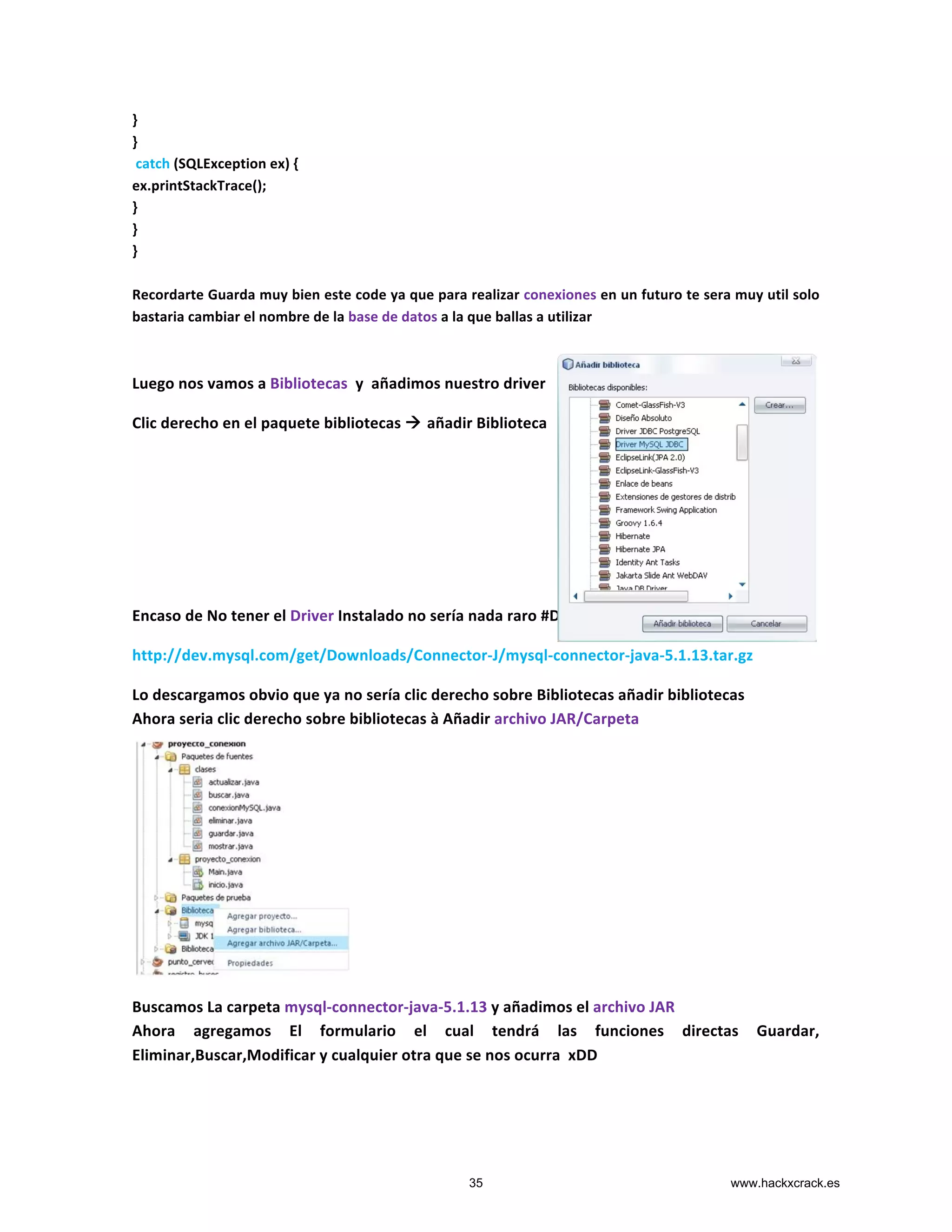 }	
  
}	
  
	
  catch	
  (SQLException	
  ex)	
  {	
  
ex.printStackTrace();	
  
}	
  
}	
  
}	
  
	
  
Recordarte	
  Guarda	
  muy	
  bien	
  este	
  code	
  ya	
  que	
  para	
  realizar	
  conexiones	
  en	
  un	
  futuro	
  te	
  sera	
  muy	
  util	
  solo	
  
bastaria	
  cambiar	
  el	
  nombre	
  de	
  la	
  base	
  de	
  datos	
  a	
  la	
  que	
  ballas	
  a	
  utilizar	
  	
  
	
  
	
  
Luego	
  nos	
  vamos	
  a	
  Bibliotecas	
  	
  y	
  	
  añadimos	
  nuestro	
  driver	
  
Clic	
  derecho	
  en	
  el	
  paquete	
  bibliotecas	
  à	
  añadir	
  Biblioteca	
  
	
  
	
  
	
  
	
  
	
  
	
  
	
  
Encaso	
  de	
  No	
  tener	
  el	
  Driver	
  Instalado	
  no	
  sería	
  nada	
  raro	
  #D	
  pues	
  lo	
  descargamos	
  
http://dev.mysql.com/get/Downloads/Connector-­‐J/mysql-­‐connector-­‐java-­‐5.1.13.tar.gz	
  
Lo	
  descargamos	
  obvio	
  que	
  ya	
  no	
  sería	
  clic	
  derecho	
  sobre	
  Bibliotecas	
  añadir	
  bibliotecas	
  
Ahora	
  seria	
  clic	
  derecho	
  sobre	
  bibliotecas	
  à	
  Añadir	
  archivo	
  JAR/Carpeta	
  
	
  
	
  
	
  
	
  
	
  
	
  
	
  
	
  
	
  
	
  
	
  
Buscamos	
  La	
  carpeta	
  mysql-­‐connector-­‐java-­‐5.1.13	
  y	
  añadimos	
  el	
  archivo	
  JAR	
  
Ahora	
   agregamos	
   El	
   formulario	
   el	
   cual	
   tendrá	
   las	
   funciones	
   directas	
   Guardar,	
  
Eliminar,Buscar,Modificar	
  y	
  cualquier	
  otra	
  que	
  se	
  nos	
  ocurra	
  	
  xDD	
  
	
  
35 www.hackxcrack.es
 
