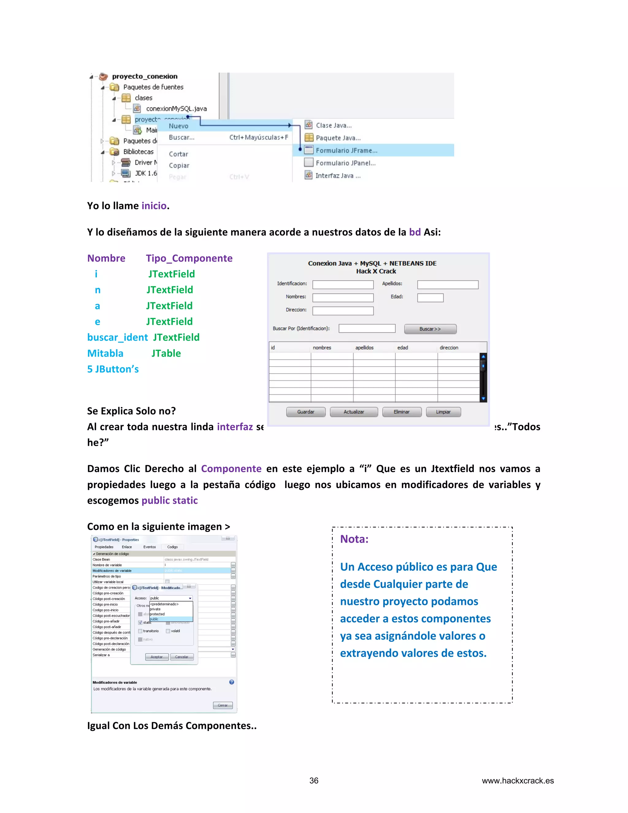  
	
  
Yo	
  lo	
  llame	
  inicio.	
  
Y	
  lo	
  diseñamos	
  de	
  la	
  siguiente	
  manera	
  acorde	
  a	
  nuestros	
  datos	
  de	
  la	
  bd	
  Asi:	
  
Nombre	
  	
  	
  	
  	
  	
  	
  	
  Tipo_Componente	
  
	
  	
  	
  i	
  	
  	
  	
  	
  	
  	
  	
  	
  	
  	
  	
  	
  	
  	
  	
  	
  	
  	
  	
  JTextField	
  
	
  	
  	
  n	
  	
  	
  	
  	
  	
  	
  	
  	
  	
  	
  	
  	
  	
  	
  	
  	
  	
  JTextField	
  
	
  	
  	
  a	
  	
  	
  	
  	
  	
  	
  	
  	
  	
  	
  	
  	
  	
  	
  	
  	
  	
  JTextField	
  
	
  	
  	
  e	
  	
  	
  	
  	
  	
  	
  	
  	
  	
  	
  	
  	
  	
  	
  	
  	
  	
  JTextField	
  
buscar_ident	
  	
  JTextField	
  
Mitabla	
  	
  	
  	
  	
  	
  	
  	
  	
  	
  	
  JTable	
  	
  	
  
5	
  JButton’s	
  	
  	
  
	
  
	
  
Se	
  Explica	
  Solo	
  no?	
  
Al	
  crear	
  toda	
  nuestra	
  linda	
  interfaz	
  seguimos	
  haciendo	
  publicas	
  todos	
  los	
  componentes..”Todos	
  	
  
he?”	
  
Damos	
   Clic	
   Derecho	
   al	
   Componente	
   en	
   este	
   ejemplo	
   a	
   “i”	
   Que	
   es	
   un	
   Jtextfield	
   nos	
   vamos	
   a	
  
propiedades	
   luego	
   a	
   la	
   pestaña	
   código	
   	
   luego	
   nos	
   ubicamos	
   en	
   modificadores	
   de	
   variables	
   y	
  
escogemos	
  public	
  static	
  
Como	
  en	
  la	
  siguiente	
  imagen	
  >	
  
	
  
	
  
	
  
	
  
	
  
	
  
	
  
	
  
	
  
	
  
	
  
	
  
Igual	
  Con	
  Los	
  Demás	
  Componentes..	
  
Nota:	
  
Un	
  Acceso	
  público	
  es	
  para	
  Que	
  
desde	
  Cualquier	
  parte	
  de	
  
nuestro	
  proyecto	
  podamos	
  
acceder	
  a	
  estos	
  componentes	
  
ya	
  sea	
  asignándole	
  valores	
  o	
  
extrayendo	
  valores	
  de	
  estos.	
  
	
  
36 www.hackxcrack.es
 