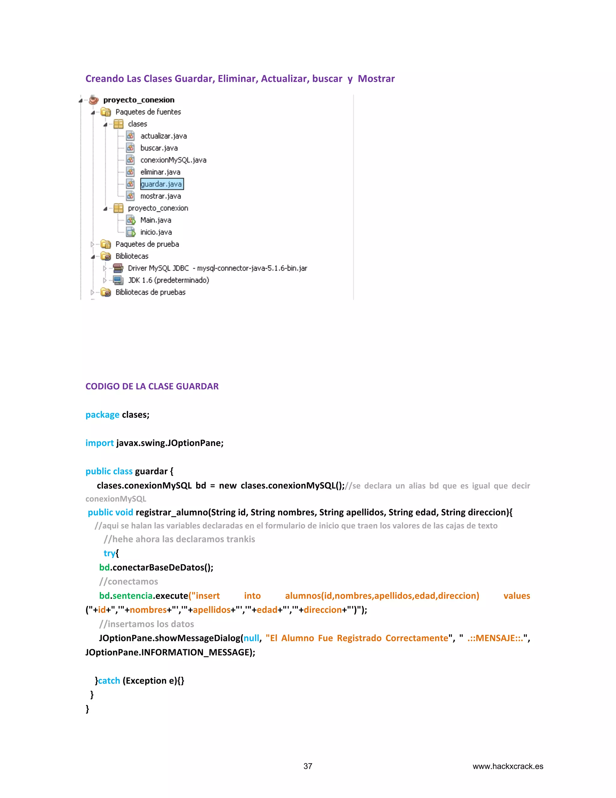 Creando	
  Las	
  Clases	
  Guardar,	
  Eliminar,	
  Actualizar,	
  buscar	
  	
  y	
  	
  Mostrar	
  
	
  
	
  
	
  
	
  
	
  
	
  
	
  
	
  
	
  
	
  
	
  
	
  
	
  
	
  
	
  
	
  
	
  
	
  
	
  
	
  
CODIGO	
  DE	
  LA	
  CLASE	
  GUARDAR	
  
	
  
package	
  clases;	
  
	
  
import	
  javax.swing.JOptionPane;	
  
	
  
public	
  class	
  guardar	
  {	
  
	
  	
  	
  	
  	
  clases.conexionMySQL	
   bd	
   =	
   new	
   clases.conexionMySQL();//se	
   declara	
   un	
   alias	
   bd	
   que	
   es	
   igual	
   que	
   decir	
  
conexionMySQL	
  
	
  public	
  void	
  registrar_alumno(String	
  id,	
  String	
  nombres,	
  String	
  apellidos,	
  String	
  edad,	
  String	
  direccion){	
  
	
  	
  	
  	
  //aqui	
  se	
  halan	
  las	
  variables	
  declaradas	
  en	
  el	
  formulario	
  de	
  inicio	
  que	
  traen	
  los	
  valores	
  de	
  las	
  cajas	
  de	
  texto	
  
	
  	
  	
  	
  	
  	
  	
  	
  //hehe	
  ahora	
  las	
  declaramos	
  trankis	
  
	
  	
  	
  	
  	
  	
  	
  	
  try{	
  
	
  	
  	
  	
  	
  	
  bd.conectarBaseDeDatos();	
  
	
  	
  	
  	
  	
  	
  //conectamos	
  
	
  	
  	
  	
  	
  	
  bd.sentencia.execute("insert	
   into	
   alumnos(id,nombres,apellidos,edad,direccion)	
   values	
  	
  	
  
("+id+",'"+nombres+"','"+apellidos+"','"+edad+"','"+direccion+"')");	
  
	
  	
  	
  	
  	
  	
  //insertamos	
  los	
  datos	
  	
  	
  	
  	
  	
  	
  
	
  	
  	
  	
  	
  	
  JOptionPane.showMessageDialog(null,	
   "El	
   Alumno	
   Fue	
   Registrado	
   Correctamente",	
   "	
   .::MENSAJE::.",	
  	
  
JOptionPane.INFORMATION_MESSAGE);	
  
	
  	
  	
  	
  	
  	
  	
  	
  
	
  	
  	
  	
  }catch	
  (Exception	
  e){}	
  
	
  	
  }	
  
}	
  
37 www.hackxcrack.es
 