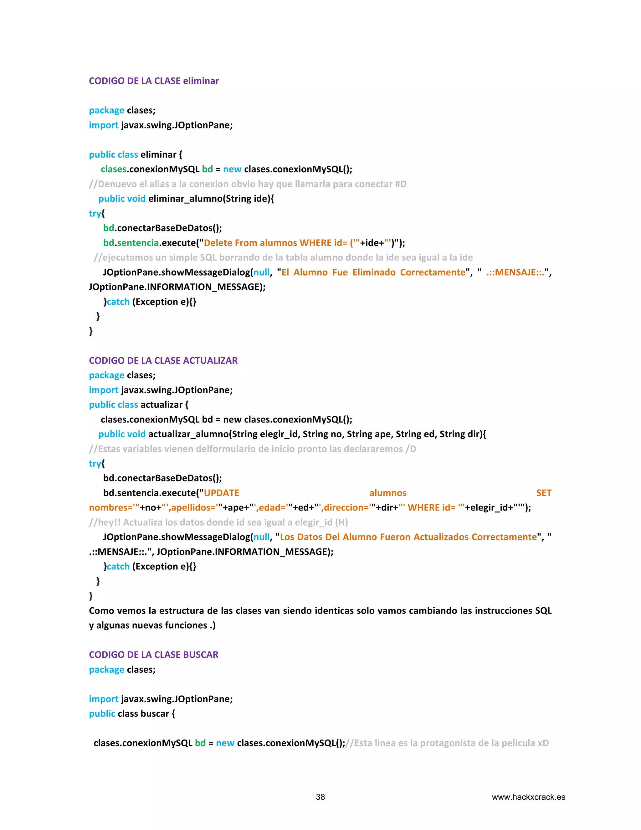 CODIGO	
  DE	
  LA	
  CLASE	
  eliminar	
  
	
  
package	
  clases;	
  
import	
  javax.swing.JOptionPane;	
  
	
  
public	
  class	
  eliminar	
  {	
  
	
  	
  	
  	
  	
  clases.conexionMySQL	
  bd	
  =	
  new	
  clases.conexionMySQL();	
  
//Denuevo	
  el	
  alias	
  a	
  la	
  conexion	
  obvio	
  hay	
  que	
  llamarla	
  para	
  conectar	
  #D	
  
	
  	
  	
  	
  public	
  void	
  eliminar_alumno(String	
  ide){	
  
try{	
  
	
  	
  	
  	
  	
  	
  bd.conectarBaseDeDatos();	
  
	
  	
  	
  	
  	
  	
  bd.sentencia.execute("Delete	
  From	
  alumnos	
  WHERE	
  id=	
  ('"+ide+"')");	
  
	
  	
  //ejecutamos	
  un	
  simple	
  SQL	
  borrando	
  de	
  la	
  tabla	
  alumno	
  donde	
  la	
  ide	
  sea	
  igual	
  a	
  la	
  ide	
  
	
  	
  	
  	
  	
  	
  JOptionPane.showMessageDialog(null,	
   "El	
   Alumno	
   Fue	
   Eliminado	
   Correctamente",	
   "	
   .::MENSAJE::.",	
  
JOptionPane.INFORMATION_MESSAGE);	
  
	
  	
  	
  	
  	
  	
  }catch	
  (Exception	
  e){}	
  
	
  	
  	
  }	
  
}	
  
	
  
CODIGO	
  DE	
  LA	
  CLASE	
  ACTUALIZAR	
  
package	
  clases;	
  
import	
  javax.swing.JOptionPane;	
  
public	
  class	
  actualizar	
  {	
  
	
  	
  	
  	
  	
  clases.conexionMySQL	
  bd	
  =	
  new	
  clases.conexionMySQL();	
  
	
  	
  	
  	
  public	
  void	
  actualizar_alumno(String	
  elegir_id,	
  String	
  no,	
  String	
  ape,	
  String	
  ed,	
  String	
  dir){	
  
//Estas	
  variables	
  vienen	
  delformulario	
  de	
  inicio	
  pronto	
  las	
  declararemos	
  /D	
  
try{	
  
	
  	
  	
  	
  	
  	
  bd.conectarBaseDeDatos();	
  
	
  	
  	
  	
  	
  	
  bd.sentencia.execute("UPDATE	
   alumnos	
   SET	
  
nombres='"+no+"',apellidos='"+ape+"',edad='"+ed+"',direccion='"+dir+"'	
  WHERE	
  id=	
  '"+elegir_id+"'");	
  
//hey!!	
  Actualiza	
  los	
  datos	
  donde	
  id	
  sea	
  igual	
  a	
  elegir_id	
  (H)	
  
	
  	
  	
  	
  	
  	
  JOptionPane.showMessageDialog(null,	
  "Los	
  Datos	
  Del	
  Alumno	
  Fueron	
  Actualizados	
  Correctamente",	
  "	
  
.::MENSAJE::.",	
  JOptionPane.INFORMATION_MESSAGE);	
  
	
  	
  	
  	
  	
  	
  }catch	
  (Exception	
  e){}	
  
	
  	
  	
  }	
  
}	
  
Como	
  vemos	
  la	
  estructura	
  de	
  las	
  clases	
  van	
  siendo	
  identicas	
  solo	
  vamos	
  cambiando	
  las	
  instrucciones	
  SQL	
  	
  
y	
  algunas	
  nuevas	
  funciones	
  .)	
  
	
  
CODIGO	
  DE	
  LA	
  CLASE	
  BUSCAR	
  
package	
  clases;	
  
	
  
import	
  javax.swing.JOptionPane;	
  
public	
  class	
  buscar	
  {	
  
	
  
	
  	
  clases.conexionMySQL	
  bd	
  =	
  new	
  clases.conexionMySQL();//Esta	
  linea	
  es	
  la	
  protagonista	
  de	
  la	
  pelicula	
  xD	
  
38 www.hackxcrack.es
 
