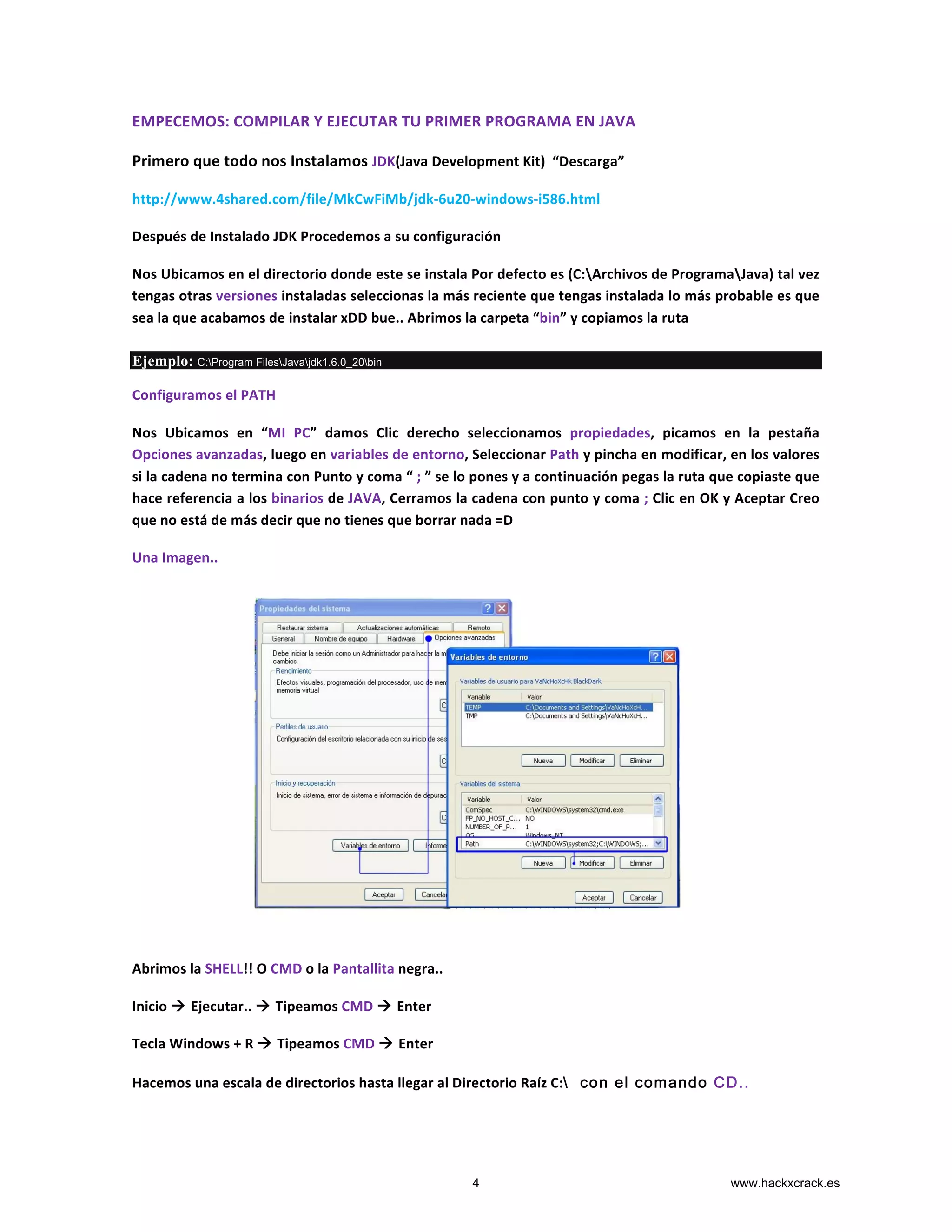 EMPECEMOS:	
  COMPILAR	
  Y	
  EJECUTAR	
  TU	
  PRIMER	
  PROGRAMA	
  EN	
  JAVA	
  
Primero	
  que	
  todo	
  nos	
  Instalamos	
  JDK(Java	
  Development	
  Kit)	
  	
  “Descarga”	
  
http://www.4shared.com/file/MkCwFiMb/jdk-­‐6u20-­‐windows-­‐i586.html	
  
Después	
  de	
  Instalado	
  JDK	
  Procedemos	
  a	
  su	
  configuración	
  
Nos	
  Ubicamos	
  en	
  el	
  directorio	
  donde	
  este	
  se	
  instala	
  Por	
  defecto	
  es	
  (C:Archivos	
  de	
  ProgramaJava)	
  tal	
  vez	
  
tengas	
  otras	
  versiones	
  instaladas	
  seleccionas	
  la	
  más	
  reciente	
  que	
  tengas	
  instalada	
  lo	
  más	
  probable	
  es	
  que	
  
sea	
  la	
  que	
  acabamos	
  de	
  instalar	
  xDD	
  bue..	
  Abrimos	
  la	
  carpeta	
  “bin”	
  y	
  copiamos	
  la	
  ruta	
  	
  
Ejemplo: C:Program FilesJavajdk1.6.0_20bin
Configuramos	
  el	
  PATH	
  	
  
Nos	
   Ubicamos	
   en	
   “MI	
   PC”	
   damos	
   Clic	
   derecho	
   seleccionamos	
   propiedades,	
   picamos	
   en	
   la	
   pestaña	
  
Opciones	
  avanzadas,	
  luego	
  en	
  variables	
  de	
  entorno,	
  Seleccionar	
  Path	
  y	
  pincha	
  en	
  modificar,	
  en	
  los	
  valores	
  
si	
  la	
  cadena	
  no	
  termina	
  con	
  Punto	
  y	
  coma	
  “	
  ;	
  ”	
  se	
  lo	
  pones	
  y	
  a	
  continuación	
  pegas	
  la	
  ruta	
  que	
  copiaste	
  que	
  
hace	
  referencia	
  a	
  los	
  binarios	
  de	
  JAVA,	
  Cerramos	
  la	
  cadena	
  con	
  punto	
  y	
  coma	
  ;	
  Clic	
  en	
  OK	
  y	
  Aceptar	
  Creo	
  
que	
  no	
  está	
  de	
  más	
  decir	
  que	
  no	
  tienes	
  que	
  borrar	
  nada	
  =D	
  	
  
Una	
  Imagen..	
  
	
  
	
  
	
  
	
  
	
  
	
  
	
  
	
  
	
  
	
  
Abrimos	
  la	
  SHELL!!	
  O	
  CMD	
  o	
  la	
  Pantallita	
  negra..	
  
Inicio	
  à	
  Ejecutar..	
  à	
  Tipeamos	
  CMD	
  à	
  Enter	
  
Tecla	
  Windows	
  +	
  R	
  à	
  Tipeamos	
  CMD	
  à	
  Enter	
  
Hacemos	
  una	
  escala	
  de	
  directorios	
  hasta	
  llegar	
  al	
  Directorio	
  Raíz	
  C: con el comando CD..
4 www.hackxcrack.es
 