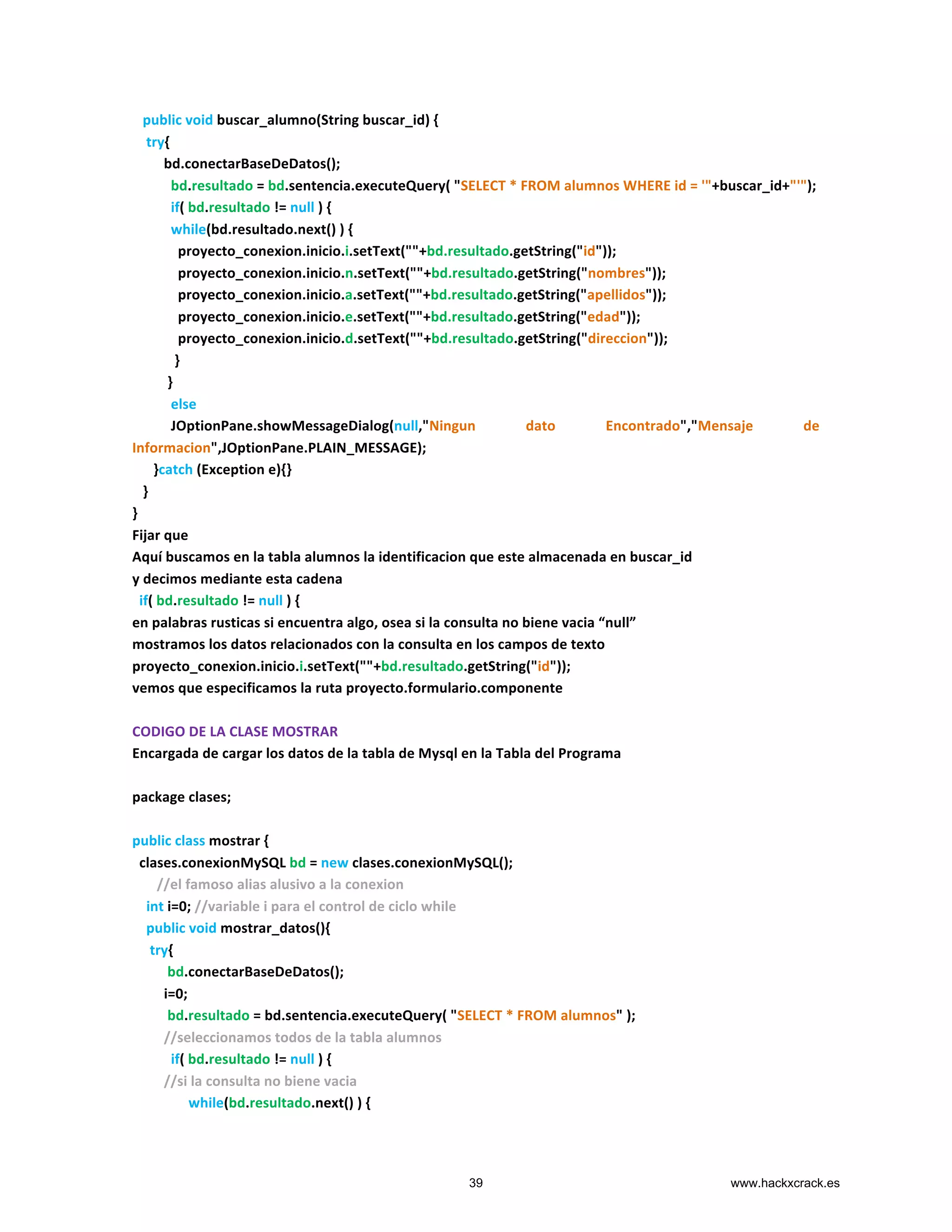  	
  	
  public	
  void	
  buscar_alumno(String	
  buscar_id)	
  {	
  
	
  	
  	
  	
  try{	
  
	
  	
  	
  	
  	
  	
  	
  	
  	
  bd.conectarBaseDeDatos();	
  
	
  	
  	
  	
  	
  	
  	
  	
  	
  	
  	
  bd.resultado	
  =	
  bd.sentencia.executeQuery(	
  "SELECT	
  *	
  FROM	
  alumnos	
  WHERE	
  id	
  =	
  '"+buscar_id+"'");	
  
	
  	
  	
  	
  	
  	
  	
  	
  	
  	
  	
  if(	
  bd.resultado	
  !=	
  null	
  )	
  {	
  
	
  	
  	
  	
  	
  	
  	
  	
  	
  	
  	
  while(bd.resultado.next()	
  )	
  {	
  
	
  	
  	
  	
  	
  	
  	
  	
  	
  	
  	
  	
  	
  proyecto_conexion.inicio.i.setText(""+bd.resultado.getString("id"));	
  
	
  	
  	
  	
  	
  	
  	
  	
  	
  	
  	
  	
  	
  proyecto_conexion.inicio.n.setText(""+bd.resultado.getString("nombres"));	
  
	
  	
  	
  	
  	
  	
  	
  	
  	
  	
  	
  	
  	
  proyecto_conexion.inicio.a.setText(""+bd.resultado.getString("apellidos"));	
  
	
  	
  	
  	
  	
  	
  	
  	
  	
  	
  	
  	
  	
  proyecto_conexion.inicio.e.setText(""+bd.resultado.getString("edad"));	
  
	
  	
  	
  	
  	
  	
  	
  	
  	
  	
  	
  	
  	
  proyecto_conexion.inicio.d.setText(""+bd.resultado.getString("direccion"));	
  
	
  	
  	
  	
  	
  	
  	
  	
  	
  	
  	
  	
  }	
  
	
  	
  	
  	
  	
  	
  	
  	
  	
  	
  }	
  
	
  	
  	
  	
  	
  	
  	
  	
  	
  	
  	
  else	
  
	
  	
  	
  	
  	
  	
  	
  	
  	
  	
  	
  JOptionPane.showMessageDialog(null,"Ningun	
   dato	
   Encontrado","Mensaje	
   de	
  
Informacion",JOptionPane.PLAIN_MESSAGE);	
  
	
  	
  	
  	
  	
  	
  }catch	
  (Exception	
  e){}	
  
	
  	
  	
  }	
  
}	
  
Fijar	
  que	
  	
  
Aquí	
  buscamos	
  en	
  la	
  tabla	
  alumnos	
  la	
  identificacion	
  que	
  este	
  almacenada	
  en	
  buscar_id	
  
y	
  decimos	
  mediante	
  esta	
  cadena	
  	
  	
  	
  	
  	
  	
  	
  	
  	
  
	
  	
  if(	
  bd.resultado	
  !=	
  null	
  )	
  {	
  
en	
  palabras	
  rusticas	
  si	
  encuentra	
  algo,	
  osea	
  si	
  la	
  consulta	
  no	
  biene	
  vacia	
  “null”	
  
mostramos	
  los	
  datos	
  relacionados	
  con	
  la	
  consulta	
  en	
  los	
  campos	
  de	
  texto	
  
proyecto_conexion.inicio.i.setText(""+bd.resultado.getString("id"));	
  
vemos	
  que	
  especificamos	
  la	
  ruta	
  proyecto.formulario.componente	
  
	
  
CODIGO	
  DE	
  LA	
  CLASE	
  MOSTRAR	
  
Encargada	
  de	
  cargar	
  los	
  datos	
  de	
  la	
  tabla	
  de	
  Mysql	
  en	
  la	
  Tabla	
  del	
  Programa	
  
	
  
package	
  clases;	
  
	
  
public	
  class	
  mostrar	
  {	
  
	
  	
  clases.conexionMySQL	
  bd	
  =	
  new	
  clases.conexionMySQL();	
  
	
  	
  	
  	
  	
  	
  	
  //el	
  famoso	
  alias	
  alusivo	
  a	
  la	
  conexion	
  
	
  	
  	
  	
  int	
  i=0;	
  //variable	
  i	
  para	
  el	
  control	
  de	
  ciclo	
  while	
  
	
  	
  	
  	
  public	
  void	
  mostrar_datos(){	
  
	
  	
  	
  	
  	
  try{	
  
	
  	
  	
  	
  	
  	
  	
  	
  	
  	
  bd.conectarBaseDeDatos();	
  
	
  	
  	
  	
  	
  	
  	
  	
  	
  i=0;	
  
	
  	
  	
  	
  	
  	
  	
  	
  	
  	
  bd.resultado	
  =	
  bd.sentencia.executeQuery(	
  "SELECT	
  *	
  FROM	
  alumnos"	
  );	
  
	
  	
  	
  	
  	
  	
  	
  	
  	
  //seleccionamos	
  todos	
  de	
  la	
  tabla	
  alumnos	
  
	
  	
  	
  	
  	
  	
  	
  	
  	
  	
  	
  if(	
  bd.resultado	
  !=	
  null	
  )	
  {	
  
	
  	
  	
  	
  	
  	
  	
  	
  	
  //si	
  la	
  consulta	
  no	
  biene	
  vacia	
  	
  
	
  	
  	
  	
  	
  	
  	
  	
  	
  	
  	
  	
  	
  	
  	
  	
  while(bd.resultado.next()	
  )	
  {	
  
39 www.hackxcrack.es
 