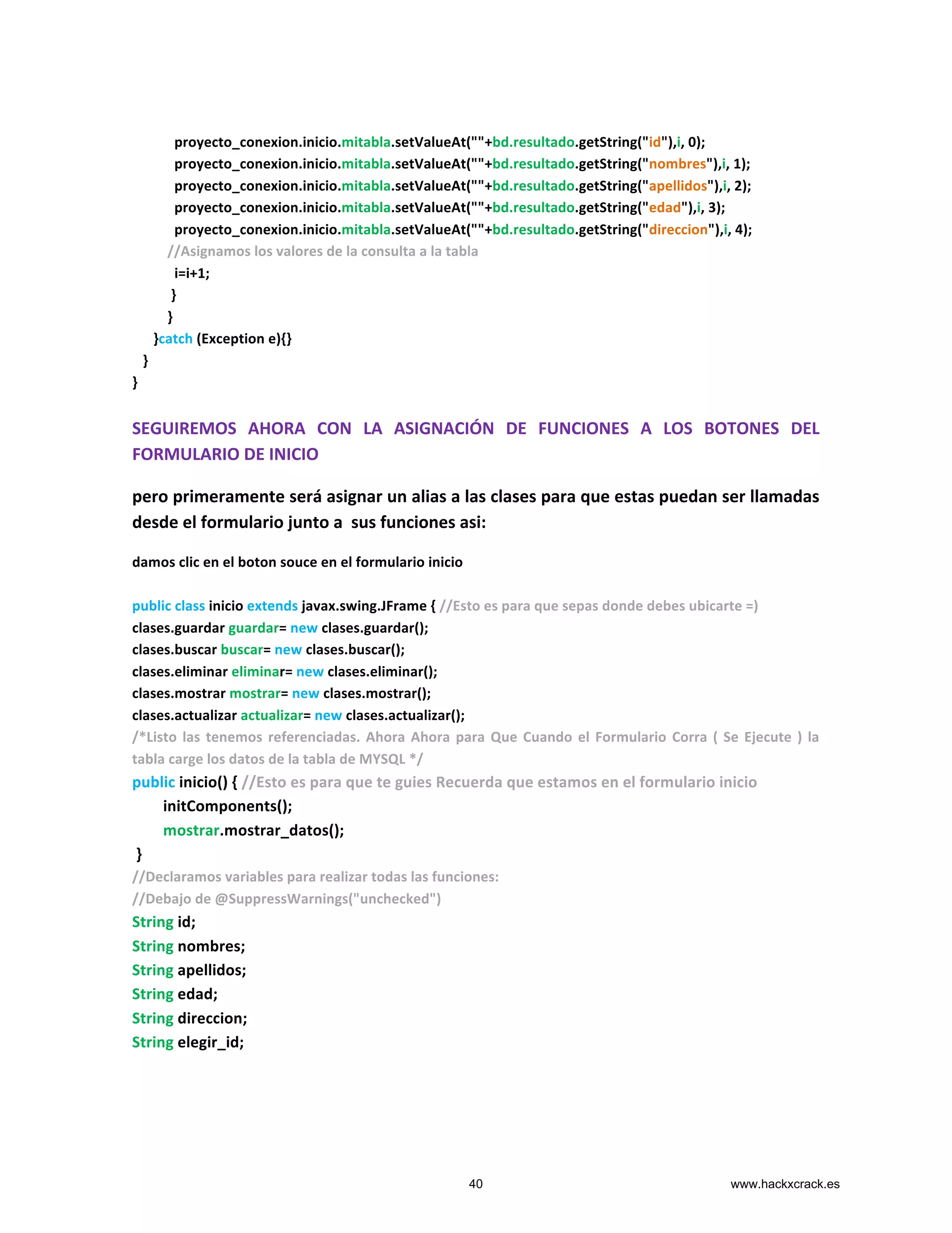  	
  	
  	
  	
  	
  	
  	
  	
  	
  	
  
	
  	
  	
  	
  	
  	
  	
  	
  	
  	
  	
  	
  proyecto_conexion.inicio.mitabla.setValueAt(""+bd.resultado.getString("id"),i,	
  0);	
  	
  	
  	
  	
  	
  	
  	
  
	
  	
  	
  	
  	
  	
  	
  	
  	
  	
  	
  	
  proyecto_conexion.inicio.mitabla.setValueAt(""+bd.resultado.getString("nombres"),i,	
  1);	
  
	
  	
  	
  	
  	
  	
  	
  	
  	
  	
  	
  	
  proyecto_conexion.inicio.mitabla.setValueAt(""+bd.resultado.getString("apellidos"),i,	
  2);	
  
	
  	
  	
  	
  	
  	
  	
  	
  	
  	
  	
  	
  proyecto_conexion.inicio.mitabla.setValueAt(""+bd.resultado.getString("edad"),i,	
  3);	
  
	
  	
  	
  	
  	
  	
  	
  	
  	
  	
  	
  	
  proyecto_conexion.inicio.mitabla.setValueAt(""+bd.resultado.getString("direccion"),i,	
  4);	
  
	
  	
  	
  	
  	
  	
  	
  	
  	
  	
  //Asignamos	
  los	
  valores	
  de	
  la	
  consulta	
  a	
  la	
  tabla	
  
	
  	
  	
  	
  	
  	
  	
  	
  	
  	
  	
  	
  i=i+1;	
  
	
  	
  	
  	
  	
  	
  	
  	
  	
  	
  	
  }	
  
	
  	
  	
  	
  	
  	
  	
  	
  	
  	
  }	
  
	
  	
  	
  	
  	
  	
  }catch	
  (Exception	
  e){}	
  
	
  	
  	
  }	
  
}	
  
	
  
SEGUIREMOS	
   AHORA	
   CON	
   LA	
   ASIGNACIÓN	
   DE	
   FUNCIONES	
   A	
   LOS	
   BOTONES	
   DEL	
  
FORMULARIO	
  DE	
  INICIO	
  	
  
pero	
  primeramente	
  será	
  asignar	
  un	
  alias	
  a	
  las	
  clases	
  para	
  que	
  estas	
  puedan	
  ser	
  llamadas	
  
desde	
  el	
  formulario	
  junto	
  a	
  	
  sus	
  funciones	
  asi:	
  
damos	
  clic	
  en	
  el	
  boton	
  souce	
  en	
  el	
  formulario	
  inicio	
  
	
  
public	
  class	
  inicio	
  extends	
  javax.swing.JFrame	
  {	
  //Esto	
  es	
  para	
  que	
  sepas	
  donde	
  debes	
  ubicarte	
  =)	
  
clases.guardar	
  guardar=	
  new	
  clases.guardar();	
  
clases.buscar	
  buscar=	
  new	
  clases.buscar();	
  
clases.eliminar	
  eliminar=	
  new	
  clases.eliminar();	
  
clases.mostrar	
  mostrar=	
  new	
  clases.mostrar();	
  
clases.actualizar	
  actualizar=	
  new	
  clases.actualizar();	
  
/*Listo	
  las	
  tenemos	
  referenciadas.	
  Ahora	
  Ahora	
  para	
  Que	
  Cuando	
  el	
  Formulario	
  Corra	
  (	
  Se	
  Ejecute	
  )	
  la	
  
tabla	
  carge	
  los	
  datos	
  de	
  la	
  tabla	
  de	
  MYSQL	
  */	
  
public	
  inicio()	
  {	
  //Esto	
  es	
  para	
  que	
  te	
  guies	
  Recuerda	
  que	
  estamos	
  en	
  el	
  formulario	
  inicio	
  
	
  	
  	
  	
  	
  	
  	
  	
  initComponents();	
  
	
  	
  	
  	
  	
  	
  	
  	
  mostrar.mostrar_datos();	
  
	
  }	
  
//Declaramos	
  variables	
  para	
  realizar	
  todas	
  las	
  funciones:	
  
//Debajo	
  de	
  @SuppressWarnings("unchecked")	
  
String	
  id;	
  
String	
  nombres;	
  
String	
  apellidos;	
  
String	
  edad;	
  
String	
  direccion;	
  
String	
  elegir_id;	
  
	
  
	
  
	
  
40 www.hackxcrack.es
 