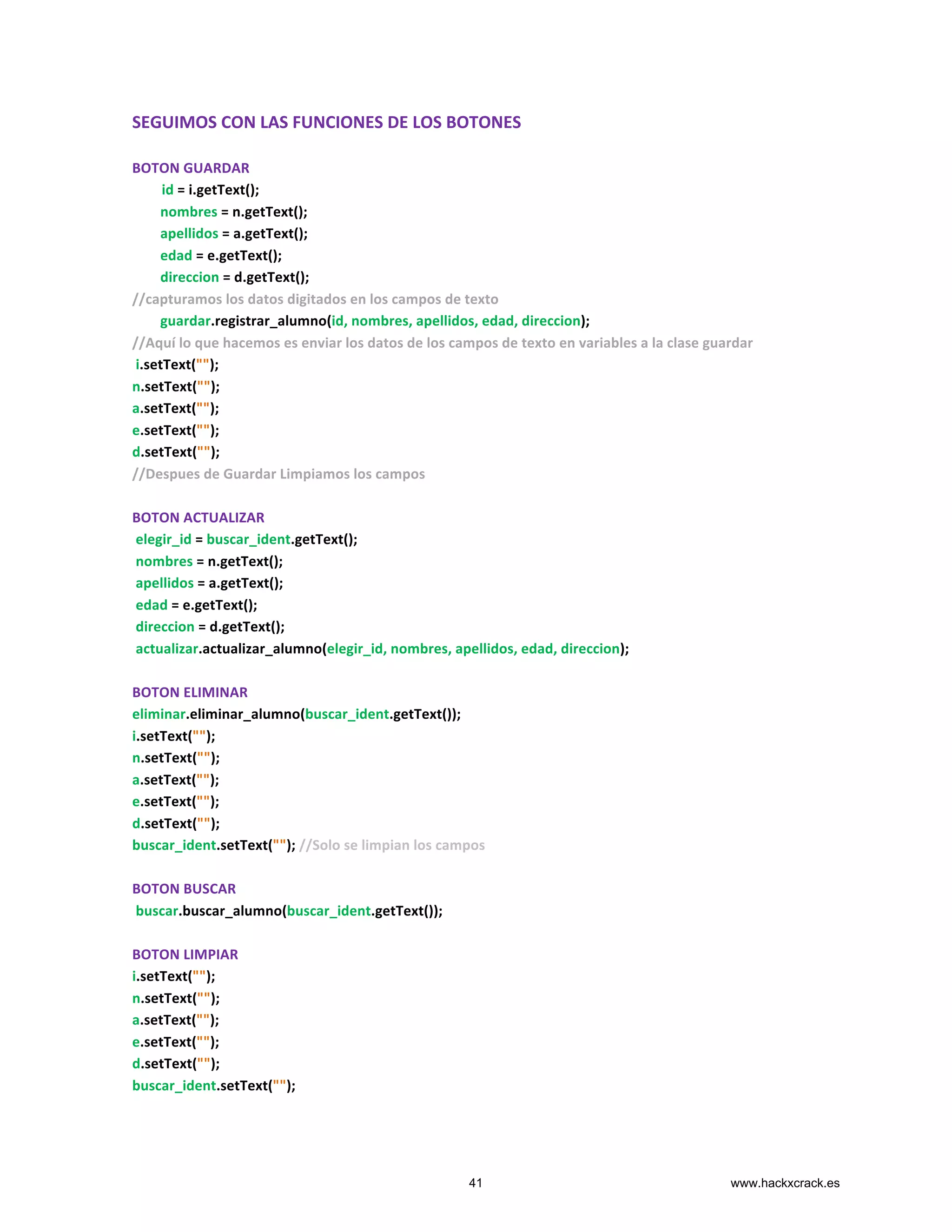 SEGUIMOS	
  CON	
  LAS	
  FUNCIONES	
  DE	
  LOS	
  BOTONES	
  
	
  
BOTON	
  GUARDAR	
  
	
  	
  	
  	
  	
  	
  	
  id	
  =	
  i.getText();	
  
	
  	
  	
  	
  	
  	
  	
  	
  nombres	
  =	
  n.getText();	
  
	
  	
  	
  	
  	
  	
  	
  	
  apellidos	
  =	
  a.getText();	
  
	
  	
  	
  	
  	
  	
  	
  	
  edad	
  =	
  e.getText();	
  
	
  	
  	
  	
  	
  	
  	
  	
  direccion	
  =	
  d.getText();	
  
//capturamos	
  los	
  datos	
  digitados	
  en	
  los	
  campos	
  de	
  texto	
  
	
  	
  	
  	
  	
  	
  	
  	
  guardar.registrar_alumno(id,	
  nombres,	
  apellidos,	
  edad,	
  direccion);	
  
//Aquí	
  lo	
  que	
  hacemos	
  es	
  enviar	
  los	
  datos	
  de	
  los	
  campos	
  de	
  texto	
  en	
  variables	
  a	
  la	
  clase	
  guardar	
  
	
  i.setText("");	
  
n.setText("");	
  
a.setText("");	
  
e.setText("");	
  
d.setText("");	
  
//Despues	
  de	
  Guardar	
  Limpiamos	
  los	
  campos	
  
	
  
BOTON	
  ACTUALIZAR	
  
	
  elegir_id	
  =	
  buscar_ident.getText();	
  
	
  nombres	
  =	
  n.getText();	
  
	
  apellidos	
  =	
  a.getText();	
  
	
  edad	
  =	
  e.getText();	
  
	
  direccion	
  =	
  d.getText();	
  
	
  actualizar.actualizar_alumno(elegir_id,	
  nombres,	
  apellidos,	
  edad,	
  direccion);	
  
	
  
BOTON	
  ELIMINAR	
  
eliminar.eliminar_alumno(buscar_ident.getText());	
  
i.setText("");	
  
n.setText("");	
  
a.setText("");	
  
e.setText("");	
  
d.setText("");	
  
buscar_ident.setText("");	
  //Solo	
  se	
  limpian	
  los	
  campos	
  
	
  
BOTON	
  BUSCAR	
  
	
  buscar.buscar_alumno(buscar_ident.getText());	
  
	
  
BOTON	
  LIMPIAR	
  
i.setText("");	
  
n.setText("");	
  
a.setText("");	
  
e.setText("");	
  
d.setText("");	
  
buscar_ident.setText("");	
  
	
  
41 www.hackxcrack.es
 