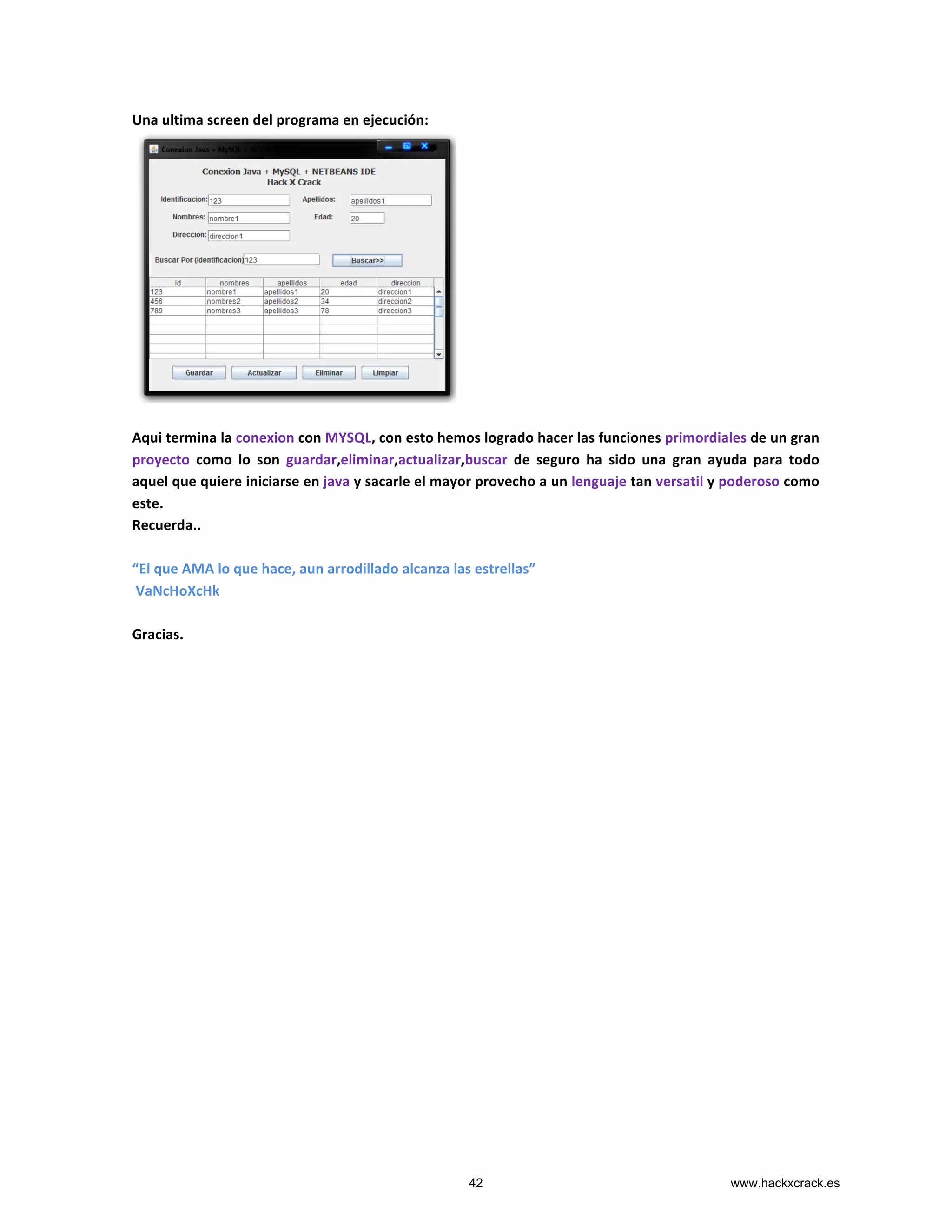 Una	
  ultima	
  screen	
  del	
  programa	
  en	
  ejecución:	
  
	
  
	
  
Aqui	
  termina	
  la	
  conexion	
  con	
  MYSQL,	
  con	
  esto	
  hemos	
  logrado	
  hacer	
  las	
  funciones	
  primordiales	
  de	
  un	
  gran	
  
proyecto	
   como	
   lo	
   son	
   guardar,eliminar,actualizar,buscar	
   de	
   seguro	
   ha	
   sido	
   una	
   gran	
   ayuda	
   para	
   todo	
  
aquel	
  que	
  quiere	
  iniciarse	
  en	
  java	
  y	
  sacarle	
  el	
  mayor	
  provecho	
  a	
  un	
  lenguaje	
  tan	
  versatil	
  y	
  poderoso	
  como	
  
este.	
  
Recuerda..	
  	
  
	
  
“El	
  que	
  AMA	
  lo	
  que	
  hace,	
  aun	
  arrodillado	
  alcanza	
  las	
  estrellas”	
  
	
  VaNcHoXcHk	
  
	
  
Gracias.	
  
42 www.hackxcrack.es
 