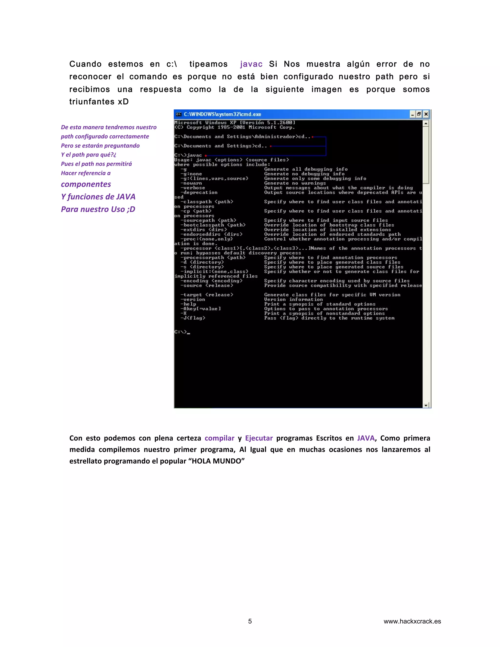 Cuando estemos en c: tipeamos javac Si Nos muestra algún error de no
reconocer el comando es porque no está bien configurado nuestro path pero si
recibimos una respuesta como la de la siguiente imagen es porque somos
triunfantes xD
	
  
	
  
	
  
	
  
	
  
	
  
	
  
	
  
	
  
	
  
	
  
	
  
	
  
	
  
Con	
   esto	
   podemos	
   con	
   plena	
   certeza	
   compilar	
   y	
   Ejecutar	
   programas	
   Escritos	
   en	
   JAVA,	
   Como	
   primera	
  
medida	
   compilemos	
   nuestro	
   primer	
   programa,	
   Al	
   Igual	
   que	
   en	
   muchas	
   ocasiones	
   nos	
   lanzaremos	
   al	
  
estrellato	
  programando	
  el	
  popular	
  “HOLA	
  MUNDO”	
  	
  
	
  
	
  
	
  
	
  
De	
  esta	
  manera	
  tendremos	
  nuestro	
  
path	
  configurado	
  correctamente	
  
Pero	
  se	
  estarán	
  preguntando	
  
Y	
  el	
  path	
  para	
  qué?¿	
  
Pues	
  el	
  path	
  nos	
  permitirá	
  
Hacer	
  referencia	
  a	
  
componentes	
  
Y	
  funciones	
  de	
  JAVA	
  
Para	
  nuestro	
  Uso	
  ;D	
  
5 www.hackxcrack.es
 
