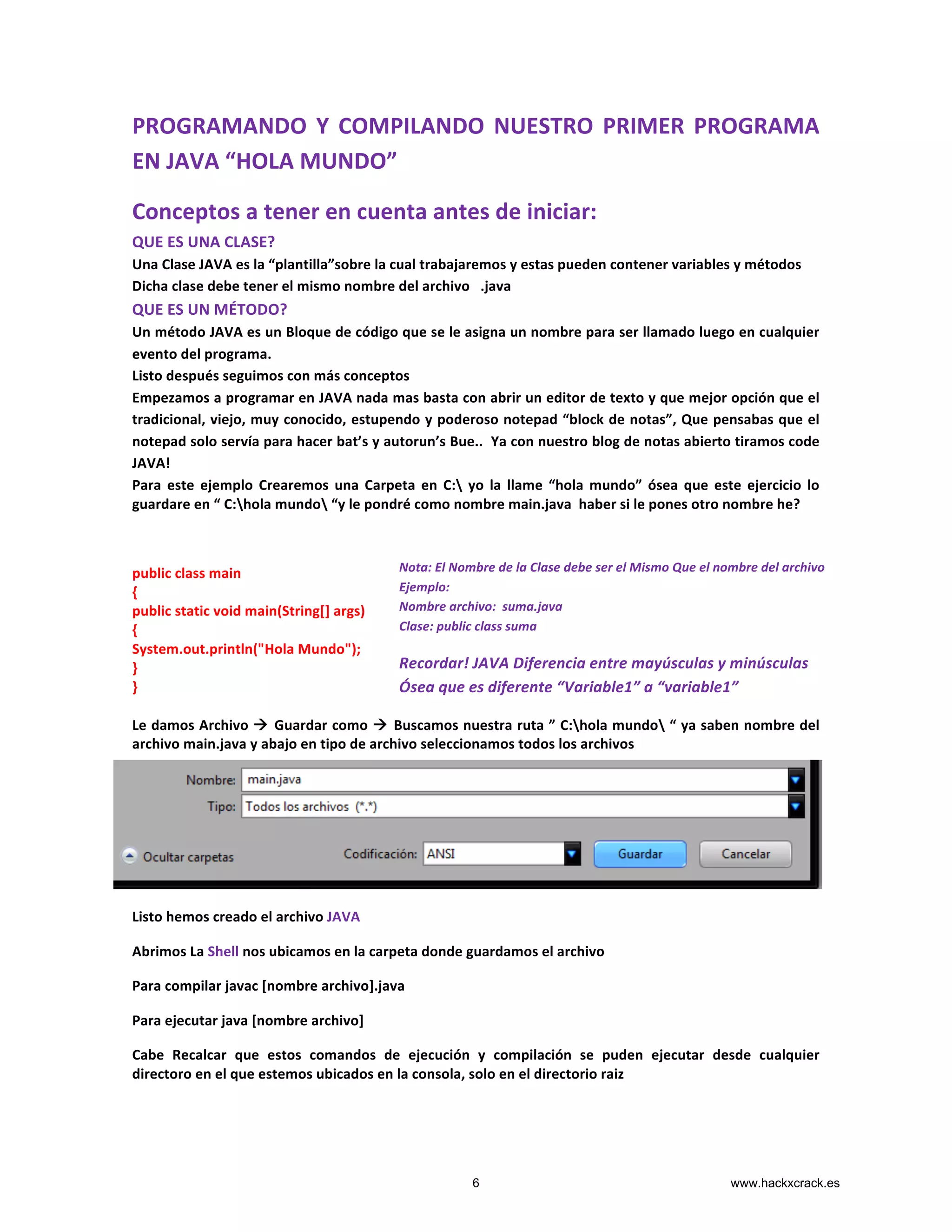 PROGRAMANDO	
  Y	
  COMPILANDO	
  NUESTRO	
  PRIMER	
  PROGRAMA	
  
EN	
  JAVA	
  “HOLA	
  MUNDO”	
  
Conceptos	
  a	
  tener	
  en	
  cuenta	
  antes	
  de	
  iniciar:	
  
QUE	
  ES	
  UNA	
  CLASE?	
  
Una	
  Clase	
  JAVA	
  es	
  la	
  “plantilla”sobre	
  la	
  cual	
  trabajaremos	
  y	
  estas	
  pueden	
  contener	
  variables	
  y	
  métodos	
  	
  
Dicha	
  clase	
  debe	
  tener	
  el	
  mismo	
  nombre	
  del	
  archivo	
  	
  	
  .java	
  
QUE	
  ES	
  UN	
  MÉTODO?	
  
Un	
  método	
  JAVA	
  es	
  un	
  Bloque	
  de	
  código	
  que	
  se	
  le	
  asigna	
  un	
  nombre	
  para	
  ser	
  llamado	
  luego	
  en	
  cualquier	
  
evento	
  del	
  programa.	
  
Listo	
  después	
  seguimos	
  con	
  más	
  conceptos	
  
Empezamos	
  a	
  programar	
  en	
  JAVA	
  nada	
  mas	
  basta	
  con	
  abrir	
  un	
  editor	
  de	
  texto	
  y	
  que	
  mejor	
  opción	
  que	
  el	
  
tradicional,	
  viejo,	
  muy	
  conocido,	
  estupendo	
  y	
  poderoso	
  notepad	
  “block	
  de	
  notas”,	
  Que	
  pensabas	
  que	
  el	
  
notepad	
  solo	
  servía	
  para	
  hacer	
  bat’s	
  y	
  autorun’s	
  Bue..	
  	
  Ya	
  con	
  nuestro	
  blog	
  de	
  notas	
  abierto	
  tiramos	
  code	
  
JAVA!	
  
Para	
   este	
   ejemplo	
   Crearemos	
   una	
   Carpeta	
   en	
   C:	
   yo	
   la	
   llame	
   “hola	
   mundo”	
   ósea	
   que	
   este	
   ejercicio	
   lo	
  
guardare	
  en	
  “	
  C:hola	
  mundo	
  “y	
  le	
  pondré	
  como	
  nombre	
  main.java	
  	
  haber	
  si	
  le	
  pones	
  otro	
  nombre	
  he?	
  	
  
	
  
public	
  class	
  main	
  
{	
  
public	
  static	
  void	
  main(String[]	
  args)	
  
{	
  
System.out.println("Hola	
  Mundo");	
  
}	
  
}	
  
	
  
Le	
  damos	
  Archivo	
  à	
  Guardar	
  como	
  à	
  Buscamos	
  nuestra	
  ruta	
  ”	
  C:hola	
  mundo	
  “	
  ya	
  saben	
  nombre	
  del	
  
archivo	
  main.java	
  y	
  abajo	
  en	
  tipo	
  de	
  archivo	
  seleccionamos	
  todos	
  los	
  archivos	
  
	
  
	
  
	
  
	
  
Listo	
  hemos	
  creado	
  el	
  archivo	
  JAVA	
  
Abrimos	
  La	
  Shell	
  nos	
  ubicamos	
  en	
  la	
  carpeta	
  donde	
  guardamos	
  el	
  archivo	
  	
  
Para	
  compilar	
  javac	
  [nombre	
  archivo].java	
  
Para	
  ejecutar	
  java	
  [nombre	
  archivo]	
  
Cabe	
   Recalcar	
   que	
   estos	
   comandos	
   de	
   ejecución	
   y	
   compilación	
   se	
   puden	
   ejecutar	
   desde	
   cualquier	
  
directoro	
  en	
  el	
  que	
  estemos	
  ubicados	
  en	
  la	
  consola,	
  solo	
  en	
  el	
  directorio	
  raiz	
  
Nota:	
  El	
  Nombre	
  de	
  la	
  Clase	
  debe	
  ser	
  el	
  Mismo	
  Que	
  el	
  nombre	
  del	
  archivo	
  
Ejemplo:	
  
Nombre	
  archivo:	
  	
  suma.java	
  
Clase:	
  public	
  class	
  suma	
  
	
  
Recordar!	
  JAVA	
  Diferencia	
  entre	
  mayúsculas	
  y	
  minúsculas	
  
Ósea	
  que	
  es	
  diferente	
  “Variable1”	
  a	
  “variable1”	
  
6 www.hackxcrack.es
 