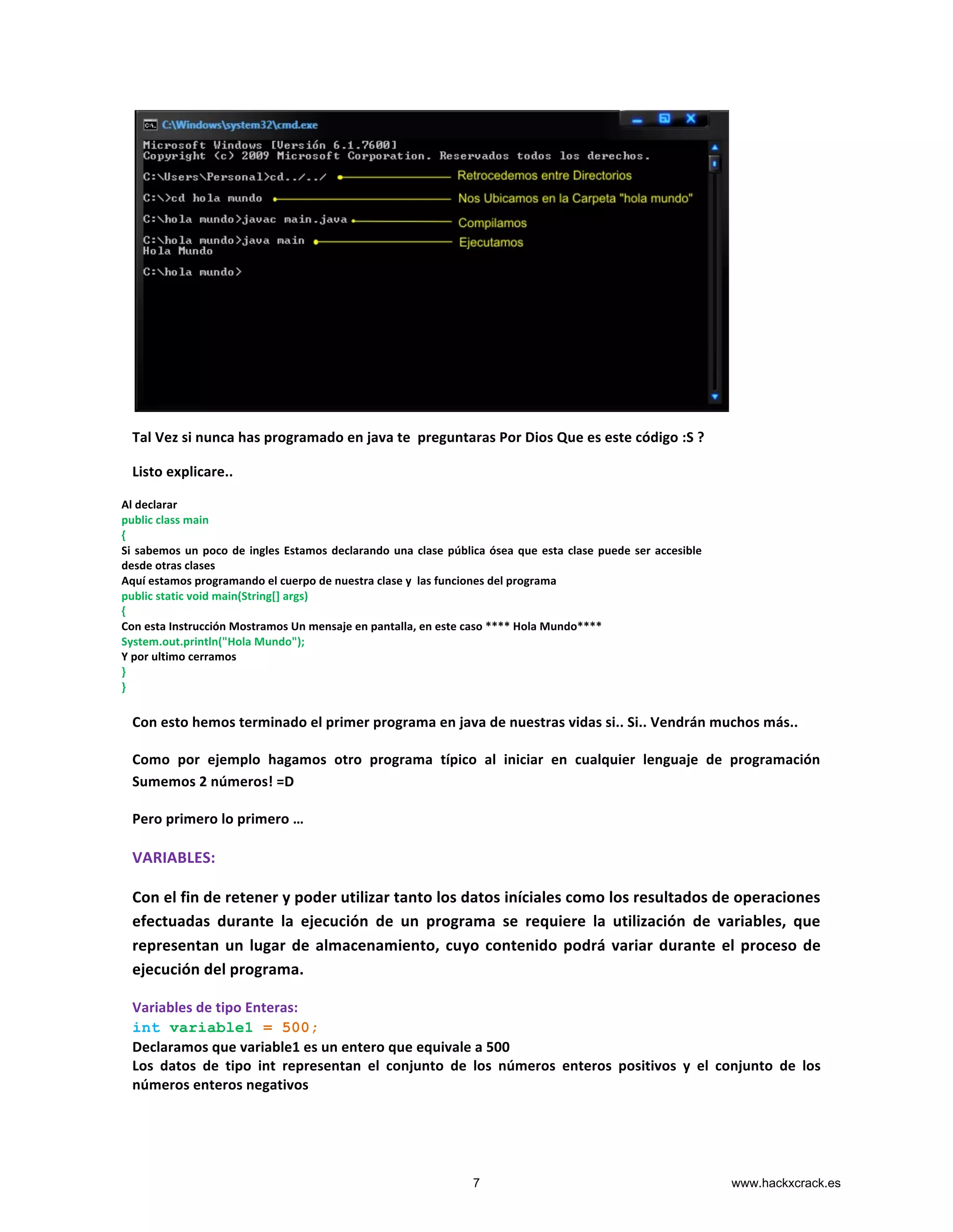  
Tal	
  Vez	
  si	
  nunca	
  has	
  programado	
  en	
  java	
  te	
  	
  preguntaras	
  Por	
  Dios	
  Que	
  es	
  este	
  código	
  :S	
  ?	
  
Listo	
  explicare..	
  
	
  
	
  
	
  
	
  
	
  
	
  
Con	
  esto	
  hemos	
  terminado	
  el	
  primer	
  programa	
  en	
  java	
  de	
  nuestras	
  vidas	
  si..	
  Si..	
  Vendrán	
  muchos	
  más..	
  
Como	
   por	
   ejemplo	
   hagamos	
   otro	
   programa	
   típico	
   al	
   iniciar	
   en	
   cualquier	
   lenguaje	
   de	
   programación	
  
Sumemos	
  2	
  números!	
  =D	
  
Pero	
  primero	
  lo	
  primero	
  …	
  
VARIABLES:	
  
Con	
  el	
  fin	
  de	
  retener	
  y	
  poder	
  utilizar	
  tanto	
  los	
  datos	
  iníciales	
  como	
  los	
  resultados	
  de	
  operaciones	
  
efectuadas	
   durante	
   la	
   ejecución	
   de	
   un	
   programa	
   se	
   requiere	
   la	
   utilización	
   de	
   variables,	
   que	
  
representan	
  un	
  lugar	
  de	
  almacenamiento,	
  cuyo	
  contenido	
  podrá	
  variar	
  durante	
  el	
  proceso	
  de	
  
ejecución	
  del	
  programa.	
  
Variables	
  de	
  tipo	
  Enteras:	
  
int variable1 = 500;
Declaramos	
  que	
  variable1	
  es	
  un	
  entero	
  que	
  equivale	
  a	
  500	
  
Los	
   datos	
   de	
   tipo	
   int	
   representan	
   el	
   conjunto	
   de	
   los	
   números	
   enteros	
   positivos	
   y	
   el	
   conjunto	
   de	
   los	
  
números	
  enteros	
  negativos	
  
	
  
Al	
  declarar	
  	
  
public	
  class	
  main	
  
{	
  
Si	
  sabemos	
  un	
  poco	
  de	
  ingles	
  Estamos	
  declarando	
  una	
  clase	
  pública	
  ósea	
  que	
  esta	
  clase	
  puede	
  ser	
  accesible	
  
desde	
  otras	
  clases	
  
Aquí	
  estamos	
  programando	
  el	
  cuerpo	
  de	
  nuestra	
  clase	
  y	
  	
  las	
  funciones	
  del	
  programa	
  
public	
  static	
  void	
  main(String[]	
  args)	
  
{	
  
Con	
  esta	
  Instrucción	
  Mostramos	
  Un	
  mensaje	
  en	
  pantalla,	
  en	
  este	
  caso	
  ****	
  Hola	
  Mundo****	
  
System.out.println("Hola	
  Mundo");	
  
Y	
  por	
  ultimo	
  cerramos	
  
}	
  
}	
  
	
  
	
  
	
  
7 www.hackxcrack.es
 