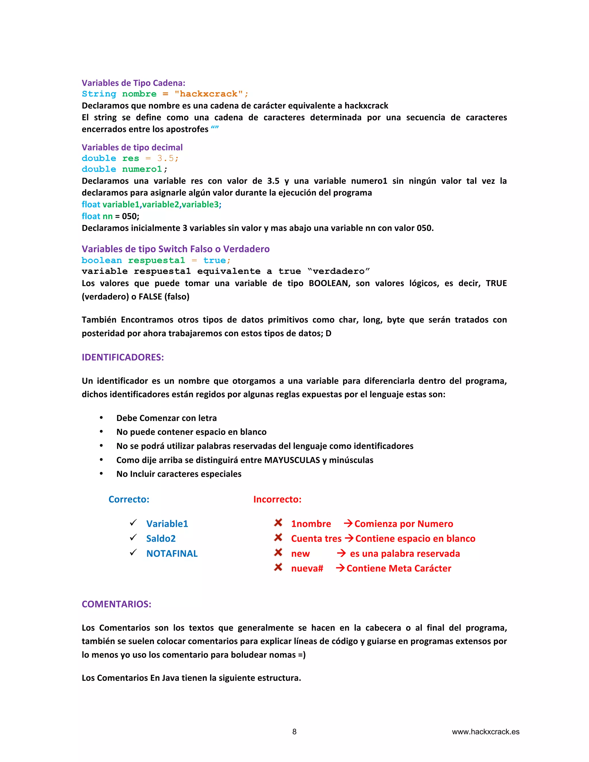Variables	
  de	
  Tipo	
  Cadena:	
  
String nombre = "hackxcrack";
Declaramos	
  que	
  nombre	
  es	
  una	
  cadena	
  de	
  carácter	
  equivalente	
  a	
  hackxcrack	
  
El	
   string	
   se	
   define	
   como	
   una	
   cadena	
   de	
   caracteres	
   determinada	
   por	
   una	
   secuencia	
   de	
   caracteres	
  
encerrados	
  entre	
  los	
  apostrofes	
  “”	
  
Variables	
  de	
  tipo	
  decimal	
  
double res = 3.5;
double numero1;
Declaramos	
   una	
   variable	
   res	
   con	
   valor	
   de	
   3.5	
   y	
   una	
   variable	
   numero1	
   sin	
   ningún	
   valor	
   tal	
   vez	
   la	
  
declaramos	
  para	
  asignarle	
  algún	
  valor	
  durante	
  la	
  ejecución	
  del	
  programa	
  
float	
  variable1,variable2,variable3;	
  
float	
  nn	
  =	
  050;	
  
Declaramos	
  inicialmente	
  3	
  variables	
  sin	
  valor	
  y	
  mas	
  abajo	
  una	
  variable	
  nn	
  con	
  valor	
  050.	
  
Variables	
  de	
  tipo	
  Switch	
  Falso	
  o	
  Verdadero	
  
boolean respuesta1 = true;
variable respuesta1 equivalente a true “verdadero”
Los	
   valores	
   que	
   puede	
   tomar	
   una	
   variable	
   de	
   tipo	
   BOOLEAN,	
   son	
   valores	
   lógicos,	
   es	
   decir,	
   TRUE	
  
(verdadero)	
  o	
  FALSE	
  (falso)	
  
También	
   Encontramos	
   otros	
   tipos	
   de	
   datos	
   primitivos	
   como	
   char,	
   long,	
   byte	
   que	
   serán	
   tratados	
   con	
  
posteridad	
  por	
  ahora	
  trabajaremos	
  con	
  estos	
  tipos	
  de	
  datos;	
  D	
  	
  
IDENTIFICADORES:	
  
Un	
   identificador	
   es	
   un	
   nombre	
   que	
   otorgamos	
   a	
   una	
   variable	
   para	
   diferenciarla	
   dentro	
   del	
   programa,	
  
dichos	
  identificadores	
  están	
  regidos	
  por	
  algunas	
  reglas	
  expuestas	
  por	
  el	
  lenguaje	
  estas	
  son:	
  
• Debe	
  Comenzar	
  con	
  letra	
  
• No	
  puede	
  contener	
  espacio	
  en	
  blanco	
  
• No	
  se	
  podrá	
  utilizar	
  palabras	
  reservadas	
  del	
  lenguaje	
  como	
  identificadores	
  
• Como	
  dije	
  arriba	
  se	
  distinguirá	
  entre	
  MAYUSCULAS	
  y	
  minúsculas	
  	
  
• No	
  Incluir	
  caracteres	
  especiales	
  
	
  
	
  
	
  
	
  
	
  
COMENTARIOS:	
  
Los	
   Comentarios	
   son	
   los	
   textos	
   que	
   generalmente	
   se	
   hacen	
   en	
   la	
   cabecera	
   o	
   al	
   final	
   del	
   programa,	
  
también	
  se	
  suelen	
  colocar	
  comentarios	
  para	
  explicar	
  líneas	
  de	
  código	
  y	
  guiarse	
  en	
  programas	
  extensos	
  por	
  
lo	
  menos	
  yo	
  uso	
  los	
  comentario	
  para	
  boludear	
  nomas	
  =)	
  
Los	
  Comentarios	
  En	
  Java	
  tienen	
  la	
  siguiente	
  estructura.	
  
Correcto:	
  
ü Variable1	
  	
  
ü Saldo2	
  
ü NOTAFINAL	
  
	
  
Incorrecto:	
  
1nombre	
  	
  	
  	
  	
  àComienza	
  por	
  Numero	
  
Cuenta	
  tres	
  àContiene	
  espacio	
  en	
  blanco	
  
new	
  	
  	
  	
  	
  	
  	
  	
  	
  	
  	
  à	
  es	
  una	
  palabra	
  reservada	
  
nueva#	
  	
  	
  	
  	
  àContiene	
  Meta	
  Carácter	
  
	
  
8 www.hackxcrack.es
 