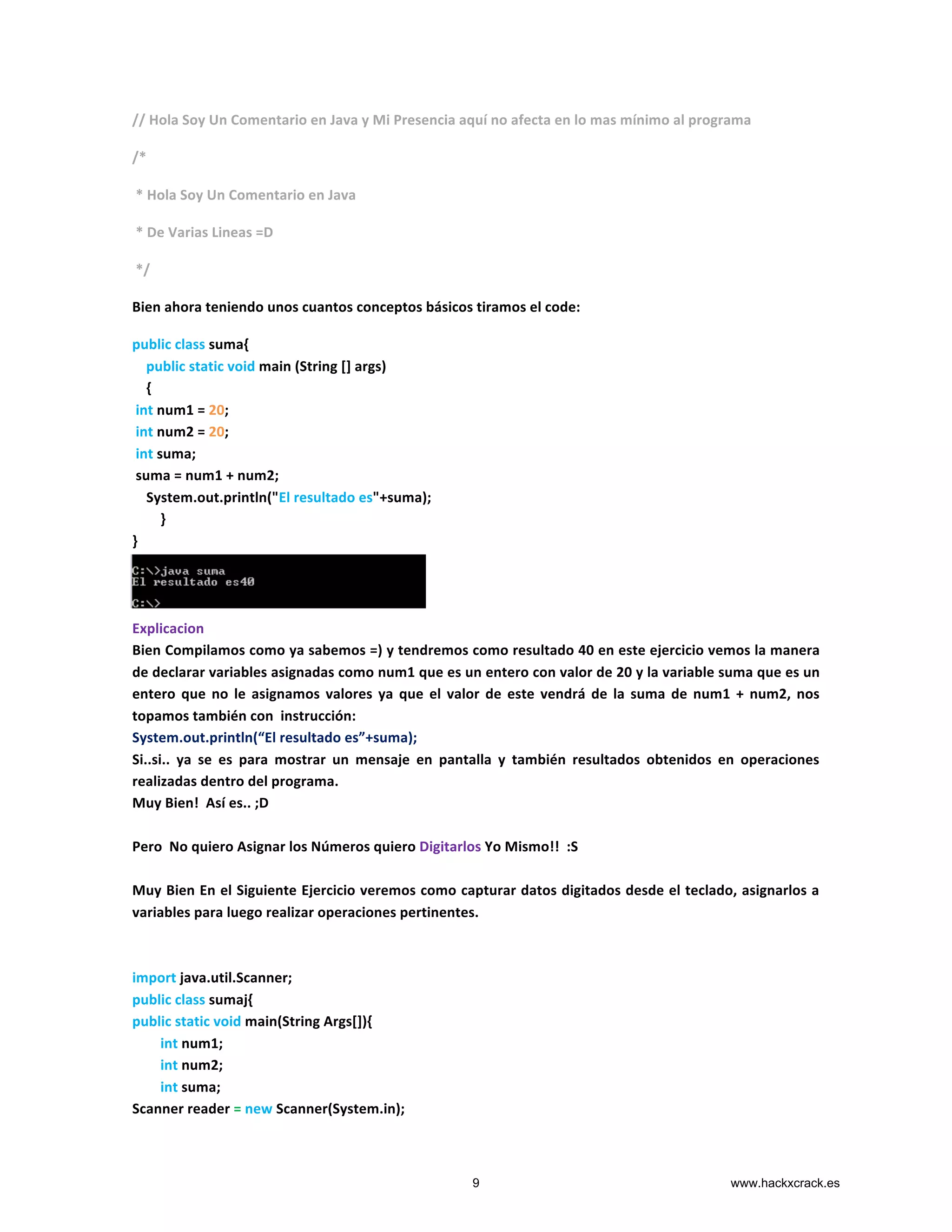 //	
  Hola	
  Soy	
  Un	
  Comentario	
  en	
  Java	
  y	
  Mi	
  Presencia	
  aquí	
  no	
  afecta	
  en	
  lo	
  mas	
  mínimo	
  al	
  programa	
  
/*	
  
	
  *	
  Hola	
  Soy	
  Un	
  Comentario	
  en	
  Java	
  
	
  *	
  De	
  Varias	
  Lineas	
  =D	
  
	
  */	
  
Bien	
  ahora	
  teniendo	
  unos	
  cuantos	
  conceptos	
  básicos	
  tiramos	
  el	
  code:	
  
public	
  class	
  suma{	
  
	
  	
  	
  	
  public	
  static	
  void	
  main	
  (String	
  []	
  args)	
  
	
  	
  	
  	
  {	
  
	
  int	
  num1	
  =	
  20;	
  
	
  int	
  num2	
  =	
  20;	
  
	
  int	
  suma;	
  
	
  suma	
  =	
  num1	
  +	
  num2;	
  
	
  	
  	
  	
  System.out.println("El	
  resultado	
  es"+suma);	
  
	
  	
  	
  	
  	
  	
  	
  	
  }	
  
}	
  
	
  
	
  
	
  
Explicacion	
  
Bien	
  Compilamos	
  como	
  ya	
  sabemos	
  =)	
  y	
  tendremos	
  como	
  resultado	
  40	
  en	
  este	
  ejercicio	
  vemos	
  la	
  manera	
  
de	
  declarar	
  variables	
  asignadas	
  como	
  num1	
  que	
  es	
  un	
  entero	
  con	
  valor	
  de	
  20	
  y	
  la	
  variable	
  suma	
  que	
  es	
  un	
  
entero	
   que	
   no	
   le	
   asignamos	
   valores	
   ya	
   que	
   el	
   valor	
   de	
   este	
   vendrá	
   de	
   la	
   suma	
   de	
   num1	
   +	
   num2,	
   nos	
  
topamos	
  también	
  con	
  	
  instrucción:	
  
System.out.println(“El	
  resultado	
  es”+suma);	
  
Si..si..	
   ya	
   se	
   es	
   para	
   mostrar	
   un	
   mensaje	
   en	
   pantalla	
   y	
   también	
   resultados	
   obtenidos	
   en	
   operaciones	
  
realizadas	
  dentro	
  del	
  programa.	
  
Muy	
  Bien!	
  	
  Así	
  es..	
  ;D	
  
	
  
Pero	
  	
  No	
  quiero	
  Asignar	
  los	
  Números	
  quiero	
  Digitarlos	
  Yo	
  Mismo!!	
  	
  :S	
  
	
  
Muy	
  Bien	
  En	
  el	
  Siguiente	
  Ejercicio	
  veremos	
  como	
  capturar	
  datos	
  digitados	
  desde	
  el	
  teclado,	
  asignarlos	
  a	
  
variables	
  para	
  luego	
  realizar	
  operaciones	
  pertinentes.	
  
	
  
	
  
import	
  java.util.Scanner;	
  	
  	
  
public	
  class	
  sumaj{	
  
public	
  static	
  void	
  main(String	
  Args[]){	
  
	
  	
  	
  	
  	
  	
  	
  	
  int	
  num1;	
  
	
  	
  	
  	
  	
  	
  	
  	
  int	
  num2;	
  
	
  	
  	
  	
  	
  	
  	
  	
  int	
  suma;	
  
Scanner	
  reader	
  =	
  new	
  Scanner(System.in);	
  
9 www.hackxcrack.es
 