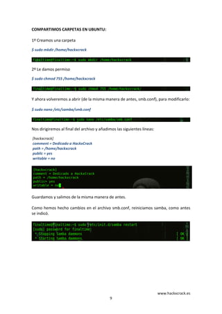 www.hackxcrack.es	
  
9	
  
COMPARTIMOS	
  CARPETAS	
  EN	
  UBUNTU:	
  
	
  
1º	
  Creamos	
  una	
  carpeta	
  
$	
  sudo	
  mkdir	
  /home/hackxcrack	
  
	
  
	
  
2º	
  Le	
  damos	
  permiso	
  
$	
  sudo	
  chmod	
  755	
  /home/hackxcrack	
  
	
  
	
  
Y	
  ahora	
  volveremos	
  a	
  abrir	
  (de	
  la	
  misma	
  manera	
  de	
  antes,	
  smb.conf),	
  para	
  modificarlo:	
  
$	
  sudo	
  nano	
  /etc/samba/smb.conf	
  
	
  
	
  
Nos	
  dirigiremos	
  al	
  final	
  del	
  archivo	
  y	
  añadimos	
  las	
  siguientes	
  líneas:	
  
	
  [hackxcrack]	
  	
  	
  	
  	
  	
  	
  	
  	
  	
  
	
  comment	
  =	
  Dedicado	
  a	
  HackxCrack	
  
	
  path	
  =	
  /home/hackxcrack	
  
	
  public	
  =	
  yes	
   	
  
	
  writable	
  =	
  no	
  
	
  
	
  
Guardamos	
  y	
  salimos	
  de	
  la	
  misma	
  manera	
  de	
  antes.	
  
	
  
Como	
  hemos	
  hecho	
  cambios	
  en	
  el	
  archivo	
  smb.conf,	
  reiniciamos	
  samba,	
  como	
  antes	
  
se	
  indicó.	
  
	
  
	
  
	
  
	
  
	
  
	
  
	
  
	
  
	
  
	
  
 