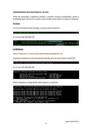 www.hackxcrack.es	
  
9	
  
COMPROBAMOS	
  QUE	
  NUESTROS	
  PC’s	
  SE	
  VEN:	
  
	
  
Antes	
  de	
  comprobar	
  si	
  podemos	
  acceder	
  a	
  nuestros	
  archivos	
  compartidos,	
  vamos	
  a	
  
comprobar	
  que	
  nuestro	
  pc’s	
  se	
  vean,	
  es	
  tan	
  simple	
  como	
  realizar	
  un	
  ping	
  a	
  la	
  máquina:	
  
	
  
En	
  Linux:	
  
	
  
En	
  la	
  terminal	
  ejecutamos	
  ifconfig,	
  y	
  vemos	
  cual	
  es	
  nuestra	
  IP:	
  
	
  
	
  
	
  
En	
  mi	
  caso	
  192.168.100.132:	
  
	
  
	
  
	
  
En	
  Windows:	
  
	
  
Inicio	
  	
  Ejecutar	
  	
  cmd	
  (o	
  alternativamente	
  pulsando	
  Ctrl	
  +	
  R)	
  
	
  
Cuando	
  ya	
  estamos	
  en	
  cmd,	
  ejecutamos	
  ipconfig,	
  para	
  ver	
  que	
  ip	
  tiene	
  nuestro	
  PC:	
  
	
  
	
  
	
  
En	
  mi	
  caso	
  192.168.100.129:	
  
	
  
	
  
	
  
Ahora	
  realizamos	
  un	
  ping	
  desde	
  cada	
  máquina	
  a	
  su	
  destino:	
  
	
  
	
  
 