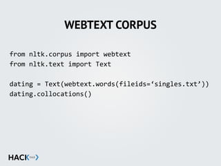 WEBTEXT CORPUS
from'nltk.corpus'import'webtext'
from'nltk.text'import'Text'
dating'='Text(webtext.words(fileids=‘singles.txt’))'
dating.collocations()
 