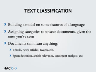 TEXT CLASSIFICATION
Building a model on some features of a language
Assigning categories to unseen documents, given the
ones you’ve seen
Documents can mean anything:
Emails, news articles, tweets, etc.
Spam detection, article relevance, sentiment analysis, etc. 
 