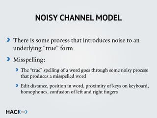 NOISY CHANNEL MODEL
There is some process that introduces noise to an
underlying “true” form
Misspelling:
The “true” spelling of a word goes through some noisy process
that produces a misspelled word
Edit distance, position in word, proximity of keys on keyboard,
homophones, confusion of left and right ﬁngers 
 