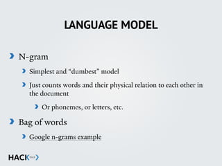 LANGUAGE MODEL
N-gram
Simplest and “dumbest” model
Just counts words and their physical relation to each other in
the document
Or phonemes, or letters, etc.
Bag of words
Google n-grams example
 