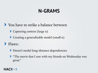 N-GRAMS
You have to strike a balance between
Capturing context (large n)
Creating a generalizable model (small n)
Flaws:
Doesn’t model long-distance dependencies
“The movie that I saw with my friends on Wednesday was
great.”
 