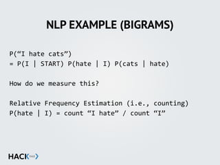 NLP EXAMPLE (BIGRAMS)
P(“I	
  hate	
  cats”)	
  
=	
  P(I	
  |	
  START)	
  P(hate	
  |	
  I)	
  P(cats	
  |	
  hate)	
  
How	
  do	
  we	
  measure	
  this?	
  
Relative	
  Frequency	
  Estimation	
  (i.e.,	
  counting)	
  
P(hate	
  |	
  I)	
  =	
  count	
  “I	
  hate”	
  /	
  count	
  “I”
 