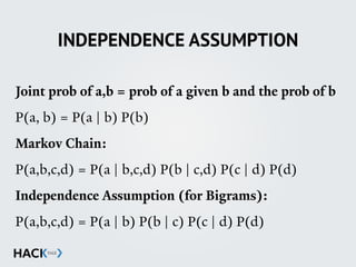 INDEPENDENCE ASSUMPTION
Joint prob of a,b = prob of a given b and the prob of b
P(a, b) = P(a | b) P(b)
Markov Chain:
P(a,b,c,d) = P(a | b,c,d) P(b | c,d) P(c | d) P(d)
Independence Assumption (for Bigrams):
P(a,b,c,d) = P(a | b) P(b | c) P(c | d) P(d)
 