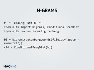 N-GRAMS
#	
  -­‐*-­‐	
  coding:	
  utf-­‐8	
  -­‐*-­‐	
  
from	
  nltk	
  import	
  bigrams,	
  ConditionalFreqDist	
  
from	
  nltk.corpus	
  import	
  gutenberg	
  
bi	
  =	
  bigrams(gutenberg.words(fileids="austen-­‐
emma.txt"))	
   	
   	
  	
  	
  	
  
cfd	
  =	
  ConditionalFreqDist(bi)	
  
 