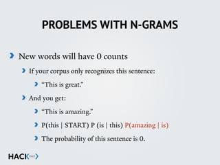 PROBLEMS WITH N-GRAMS
New words will have 0 counts
If your corpus only recognizes this sentence:
“This is great.”
And you get:
“This is amazing.”
P(this | START) P (is | this) P(amazing | is)
The probability of this sentence is 0.  
 