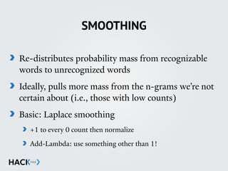 SMOOTHING
Re-distributes probability mass from recognizable
words to unrecognized words
Ideally, pulls more mass from the n-grams we’re not
certain about (i.e., those with low counts)
Basic: Laplace smoothing
+1 to every 0 count then normalize
Add-Lambda: use something other than 1!
 